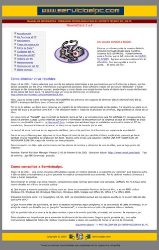 MANUAL DE INFORMATICA / FORMACION TECNOLOGICA PARA EL SOPORTE TECNICO DE LOS PC

                                                                    Newsletters 3 y 4
          ....

                      Actualización
                      Así funciona el PC
                                                                                            .........
                      Newsletters
                                                                                            Un saludo cordial a todos!.
                      Casos de reparación
                      Cómo se hace?                                                         Este es un número más de nuestro Boletín
                      Cuidados del PC                                                       gratuito mensual editado para nuestros
                                                                                            usuarios REGISTRADOS. Posteriormente
                      Ensamble del PC                                                       pasa a formar parte del contenido de HAZLO
                      Historia del PC                                                       TU MISMO. Agradecemos tu colaboración al
                      Mantenimiento                                                         difundirlo. Con eso ayudas a mucha
                                                                                            gente. El tema de hoy:
                      Optimización del PC
                      Webs técnicas

          .........

          Como eliminar virus rebeldes.
          Mayo 10 de 2001. Todos sabemos que uno de los peligros potenciales a los que tenemos que enfrentarnos a diario, son los
          danos causados por los virus informaticos o programas parasitos. Este software creado por personas "dedicadas" a hacer
          estragos en las computadoras ajenas, puede llegar a crear desde una simple broma hasta el infarto real a causa del borrado
          de los datos del disco duro. Ya sabemos que un virus se elimina con un Antivirus:
          http://www.servicioalpc.com/comosehace3.htm.

          Pero, aqui es donde viene lo interesante, NO SIEMPRE los antivirus son capaces de eliminar VIRUS INCRUSTADO EN EL
          BOOT o arranque del disco duro. ¿Como es esto?.

          Por si no lo sabias, un disco duro conserva un registro de la informacion almacenada en las pistas. Tal registro se ubica en el
          borde del disco y se conoce como FAT = File allocation table = Tabla de localizacion de archivos, algo parecido al indice de un
          libro.

          Un virus como el "NatasII" -que invertido es SatanII, borra la Fat y se incrusta como una Fat artificial. En consecuencia tus
          datos se pierden. Luego cuando intentas particionar y formatear te encuentras con la sorpresa de que al formatear el disco
          duro con un diskette maestro: acotaciones2.htm, o dejas que windows haga su instalacion automatica desde el CD de
          instalacion, despues al intentar arrancar, el disco no es capaz de hacerlo por si solo.

          La razon? el virus continua en un segmento del Boot, pero ni la particion ni el formato son capaces de expulsarlo!.

          Ese si es un problema grave. Algunos tecnicos llegan al caso de dar por perdido el disco, explicando que este ya tiene
          perdida el area magnetica de grabacion del Boot. Bueno, pero si hay una solucion: CREAR UNA PARTICION CON UN
          PROGRAMA ESPECIAL capaz de hacerlo con mas precision.

          Para compartir con Uds. este conocimiento ahi les damos el nombre y ubicacion de uno de ellos, que se baja gratis de
          Internet:

          Nombre: Ranish Partition Manager Version 2.40 de Febrero 8 de 2001 Ubicacion actual: http://www.ranish.com/part/          Tipo
          de archivo: .zip 96K Download: gratuito.




          Como consultar a Servicioalpc.
          Mayo 18 de 2001. Una de las mayores dificultades cuando un medico atiende a un paciente es "adivinar" que dolencia sufre.
          Y ello se debe principalmente a que el paciente no explica correctamente sus sintomas. Por lo tanto el medico comienza a
          tocar y hacer preguntas.

          Para mejorar en ambas vias esta relacion, compartimos estas normas para hacer una consulta. CUANDO TU PC FALLA seria
          bueno detallar en el Foro de ayuda publica:

          a) Qué equipo y sistema operativo utilizas, esto es: tiene un procesador Pentium de tantos MHz, o es un AMD, utiliza
          Windows 95, Windows 98, Windows Millennion, Windows 2000, trabaja con Office 95, Office 97 u Office 2000.

          b)Cuanta memoria tiene: 16 megabytes, 32, 64, 128 -es importante porque asi nos damos cuenta si no es por falta de ella
          que sufre el PC-

          c).Que hiciste antes de que fallara, es decir si estabas instalando algun programa, si se desconecto el cable de energia, si un
          amigo le inserto un diskette con un jueguito "sensacional", o si se derramo el cafe o la gaseosa sobre el teclado.

          d)Si es posible indicar la marca de la placa modem o placa de sonido que falla, el modelo del scanner, la impresora, etc.

          Estos detalles son importantes para aumentar la eficiencia de las soluciones. Seguro que la proxima vez, con estas
          instrucciones estaremos felices de resolver nuestras dudas y casos, en cuestion de horas (o tal vez de minutos).

                                                                          Siguiente página --> PROTECCION DE LA INFORMACION EN EL PC
.......


                                                 Copyright © 2005                       Servicioalpc.com



                                            Todas las marcas mencionadas son propiedad de su respectiva compañía
 