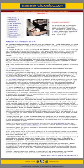 MANUAL DE INFORMATICA / FORMACION TECNOLOGICA PARA EL SOPORTE TECNICO DE LOS PC

                                                                     Newsletter 5
          ....

                      Actualización
                      Así funciona el PC
                                                                                            .........
                      Newsletters
                                                                                            Un saludo cordial a todos!.
                      Casos de reparación
                      Cómo se hace?                                                         Este es un número más de nuestro Boletín
                      Cuidados del PC                                                       gratuito mensual editado para nuestros
                                                                                            usuarios REGISTRADOS. Posteriormente
                      Ensamble del PC                                                       pasa a formar parte del contenido de HAZLO
                      Historia del PC                                                       TU MISMO. Agradecemos tu colaboración al
                      Mantenimiento                                                         difundirlo. Con eso ayudas a mucha
                                                                                            gente. El tema de hoy:
                      Optimización del PC
                      Webs técnicas

          .........

          Protección de la información en el PC.
          Hola compañeros, esta semana tratamos un tema muy actual en el trabajo con el PC: ¿Cual es el mejor metodo para guardar
          los archivos, despues de hacer un trabajo en la computadora? Cual es el mas adecuado? el mas seguro? cuales las ventajas
          y desventajas?.

          1.EL DISKETTE. Es el Mas facil de utilizar, pero también EL MAS INSEGURO. Se debe a que las cabezas de lecto escritura del
          floppy ROZAN permanentemente la superficie del diskette. Por ello aparecen los problemas de lectura y deterioro tanto del
          diskette como del floppy. El diskette pierde constantemente particulas de oxido de hierro (la sustancia magnética que
          almacena los datos), materia que se pega en los cabezales y obstaculizan la lectura - escritura cuando la saturacion es
          avanzada.

          La solucion: a)limpiar el floppy cada vez que aparece el mensaje "Error leyendo el drive A" -hay Kits de limpieza, con
          diskette especial para ello, que debe utilizarse SOLO cuando hay problemas de lectura-. Mas detalles sobre los diskettes en:
          http://www.servicioalpc.com/comosehace9.htm , y b)como segunda medida de seguridad hay que desechar los diskettes
          reutilizados cuando comienzan a mostrar sectores defectuosos despues de un formateo.

          NOTA: Cuando se desea utilizar diskettes viejos por una emergencia, es bueno formatearlos antes, para ver si estan en buen
          estado.

          2.EL ZIP DRIVE. Es un dispositivo parecido a un drive pero con mayor capacidad de almacenamiento. Es una buena
          alternativa para grabar archivos grandes.

          Es mas seguro que el diskette pues este es robusto y esta bien protegido por una cubierta dura de plastico. Utiliza disketes
          especiales de 100 Megabytes ( equivalente a 71 diskettes aprox.) en adelante, y tienen un costo promedio de unos US $10.
          Para uso en el hogar o en el trabajo de diseño con archivos grandes, este medio es el mas practico. Las unidades Zip
          externas son las mas comodas para hacer respaldos en cualquier computador. Su precio es de unos US $ 80 en adelante.

          3.EL TAPE BACKUP. Cuando manejamos un volumen grande de datos y estos cambian constantemente, como en el manejo
          de contabilidades, bases de datos de asociados, manejo de inventarios, etc, este es uno de los medios adecuados y seguros
          para hacer backup diario o semanal. El sistema es rápido y cada cassette (data cartridge) equivale a un disco duro, con
          capacidades de 4, 8,15 o mas gigabytes. Es recomendado para empresas y hay que aprender a manejar un programa
          especial para almacenar los datos en carpetas, colocar passwords, etc. Es adecuado para trabajo empresarial.

          4.LA UNIDAD GRABADORA DE CD. Llamada en algunas partes "quemador" por el hecho de que un rayo laser escribe en la
          superficie del CD en un proceso que deja caliente la superficie del mismo. Este sistema esta aumentando en popularidad
          tanto a nivel de empresas como de usuario independiente.

          Es un sistema seguro, no se afecta por el magnetismo como puede suceder con los tres anteriores (los imanes existentes en
          las calculadoras con sistema de impresion, los telefonos de disco, los bafles grandes de los stereos pueden hacer perder los
          datos de un diskette, tape backup o disco duro).

          Un CD regrabable conocido como CD RW. (compact disc rewritable = disco compacto reescribible), soporta aproximadamente
          unas 1000 reutilizaciones. Junto al tape backup es el que mejor sirve para ser utilizado como elemento de backup moderno.

          NOTA IMPORTANTE: tanto la unidad copiadora como el CD regrabable deben estar acordes en la velocidad de trabajo: por
          ejemplo si la unidad graba en 4X (cuatro velocidades), 8X o 12X, es mas adecuado utilizar CD regrabable que soporte la
          velocidad que el Grabador maneja. Hay CDs tanto en los regrabables como en los de una grabacion, cuyo rango soportado se
          puede ver en la caratula: 1X - 8X o: 1X - 16X (este ultimo es mejor por su mayor cubrimiento). Aparte de hacer backup, un
          Copiador puede servir tambien para respaldar CDs valiosos.

          Si adquieres uno, debes aprender a manejar el programa especial de instalacion y trabajo que lo acompaña. Cuando
          adicionas una unidad de estas no necesitas el CD rom normal, pues este hace el trabajo de los dos. Cuando copia por ej. un
          CD, utiliza el disco duro para poner el original alli y pasarlo al CD de destino. Como se instala? ver esos detalles en nuestra
          seccion "Como se hace".

          5.RESPALDO EN DISCO DURO. Se puede hacer en dos formas: a) en una segunda zona del disco duro (segunda particion)
          cuando tu disco la tiene. Aparece como una segunda unidad de disco duro. La puedes chequear en tu PC abriendo el Icono
          MI PC del escritorio de Windows. b) la segunda forma para guardar informacion en discos duros, es utilizando otro disco duro
          cuando el PC forma parte de una red.

          Estos son temas que merecen estudio y para entenderlos recomendamos que leas: la teoria del disco duro, que es una
          particion y como se hace. Como se conecta a otro disco duro cuando vas a formatear el primero y necesitas hacer backup.

          Continuando con el tema, para crear una particion en un disco sin tener que volver a formatearlo, hay que utilizar programas
          especiales como "Partition Magic".

          Por otra parte, cuando se trata de un PC que forma parte de una red, es una buena alternativa compartir backups entre los
          discos de la red. Y si estas carpetas de backups pueden protegerse con passwords, mejor. La operacion en este caso se hace
          con el software que controla la red.

          6.RESPALDO EN INTERNET. Este sistema esta cobrando fuerza como una nueva alternativa para cualquier tipo de usuario. El
          unico inconveniente se presenta cuando se quiere respaldar grandes volumenes de informacion: 20MB en adelante.
          Dependiendo del tipo de modem (lo mas normal es utilizar por ahora los de 56.600 Kps), el almacenamiento de unos 25
          megabytes puede tardar entre 1 a 3 horas, utilizando la conexion normal en casa u oficina.

          Sin embargo es una opcion que debe tenerse en cuenta, principalmente cuando no tienes otro medio seguro a la mano.
          Como se utiliza? Hay que conectarse a Internet a un sitio en donde ofrezcan el servicio, como: www.xdrive.com ,
          www.tuarchivo.com Ojo que no es publicidad! , luego hay que suscribirse y leer las instrucciones para trabajar. Hay sitios
          con almacenamientos de 25, 50, 100 MB, gratis o pagados y con manejo de claves de acceso para proteger la informacion
          que almacenan.

          Finalmente: Cada cuanto tiempo haces respaldo de tus datos? cada dia?, cada semana? cada mes? nunca? Piensalo.
          Recuerda que dado el caso, la perdida de una informacion podria valer mas de lo que vale tu propio PC!.

                                                                           Siguiente página --> NOTAS SOBRE ACTUALIZACION DE LOS PC
.......


                                                 Copyright © 2005                       Servicioalpc.com



                                            Todas las marcas mencionadas son propiedad de su respectiva compañía
 