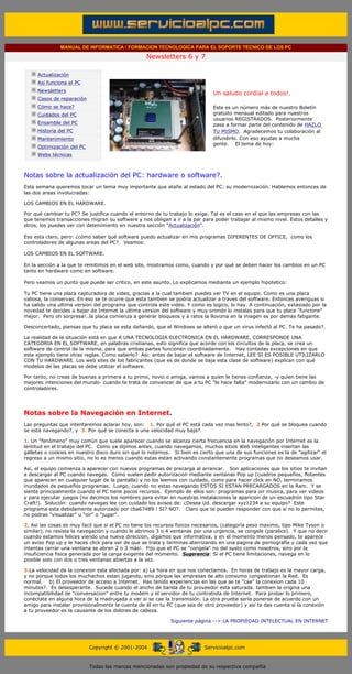 MANUAL DE INFORMATICA / FORMACION TECNOLOGICA PARA EL SOPORTE TECNICO DE LOS PC

                                                                 Newsletters 6 y 7
          ....

                      Actualización
                      Así funciona el PC
                                                                                           .........
                      Newsletters
                                                                                           Un saludo cordial a todos!.
                      Casos de reparación
                      Cómo se hace?                                                        Este es un número más de nuestro Boletín
                      Cuidados del PC                                                      gratuito mensual editado para nuestros
                                                                                           usuarios REGISTRADOS. Posteriormente
                      Ensamble del PC                                                      pasa a formar parte del contenido de HAZLO
                      Historia del PC                                                      TU MISMO. Agradecemos tu colaboración al
                      Mantenimiento                                                        difundirlo. Con eso ayudas a mucha
                                                                                           gente. El tema de hoy:
                      Optimización del PC
                      Webs técnicas

          .........

          Notas sobre la actualización del PC: hardware o software?.
          Esta semana queremos tocar un tema muy importante que atañe al estado del PC: su modernización. Hablemos entonces de
          las dos areas involucradas:

          LOS CAMBIOS EN EL HARDWARE.

          Por qué cambiar tu PC? Se justifica cuando el entorno de tu trabajo lo exige. Tal es el caso en el que las empresas con las
          que tenemos transacciones migran su software y nos obligan a ir a la par para poder trabajar al mismo nivel. Estos detalles y
          otros, los puedes ver con detenimiento en nuestra sección "Actualización".

          Eso esta claro, pero: ¿cómo saber qué software puedo actualizar en mis programas DIFERENTES DE OFFICE, como los
          controladores de algunas areas del PC?. Veamos:

          LOS CAMBIOS EN EL SOFTWARE.

          En la sección a la que te remitimos en el web site, mostramos como, cuando y por qué se deben hacer los cambios en un PC
          tanto en hardware como en software.

          Pero veamos un punto que puede ser critico, en este asunto. Lo explicamos mediante un ejemplo hipotetico:

          Tu PC tiene una placa capturadora de video, gracias a la cual tambien puedes ver TV en el equipo. Como es una placa
          valiosa, la conservas. En eso se te ocurre que esta tambien se podria actualizar a traves del software. Entonces averiguas si
          ha salido una ultima version del programa que controla este video. Y como es logico, lo hay. A continuación, extasiado por la
          novedad te decides a bajar de Internet la ultima version del software y muy orondo lo instalas para que tu placa "funcione"
          mejor. Pero oh sorpresa!..la placa comienza a generar bloqueos y a ratos la llovizna en la imagen es por demas fatigante.

          Desconcertado, piensas que tu placa se esta dañando, que el Windows se alteró o que un virus infectó al PC. Te ha pasado?.

          La realidad de la situación está en que A UNA TECNOLOGIA ELECTRONICA EN EL HARDWARE, CORRESPONDE UNA
          CATEGORIA EN EL SOFTWARE, en palabras cristianas, esto significa que acorde con los circuitos de la placa, se crea un
          software de control de la misma, para que ambas partes funcionen coordinadamente. Hay contadas excepciones en que
          este ejemplo tiene otras reglas. Como saberlo? Asi: antes de bajar el software de Internet, LEE SI ES POSIBLE UTILIZARLO
          CON TU HARDWARE. Los web sites de los fabricantes (que es de donde se baja esta clase de software) explican con qué
          modelos de las placas se debe utilizar el software.

          Por tanto, no creas de buenas a primera a tu primo, novio o amiga, vamos a quien le tienes confianza, -y quien tiene las
          mejores intenciones del mundo- cuando te trata de convencer de que a tu PC "le hace falta" modernizarlo con un cambio de
          controladores.




          Notas sobre la Navegación en Internet.
          Las preguntas que intentaremos aclarar hoy, son: 1. Por qué el PC está cada vez mas lento?, 2 Por qué se bloquea cuando
          se está navegando?, y 3. Por qué se conecta a una velocidad muy baja?.

          1. Un "fenómeno" muy común que suele aparecer cuando se alcanza cierta frecuencia en la navegación por Internet es la
          lentitud en el trabajo del PC. Como ya dijimos antes, cuando navegamos, muchos sitios Web inteligentes insertan las
          galletas o cookies en nuestro disco duro sin que lo notemos. Si bien es cierto que una de sus funciones es la de "agilizar" el
          regreso a un mismo sitio, no lo es menos cuando estas estan activando constantemente programas que no deseamos usar.

          Asi, el equipo comienza a aparecer con nuevos programas de precarga al arrancar. Son aplicaciones que los sitios te invitan
          a descargar al PC cuando navegas. Como suelen pedir autorizacion mediante ventanas Pop up (cuadros pequeños, flotantes
          que aparecen en cualquier lugar de la pantalla) y no los leemos con cuidado, como para hacer click en NO, terminamos
          inundados de pequeños programas. Luego, cuando no estas navegando ESTOS SI ESTAN PRECARGADOS en la Ram. Y se
          siente principalmente cuando el PC tiene pocos recursos. Ejemplo de ellos son: programas para oir musica, para ver videos
          y para ejecutar juegos (no decimos los nombres para evitar en nuestras instalaciones la aparicion de un escuadrón tipo Star
          Craft!). Solución: cuando navegas lee con cuidado los avisos de: ¿Desea Ud. descargar xyz1234 a su equipo? Este
          programa esta debidamente autorizado por cba67489 ! SI? NO?. Claro que te pueden responder con que si no lo permites,
          no podras "visualizar" u "oir" o "jugar".

          2. Asi las cosas es muy facil que si el PC no tiene los recursos fisicos necesarios, (categoría peso maximo, tipo Mike Tyson o
          similar), no resista la navegación y cuando le abrimos 3 o 4 ventanas por una urgencia, se congele (paralice). Y que no decir
          cuando estamos felices viendo una nueva direccion, digamos que informativa, y en el momento menos pensado, te aparece
          un aviso Pop up y le haces click para ver de que se trata y terminas aterrizando en una pagina de pornografía y cada vez que
          intentas cerrar una ventana se abren 2 o 3 más!. Fijo que el PC se "congela" no del susto como nosotros, sino por la
          insuficiencia fisica generada por la carga exigente del momento. Sugerencia: Si el PC tiene limitaciones, navega en lo
          posible solo con dos o tres ventanas abiertas a la vez.

          3.La velocidad de la conexion esta afectada por: a) La hora en que nos conectamos. En horas de trabajo es la mayor carga,
          y no porque todos los muchachos estan jugando, sino porque las empresas de alto consumo congestionan la Red. Es
          normal. b) El proveedor de acceso a Internet. Has tenido experiencias en las que se te "cae" la conexion cada 10
          minutos?. Es desesperante. Sucede cuando el ancho de banda de tu proveedor esta saturada. tambien la origina una
          incompatibilidad de "conversacion" entre tu modem y el servidor de tu contratista de Internet. Para probar lo primero,
          conéctate en alguna hora de la madrugada a ver si se cae la transmisión. La otra prueba sería ponerse de acuerdo con un
          amigo para instalar provisionalmente la cuenta de él en tu PC (que sea de otro proveedor) y asi te das cuenta si la conexión
          a tu proveedor es la causante de los dolores de cabeza.

                                                                           Siguiente página --> LA PROPIEDAD INTELECTUAL EN INTERNET
.......


                                            Copyright © 2001-2004                       Servicioalpc.com



                                            Todas las marcas mencionadas son propiedad de su respectiva compañía
 