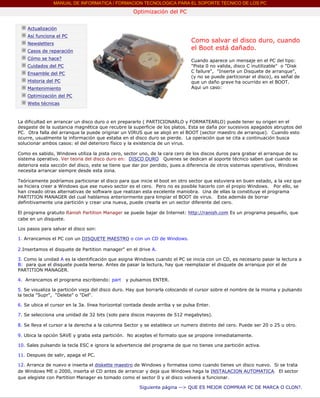 MANUAL DE INFORMATICA / FORMACION TECNOLOGICA PARA EL SOPORTE TECNICO DE LOS PC
                                                             Optimización del PC
       ....

              Actualización
              Así funciona el PC
              Newsletters
                                                                                       Como salvar el disco duro, cuando
              Casos de reparación
                                                                                       el Boot está dañado.
              Cómo se hace?                                                            Cuando aparece un mensaje en el PC del tipo:
              Cuidados del PC                                                          "Pista 0 no valida, disco C inutilizable" o "Disk
              Ensamble del PC                                                          C failure", "Inserte un Disquete de arranque",
                                                                                       (y no se puede particionar el disco), es señal de
              Historia del PC                                                          que un daño grave ha ocurrido en el BOOT.
              Mantenimiento                                                            Aqui un caso:
                                                                                       ***
              Optimización del PC
              Webs técnicas

       ....

         La dificultad en arrancar un disco duro o en prepararlo ( PARTICIONARLO y FORMATEARLO) puede tener su origen en el
         desgaste de la sustancia magnética que recubre la superficie de los platos. Esta se daña por sucesivos apagados abruptos del
         PC. Otra falla del arranque la puede originar un VIRUS que se alojó en el BOOT (sector maestro de arranque). Cuando esto
         ocurre, usualmente la información que estaba en el disco duro se pierde. La operación que se cita a continuación busca
         solucionar ambos casos: el del deterioro físico y la existencia de un virus.

         Como es sabido, Windows utiliza la pista cero, sector uno, de la cara cero de los discos duros para grabar el arranque de su
         sistema operativo. Ver teoria del disco duro en: DISCO DURO Quienes se dedican al soporte técnico saben que cuando se
         deteriora esta sección del disco, este se tiene que dar por perdido, pues a diferencia de otros sistemas operativos, Windows
         necesita arrancar siempre desde esta zona.

         Teóricamente podríamos particionar el disco para que inicie el boot en otro sector que estuviera en buen estado, a la vez que
         se hiciera creer a Windows que ese nuevo sector es el cero. Pero no es posible hacerlo con el propio Windows. Por ello, se
         han creado otras alternativas de software que realizan esta excelente maniobra. Una de ellas la constituye el programa
         PARTITION MANAGER del cual hablamos anteriormente para limpiar el BOOT de virus. Este además de borrar
         definitivamente una partición y crear una nueva, puede crearla en un sector diferente del cero.

         El programa gratuito Ranish Partition Manager se puede bajar de Internet: http://ranish.com Es un programa pequeño, que
         cabe en un disquete.

         Los pasos para salvar el disco son:

         1. Arrancamos el PC con un DISQUETE MAESTRO o con un CD de Windows.

         2.Insertamos el disquete de Partition manager" en el drive A.

         3. Como la unidad A es la identificación que asigna Windows cuando el PC se inicia con un CD, es necesario pasar la lectura a
         B: para que el disquete pueda leerse. Antes de pasar la lectura, hay que reemplazar el disquete de arranque por el de
         PARTITION MANAGER.

         4. Arrancamos el programa escribiendo: part     y pulsamos ENTER.

         5. Se visualiza la partición vieja del disco duro. Hay que borrarla colocando el cursor sobre el nombre de la misma y pulsando
         la tecla "Supr", "Delete" o "Del".

         6. Se ubica el cursor en la 3a. línea horizontal contada desde arriba y se pulsa Enter.

         7. Se selecciona una unidad de 32 bits (solo para discos mayores de 512 megabytes).

         8. Se lleva el cursor a la derecha a la columna Sector y se establece un numero distinto del cero. Puede ser 20 o 25 u otro.

         9. Ubica la opción SAVE y graba esta partición. No aceptes el formato que se propone inmediatamente.

         10. Sales pulsando la tecla ESC e ignora la advertencia del programa de que no tienes una partición activa.

         11. Despues de salir, apaga el PC.

         12. Arranca de nuevo e inserta el diskette maestro de Windows y formatea como cuando tienes un disco nuevo. Si se trata
         de Windows ME o 2000, inserta el CD antes de arrancar y deja que Windows haga la INSTALACION AUTOMATICA. El sector
         que elegiste con Partition Manager es tomado como el sector 0 y el disco volverá a funcionar.

                                                                Siguiente página --> QUE ES MEJOR COMPRAR PC DE MARCA O CLON?.
....
 