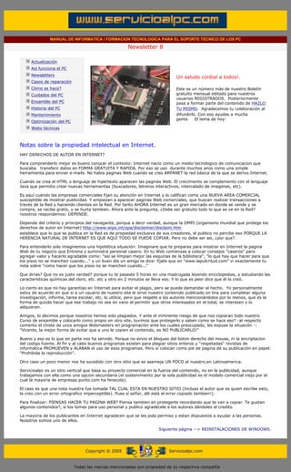 MANUAL DE INFORMATICA / FORMACION TECNOLOGICA PARA EL SOPORTE TECNICO DE LOS PC

                                                                     Newsletter 8
          ....

                      Actualización
                      Así funciona el PC
                                                                                           .........
                      Newsletters
                                                                                           Un saludo cordial a todos!.
                      Casos de reparación
                      Cómo se hace?                                                        Este es un número más de nuestro Boletín
                      Cuidados del PC                                                      gratuito mensual editado para nuestros
                                                                                           usuarios REGISTRADOS. Posteriormente
                      Ensamble del PC                                                      pasa a formar parte del contenido de HAZLO
                      Historia del PC                                                      TU MISMO. Agradecemos tu colaboración al
                      Mantenimiento                                                        difundirlo. Con eso ayudas a mucha
                                                                                           gente. El tema de hoy:
                      Optimización del PC
                      Webs técnicas

          .........

          Notas sobre la propiedad intelectual en Internet.
          HAY DERECHOS DE AUTOR EN INTERNET?

          Para comprenderlo mejor es bueno conocer el contexto: Internet nacio como un medio tecnologico de comunicacion que
          buscaba transferir datos en FORMA GRATUITA Y RAPIDA. Por eso se uso durante muchos anos como una simple
          herramienta para enviar e-mails. No habia paginas Web cuando se creo ARPANET la red básica de la que se derivo Internet.

          Cuando se crea el HTML o lenguaje de hipertexto aparecen las paginas Web. El crecimiento se complemento con el lenguaje
          Java que permitio crear nuevas herramientas (buscadores, letreros interactivos, intercalado de imagenes, etc).

          Es aquí cuando las empresas comerciales fijan su atención en Internet y lo califican como una NUEVA AREA COMERCIAL
          susceptible de mostrar publicidad. Y empiezan a aparecer paginas Web comerciales, que buscan realizar transacciones a
          través de la Red y haciendo clientes en la Red. Por tanto AHORA Internet es un gran mercado en donde se vende y se
          compra, se recibe gratis, y se hurta tambien. Ahora ante la pregunta, ¿Debe ser gratuito todo lo que se ve en la Red?
          nosotros respondemos: DEPENDE.

          Depende del criterio y principios del navegante, porque a decir verdad, aunque la OMPI (organismo mundial que protege los
          derechos de autor en Internet) http://www.wipo.int/spa/disclaimer/disclaim.htm
          establece que lo que se publica en la Red es de propiedad exclusiva de sus creadores, el publico no percibe eso PORQUE LA
          HERENCIA NATURAL DE INTERNET ES QUE AQUI TODO SE PUEDE COPIAR. Pero no debe ser asi, ¿por que?.

          Para entenderlo solo imaginemos una hipotética situación: Imaginare que te preparas para mostrar en Internet la pagina
          Web de tu negocio que Entrena y suministra personal casero. En tu Web comienzas a colocar consejos "caseros" para
          agregar valor y hacerlo agradable como: "así se limpian mejor las esquinas de la biblioteca", "lo que hay que hacer para que
          los pisos no se manchen cuando..." y un buen día un amigo te dice: fíjate que en "www.lapulcritud.com" vi exactamente tu
          nota sobre "como hacer que los pisos no se manchen cuando..."

          Que dirias? Que no es justo verdad? porque tu te pasaste 5 horas en una madrugada leyendo enciclopedias, y estudiando las
          características químicas del cloro, etc. etc y otro en 2 minutos se lleva eso. Y lo que es peor dice que él lo creó.

          Lo cierto es que no hay garantías en Internet para evitar el plagio, pero se puede demandar el hecho. Yo personalmente
          estoy de acuerdo en que si a un usuario de nuestro site le sirve nuestro contenido publicado on line para completar alguna
          investigación, informe, tarea escolar, etc, lo utilice, pero que respete a los autores mencionándolos por lo menos, que es la
          forma de quizás hacer que ese trabajo no sea en vano al permitir que otros interesados en el total, se interesen y lo
          adquieran.

          Amigos, lo decimos porque nosotros hemos sido plagiados. Y ante el inminente riesgo de que nos copiaran todo nuestro
          Curso de ensamble y colocarlo como propio en otro site, tuvimos que protegerlo y saben como se hace eso? -al respecto
          comento el chiste de unos amigos Webmasters en programación ante los cuales preocupado, les expuse la situación -:
          "Vicente, la mejor forma de evitar que a uno le copien el contenido, es NO PUBLICARLO!"

          Bueno y eso es lo que en parte nos ha servido. Porque no sirvio el bloqueo del boton derecho del mouse, ni la encriptacion
          del codigo fuente. Al fin y al cabo buenos programas existen para plagiar sitios enteros y "respetadas" revistas de
          informática PROMUEVEN y ALABAN el uso de esos programas. Pero sí colocan como pie de pagina de su publicación en papel:
          "Prohibida la reproducción".

          Otro caso un poco menor nos ha sucedido con otro sitio que se asemeja UN POCO al nuestro,en Latinoamerica.

          Servicioalpc es un sitio vertical que basa su proyecto comercial en la fuerza del contenido, no en la publicidad, aunque
          trabajamos con ella como una opcion secundaria (el sostenimiento por la sola publicidad es el modelo comercial viejo por el
          cual la mayoria de empresas punto.com ha fenecido).

          El caso es que una nota nuestra fue tomada TAL CUAL ESTA EN NUESTRO SITIO (Incluso el autor que es quien escribe esto,
          la creo con un error ortografico imperceptible). Pues sí señor, alli está el error copiado tambien!).

          Para finalizar: PIENSAS HACER TU PAGINA WEB? Piensa tambien en protegerte recordando que te van a copiar. Te gustan
          algunos contenidos?, si los tomas para uso personal y publico agradécele a los autores dándoles el credito.

          La mayoria de los publicantes en Internet agradecen que se les pida permiso y estan dispuestos a ayudar a las personas.
          Nosotros somos uno de ellos.

                                                                                   Siguiente página --> REINSTALACIONES DE WINDOWS.
.......


                                                 Copyright © 2005                       Servicioalpc.com



                                            Todas las marcas mencionadas son propiedad de su respectiva compañía
 