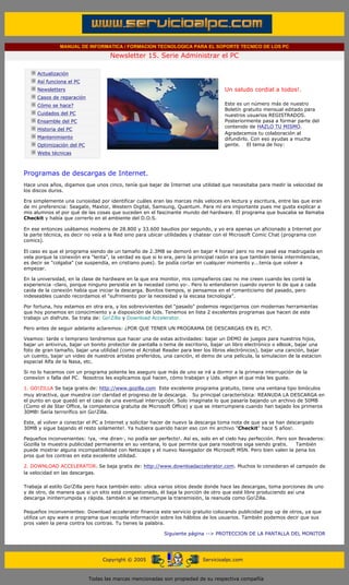 MANUAL DE INFORMATICA / FORMACION TECNOLOGICA PARA EL SOPORTE TECNICO DE LOS PC

                                                  Newsletter 15. Serie Administrar el PC
        ....

                    Actualización
                    Así funciona el PC                                                        .........
                    Newsletters                                                               Un saludo cordial a todos!.
                    Casos de reparación
                    Cómo se hace?                                                             Este es un número más de nuestro
                                                                                              Boletín gratuito mensual editado para
                    Cuidados del PC                                                           nuestros usuarios REGISTRADOS.
                    Ensamble del PC                                                           Posteriormente pasa a formar parte del
                                                                                              contenido de HAZLO TU MISMO.
                    Historia del PC
                                                                                              Agradecemos tu colaboración al
                    Mantenimiento                                                             difundirlo. Con eso ayudas a mucha
                    Optimización del PC                                                       gente. El tema de hoy:
                    Webs técnicas

        .........

        Programas de descargas de Internet.
        Hace unos años, digamos que unos cinco, tenía que bajar de Internet una utilidad que necesitaba para medir la velocidad de
        los discos duros.

        Era simplemente una curiosidad por identificar cuáles eran las marcas más veloces en lectura y escritura, entre las que eran
        de mi preferencia: Seagate, Maxtor, Western Digital, Samsung, Quantum. Para mí era importante pues me gusta explicar a
        mis alumnos el por qué de las cosas que suceden en el fascinante mundo del hardware. El programa que buscaba se llamaba
        Checkit y había que correrlo en el ambiente del D.O.S.

        En ese entonces usábamos modems de 28.800 y 33.600 baudios por segundo, y yo era apenas un aficionado a Internet por
        la parte técnica, es decir no veía a la Red sino para ubicar utilidades y chatear con el Microsoft Comic Chat (programa con
        comics).

        El caso es que el programa siendo de un tamaño de 2.3MB se demoró en bajar 4 horas! pero no me pasé esa madrugada en
        vela porque la conexión era "lenta", la verdad es que si lo era, pero la principal razón era que también tenía intermitencias,
        es decir se "colgaba" (se suspendía, en cristiano pues). Se podía cortar en cualquier momento y...tenía que volver a
        empezar.

        En la universidad, en la clase de hardware en la que era monitor, mis compañeros casi no me creen cuando les conté la
        experiencia -claro, porque ninguno persistía en la necedad como yo-. Pero lo entendieron cuando oyeron lo de que a cada
        caida de la conexión había que iniciar la descarga. Bonitos tiempos, si pensamos en el romanticismo del pasado, pero
        indeseables cuando recordamos el "sufrimiento por la necesidad y la escasa tecnología".

        Por fortuna, hoy estamos en otra era, y los sobrevivientes del "pasado" podemos regocijarnos con modernas herramientas
        que hoy ponemos en conocimiento y a disposición de Uds. Tenemos en lista 2 excelentes programas que hacen de este
        trabajo un disfrute. Se trata de: Go!Zilla y Download Accelerator.

        Pero antes de seguir adelante aclaremos: ¿POR QUE TENER UN PROGRAMA DE DESCARGAS EN EL PC?.

        Veamos: tarde o temprano tendremos que hacer una de estas actividades: bajar un DEMO de juegos para nuestros hijos,
        bajar un antivirus, bajar un bonito protector de pantalla o tema de escritorio, bajar un libro electrónico o eBook, bajar una
        foto de gran tamaño, bajar una utilidad (como el Acrobat Reader para leer los libros electrónicos), bajar una canción, bajar
        un cuento, bajar un video de nuestros artistas preferidos, una canción, el demo de una película, la simulacion de la estacion
        espacial Alfa de la Nasa, etc.

        Si no lo hacemos con un programa potente les aseguro que más de uno se irá a dormir a la primera interrupción de la
        conexíon o falla del PC. Nosotros les explicamos qué hacen, cómo trabajan y Uds. eligen el que más les guste.

        1. GO!ZILLA Se baja gratis de: http://www.gozilla.com Este excelente programa gratuito, tiene una ventana tipo binóculos
        muy atractiva, que muestra con claridad el progreso de la descarga. Su principal característica: REANUDA LA DESCARGA en
        el punto en que quedó en el caso de una eventual interrupción. Solo imaginate lo que pasaría bajando un archivo de 50MB
        (Como el de Star Office, la competencia gratuita de Microsoft Office) y que se interrumpiera cuando han bajado los primeros
        30MB! Sería terrorífico sin Go!Zilla.

        Este, al volver a conectar el PC a Internet y solicitar hacer de nuevo la descarga toma nota de que ya se han descargado
        30MB y sigue bajando el resto solamente!. Ya hubiera querido hacer eso con mi archivo "Checkit" hace 5 años!.

        Pequeños inconvenientes: !ya, -me diran-, no podía ser perfecto!. Así es, solo en el cielo hay perfección. Pero son llevaderos:
        Gozilla te muestra publicidad permanente en su ventana, lo que permite que para nosotros siga siendo gratis.       También
        puede mostrar alguna incompatibilidad con Netscape y el nuevo Navegador de Microsoft MSN. Pero bien valen la pena los
        pros que los contras en esta excelente utilidad.

        2. DOWNLOAD ACCELERATOR. Se baja gratis de: http://www.downloadaccelerator.com. Muchos lo consideran el campeón de
        la velocidad en las descargas.

        Trabaja al estilo Go!Zilla pero hace también esto: ubica varios sitios desde donde hace las descargas, toma porciones de uno
        y de otro, de manera que si un sitio está congestionado, él baja la porción de otro que esté libre produciendo así una
        descarga ininterrumpida y rápida. también si se interrumpe la transmisión, la reanuda como Go!Zilla.

        Pequeños inconvenientes: Download accelerator financia este servicio gratuito colocando publicidad pop up de otros, ya que
        utiliza un spy ware o programa que recopila información sobre los hábitos de los usuarios. También podemos decir que sus
        pros valen la pena contra los contras. Tu tienes la palabra.

                                                                       Siguiente página --> PROTECCION DE LA PANTALLA DEL MONITOR
.....


                                               Copyright © 2005                       Servicioalpc.com



                                          Todas las marcas mencionadas son propiedad de su respectiva compañía
 