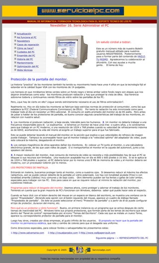 MANUAL DE INFORMATICA / FORMACION TECNOLOGICA PARA EL SOPORTE TECNICO DE LOS PC

                                                   Newsletter 16. Serie Administrar el PC
         ....

                     Actualización
                     Así funciona el PC
                                                                                          .........
                     Newsletters
                                                                                          Un saludo cordial a todos!.
                     Casos de reparación
                     Cómo se hace?                                                        Este es un número más de nuestro Boletín
                     Cuidados del PC                                                      gratuito mensual editado para nuestros
                                                                                          usuarios REGISTRADOS. Posteriormente
                     Ensamble del PC                                                      pasa a formar parte del contenido de HAZLO
                     Historia del PC                                                      TU MISMO. Agradecemos tu colaboración al
                     Mantenimiento                                                        difundirlo. Con eso ayudas a mucha
                                                                                          gente. El tema de hoy:
                     Optimización del PC
                     Webs técnicas

         .........

         Protección de la pantalla del monitor.
         La historia "practica" de los monitores también ha tenido su movimiento hasta hace unos 4 años en que la tecnología fijó el
         estandar en la calidad Super VGA con los monitores de 14 pulgadas.

         Los tiempos en que mirábamos letras verdes sobre un fondo negro o letras ambar sobre fondo negro son etapas que nos
         dejaron enseñanzas como esta: los monitores producen radiación y hay que proteger la vista de ellos. Esa herencia
         sobrevive todavía y continuamos viendo filtros de vidrio sobre las pantallas de los PC.

         Pero, ¿que hay de cierto en ello? ¿sigue siendo estrictamente necesario el uso de filtros antirradiación?.

         Realmente no. Hoy en día todos los monitores se fabrican bajo estrictas normas de protección al consumidor, como las que
         establece la FCC (Federal Communications Commission) de EEUU. Por tanto la radiación ha sido minimizada como para
         trabajar todo el día sin necesitar un filtro adicional. El consumo en watts promedio del monitor es de 85 watts. Pero antes
         de pasar a hablar de los protectores de pantalla, es bueno conocer algunas características del trabajo de los monitores, en
         relacion con nuestra salud:

         1. Los monitores sí producen radiación, a baja escala, tolerable para los humanos. 2. Un monitor no debería trabajar a una
         frecuencia insoportable para él. Lo explicamos: si tenemos un monitor de hace unos tres o cuatro años, y lo conectamos
         para que trabaje en un PC moderno, a una resolución de 1024 x 768 píxeles cuando su velocidad de refrescamiento máxima
         es de 60HZ, acortaremos la vida del mismo al exigirle un trabajo superior para el que fue fabricado.

         Esto se puede detectar leyendo el manual del monitor en la sección que explica a que velocidades de refresco de imagen
         puede trabajar. Tampoco es aconsejable hacer que el monitor trabaje a la "velocidad optima" del adaptador de video, pues
         este colocará la máxima, desgastando el monitor.

         3. Los campos magnéticos de otros aparatos dañan los monitores. Ej: colocar un TV junto al monitor, o una calculadora
         electrónica grande, de las que usan rollos de papel. O si transportamos el monitor en la cajuela del automovil, junto a los
         speakers del stereo.

         4. A mayor resolución del monitor, mas consumo de memoria de video se necesita y más posibilidades hay de que el PC se
         bloquee si sus recursos son limitados. Una resolucion aceptable hoy en día es 800 x 600 píxeles a 16 bits. Si se le aplica la
         de 1024 x 768 píxeles o superior, el PC debería tener por lo menos unos 8 MB de memoria de video y el monitor debería ser
         moderno, con un procesador Celerón por lo menos.

         LOS PROTECTORES DE PANTALLA.

         Entrando en materia, buscamos proteger tanto al monitor, como a nuestros ojos. Si deseamos reducir al máximo los efectos
         radiactivos, aún se puede colocar delante de la pantalla un vidrio polarizado. Los hay con tonalidad azulada (fríos) o con
         tonalidad amarilla (cálidos) muy comunes y de bajo costo. Otro elemento pueden ser los lentes o gafas de color ambar,
         especiales para trabajar con los PC. Esto para casos en que se requiere reducir al mínimo la radiación del monitor, por
         cuestiones médicas.

         Programas para reducir el desgaste del monitor. Veamos ahora, como proteger y adornar el trabajo de los monitores.
         Teniendo en cuenta que la gran mayoría de PC's funcionan con Windows, debemos saber qué puede hacer este al respecto.

         Cuando se hace click con el boton derecho del mouse en un espacio en blanco del escritorio, se muestra una ventana con la
         opcion "Propiedades". Abriendo esta opción con el botón izquierdo del mouse, aparece un cuadro de diálogo llamado
         "Propiedades de pantalla". De éste se puede seleccionar el menú "Protector de pantalla" y a partir de él se puede configurar
         el tipo de protector, duracion del mismo, etc.

         Pero qué es un protector y cómo funciona?. Bueno, en primera instancia es un programa que se activa despues de cierto
         tiempo de inactividad del PC. Windows tiene sus propios protectores, que forman parte de los temas de escritorio que estan
         dentro del "Panel de control" representados por el icono "Temas del Escritorio". Cada vez que se instala un nuevo Tema,
         aparece su correspondiente protector de pantalla para el monitor.

         Luego hay otros, creados por otras empresas, al gusto infinito de los usuarios. El proposito es hacer que la pantalla del
         monitor no permanezca estática, que rote y cambie de colores para que el desgaste sea uniforme.

         Como direcciones especiales, para colocar fondos o salvapantallas les presentamos estas:

         1.http://www.salvamania.com             2.http://visualparadox.com 3.http://www.wallpapervault.com

                                                                                          Siguiente página --> REFRESCAMIENTO DEL PC
......


                                                Copyright © 2005                       Servicioalpc.com



                                           Todas las marcas mencionadas son propiedad de su respectiva compañía
 