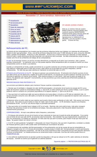 MANUAL DE INFORMATICA / FORMACION TECNOLOGICA PARA EL SOPORTE TECNICO DE LOS PC

                                            Newsletter 17. Serie temática: Administrar el PC
         ....

                     Actualización
                     Así funciona el PC                                                        .........
                     Newsletters                                                               Un saludo cordial a todos!.
                     Casos de reparación
                     Cómo se hace?                                                             Este es un número más de nuestro
                                                                                               Boletín gratuito mensual editado para
                     Cuidados del PC                                                           nuestros usuarios REGISTRADOS.
                     Ensamble del PC                                                           Posteriormente pasa a formar parte del
                                                                                               contenido de HAZLO TU MISMO.
                     Historia del PC
                                                                                               Agradecemos tu colaboración al
                     Mantenimiento                                                             difundirlo. Con eso ayudas a mucha
                     Optimización del PC                                                       gente. El tema de hoy:
                     Webs técnicas

         .........

         Refrescamiento del PC.
         La historia de las computadoras nos muestra que las primeras máquinas tenían que trabajar con sistemas de enfriamiento
         debido al calor que generaban. Eniac, una de las primeras máquinas tenía unas 17.000 valvulas de vacío, consumía 200.000
         watts y pesaba 30 toneladas. Producía un calor abrasador. Se dice que un técnico tenía que colocarse un traje especial
         contra el calor y podía demorarse dos días buscando una válvula de vacío averiada. De tales antecedentes surge la idea de
         instalar aire frío en los ambientes de trabajo de las computadoras.

         El calor es el enemigo número uno de los circuitos electrónicos, el segundo es el polvo (que concentra calor y genera
         puentes conductores). Un elemento como un chip puede soportar cierta temperatura pero no sucede lo mismo con otros
         componentes (como un diodo o una bobina).

         Cuando un componente se funde, puede convertirse en un puente conductor de corriente permitiendo la circulación de un
         flujo eléctrico inadecuado para el resto del circuito y éste último es el que daña los circuitos integrados y demás
         componentes. Por ello hay que estar atentos en mantener el control del calor en el PC.

         El Sistema de enfriamiento en los PC. Se basa en generar una corriente de aire. El extractor de la fuente succiona el aire
         que debe entrar por las aberturas o rejillas de la parte frontal del PC y lo expulsa por la parte posterior haciendo que el aire
         atraviese el gabinete y el interior de la fuente. Este sistema produce un mal menor: hace que el polvo se quede en el
         camino. No obstante este "pequeño" inconveniente, es mas económico que otros sistemas de enfriamiento posibles de
         aplicarse al PC.

         MEDIDAS BASICAS PARA PROTEGER EL PC.

         Las acciones que debemos adoptar para mantener frescas nuestras computadoras, son:

         1. Revisar que el ventilador o disipador de calor del Microprocesador y el extractor de la fuente de energía del PC nunca
         dejen de funcionar cuando la computadora trabaja. 2. Que el PC no esté cubierto por forros cuando trabaja, o que su parte
         posterior esté en contacto con una pared (equivalente a no dejarlo respirar). 3. Que no le dé el sol.

         4. Hay que tener en cuenta que cada vez que se adiciona una nueva placa o circuito a un PC este se calentará más. Un
         equipo promedio consume unos 180 watts y la fuente de energía del PC debe tener la capacidad de soportar este consumo o
         se recalentará.

         5.Debemos retirar el polvo cada vez que veamos que la parte interna esta cambiando al color café. Esto parece una broma
         pero es así. Hay casos en que el polvo no deja ver nada: solo el color pardo. Un PC domestico requiere una limpieza
         promediando el año. Un PC en una oficina exige un promedio semestral.

         6. Hay que evitar en lo posible hacer trabajar el PC en el suelo. Mientras más cerca esté al piso, más polvo recogerá.
         Mientras más personas circulen en el ambiente de trabajo, más polvo absorverá y más frecuente deberá hacerse el
         mantenimiento preventivo.

         COMPROBACIONES. He aquí unas pildoras sobre chequeos y soluciones:

         1. El chequeo del extractor de aire de la fuente se hace colocando la mano por la parte de atrás del gabinete. Si se siente
         una corriente de aire que sale del PC, el extractor esta funcionando. Pero también hay que inspeccionarlo visualmente: si
         gira muy lentamente, su trabajo es ineficiente. En este caso hay que abrir la fuente, para limpiar el eje que hace girar las
         aspas. Se puede limpiar con varsol o thinner.

         2. Si el PC se está quedando "congelado" o bloqueado con mayor frecuencia, hay que abrir el gabinete y constatar su estado
         de limpieza general, pues el calor puede estar aumentando por acumulacion de polvo.

         3. El atascamiento del ventilador del Microprocesador es frecuentemente una de las causas de que la computadora se
         bloquee o congele a los 10 o 15 minutos de encendida, y puede producir el daño del microprocesador o avería permanente
         en la motherboard (bloqueos constantes). Por ello es de suma importancia estar conscientes de que este pequeño elemento
         funciona correctamente. La medida preventiva es conservarlo limpio y lubricado. Una foto del mismo puede verse en:
         images/fancpu.jpg.

         4. Una señal de recalentamiento se percibe cuando los disquetes o CD que se colocan en el PC, salen calientes al retirarlos
         del equipo. También se siente que el gabinete se calienta bastante.

                                                                                    Siguiente página --> PROTECCION ELECTRICA DEL PC
......


                                                Copyright © 2005                       Servicioalpc.com



                                           Todas las marcas mencionadas son propiedad de su respectiva compañía
 