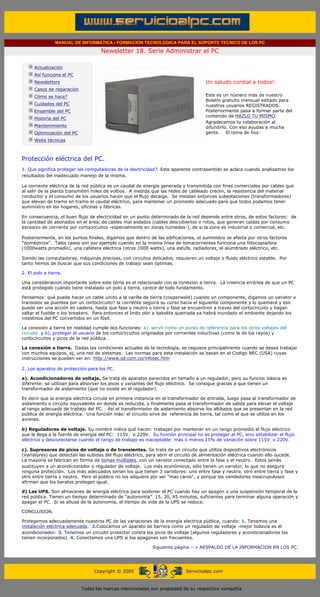 MANUAL DE INFORMATICA / FORMACION TECNOLOGICA PARA EL SOPORTE TECNICO DE LOS PC

                                                   Newsletter 18. Serie Administrar el PC
         ....

                     Actualización
                     Así funciona el PC                                                        .........
                     Newsletters                                                               Un saludo cordial a todos!.
                     Casos de reparación
                     Cómo se hace?                                                             Este es un número más de nuestro
                                                                                               Boletín gratuito mensual editado para
                     Cuidados del PC                                                           nuestros usuarios REGISTRADOS.
                     Ensamble del PC                                                           Posteriormente pasa a formar parte del
                                                                                               contenido de HAZLO TU MISMO.
                     Historia del PC
                                                                                               Agradecemos tu colaboración al
                     Mantenimiento                                                             difundirlo. Con eso ayudas a mucha
                     Optimización del PC                                                       gente. El tema de hoy:
                     Webs técnicas

         .........

         Protección eléctrica del PC.
         1. Que significa proteger las computadoras de la electricidad?. Este aparente contrasentido se aclara cuando analizamos los
         resultados del inadecuado manejo de la misma.

         La corriente eléctrica de la red pública es un caudal de energía generada y transmitida con fines comerciales por cables que
         al salir de la planta transmiten miles de voltios. A medida que las redes de cableado crecen, la resistencia del material
         conductor y el consumo de los usuarios hacen que el flujo decaiga. Se instalan entonces subestaciones (transformadores)
         que elevan de tramo en tramo el caudal eléctrico, para mantener un promedio adecuado para que todos podamos tener
         suministro en los hogares, oficinas y fábricas.

         En consecuencia, el buen flujo de electricidad en un punto determinado de la red depende entre otros, de estos factores: de
         la cantidad de abonados en el área, de cables mal aislados (cables descubiertos o rotos, que generan caídas por consumo
         excesivo de corriente por cortocircuitos -especialmente en zonas húmedas-), de si la zona es industrial o comercial, etc.

         Posteriormente, en los puntos finales, digamos que dentro de las edificaciones, el suministro se afecta por otros factores
         "domésticos". Tales casos son por ejemplo cuando en la misma linea de tomacorrientes funciona una fotocopiadora
         (1000watts promedio), una cafetera eléctrica (otros 1000 watts), una estufa, radiadores, el alumbrado eléctrico, etc.

         Siendo las computadoras, máquinas precisas, con circuitos delicados, requieren un voltaje o fluido eléctrico estable. Por
         tanto hemos de buscar que sus condiciones de trabajo sean óptimas.

         2. El polo a tierra.

         Una consideracion importante sobre este tema es el relacionado con la conexion a tierra. La creencia errónea de que un PC
         está protegido cuando tiene instalado un polo a tierra, carece de todo fundamento.

         Pensemos: qué puede hacer un cable unido a la varilla de tierra (cooperweld) cuando un componente, digamos un varistor o
         transistor se puentea por un cortocircuito? la corriente seguirá su curso hacia el siguiente componente y lo quemará y eso
         puede ser una acción en cadena, hasta que fase y neutro o tierra y fase se encuentren a traves del cortocircuito y hagan
         saltar el fusible o los breakers. Para entonces el lindo olor a bakelita quemada ya habrá inundado el ambiente dejando los
         intestinos del PC convertidos en un fósil.

         La conexión a tierra en realidad cumple dos funciones: a). servir como un punto de referencia para los otros voltajes del
         circuito y b). proteger al usuario de los cortocircuitos originados por corrientes inductivas (como la de los rayos) y
         cortocircuitos y picos de la red pública.

         La conexión a tierra. Dadas las condiciones actuales de la tecnología, se requiere principalmente cuando se desea trabajar
         con muchos equipos, ej, una red de sistemas. Las normas para esta instalación se basan en el Codigo NEC (USA) cuyas
         instrucciones se pueden ver en: http://www.ipl.com.co/infotec.htm

         2. Los aparatos de protección para los PC.

         a). Acondicionadores de voltaje. Se trata de aparatos parecidos en tamaño a un regulador, pero su funcion básica es
         diferente: se utilizan para absorver los picos y variantes del flujo eléctrico. Se consigue gracias a que tienen un
         transformador de aislamiento (que no existe en el regulador).

         Es decir que la energia eléctrica circula en primera instancia en el transformador de entrada, luego pasa al transformador de
         aislamiento o circuito equivalente en donde es reducida, y finalmente pasa al transformador de salida para elevar el voltaje
         al rango adecuado de trabajo del PC. Así el transformador de aislamiento absorve los altibajos que se presentan en la red
         pública de energía eléctrica. Una función más: el circuito sirve de referencia de tierra, tal como el que se utiliza en los
         aviones.

         b) Reguladores de voltaje. Su nombre indica qué hacen: trabajan por mantener en un rango promedio el flujo eléctrico
         que le llega a la fuente de energía del PC: 115V. o 220V. Su función principal no es proteger al PC, sino estabilizar el flujo
         eléctrico y desconectarse cuando el rango de trabajo es inaceptable: más ó menos 15% de variación sobre 115V o 220V.

         c). Supresores de picos de voltaje o de transientes. Se trata de un circuito que utiliza dispositivos electrónicos
         (Varistores) que detectan las subidas del flujo eléctrico, para abrir el circuito de alimentación eléctrica cuando ello sucede.
         La mayoría se fabrican en forma de tomas múltiples, con un varistor conectado entre la fase y el neutro. Estos jamás
         sustituyen a un acondicionador o regulador de voltaje. Los más económicos, sólo tienen un varistor, lo que no asegura
         ninguna protección. Los más adecuados serían los que tienen 3 varistores: uno entre fase y neutro, otro entre tierra y fase y
         otro entre tierra y neutro. Pero el público no los adquiere por ser "mas caros", y porque los vendedores inescrupulosos
         afirman que los baratos protegen igual.

         d) Las UPS. Son almacenes de energía eléctrica para sostener el PC cuando hay un apagón o una suspensión temporal de la
         red pública. Tienen un tiempo determinado de "autonomía" 15, 30, 45 minutos, suficientes para terminar alguna operación y
         apagar el PC. Si se abusa de la autonomía, el tiempo de vida de la UPS se reduce.

         CONCLUSION.

         Protegemos adecuadamente nuestros PC de las variaciones de la energía electrica pública, cuando: 1. Tenemos una
         instalación eléctrica adecuada. 2.Colocamos un aparato de barrera como un regulador de voltaje -mejor todavía es el
         acondicionador- 3. Tenemos un circuito protector contra los picos de voltaje (algunos reguladores y acondicionadores los
         tienen incorporados). 4. Conectamos una UPS si los apagones son frecuentes.

                                                                         Siguiente página --> RESPALDO DE LA INFORMACION EN LOS PC.
......


                                                Copyright © 2005                       Servicioalpc.com



                                           Todas las marcas mencionadas son propiedad de su respectiva compañía
 