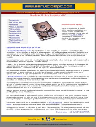 MANUAL DE INFORMATICA / FORMACION TECNOLOGICA PARA EL SOPORTE TECNICO DE LOS PC

                                                   Newsletter 19. Serie Administrar el PC
         ....

                     Actualización
                     Así funciona el PC                                                        .........
                     Newsletters                                                               Un saludo cordial a todos!.
                     Casos de reparación
                     Cómo se hace?                                                             Este es un número más de nuestro
                                                                                               Boletín gratuito mensual editado para
                     Cuidados del PC                                                           nuestros usuarios REGISTRADOS.
                     Ensamble del PC                                                           Posteriormente pasa a formar parte del
                                                                                               contenido de HAZLO TU MISMO.
                     Historia del PC
                                                                                               Agradecemos tu colaboración al
                     Mantenimiento                                                             difundirlo. Con eso ayudas a mucha
                     Optimización del PC                                                       gente. El tema de hoy:
                     Webs técnicas

         .........

         Respaldo de la información en los PC.
         1. Que significa hacer Backup del PC?. Por Vicente Garcia T. Hace unos años, me encontraba adelantando estudios
         Sociológicos. Con un compañero de aula, de un semestre superior, nos amanecíamos en el apartamento donde tenía el PC
         que nos servía de herramienta para escribir los ensayos. De alguna manera yo había terminado mi presentación primero.
         Antes de descansar, le dije a mi amigo que debería grabar lo que escribía cada 10 minutos, pues el fluido eléctrico era
         inestable.

         La presentación del ensayo era de vida o muerte y había que presentarlo a las 6 de la mañana, que era la hora de entrada a
         la universidad y a la clase de Linguística. El trabajo era largo.

         A las 4:45 am, mi amigo me despierta llorando y diciendo que estaba perdido. Su trabajo se había ido en un parpadeo del
         regulador de voltaje, -porque él no habia grabado el trabajo, pues se olvidó, "ya que estaba inspirado y concentrado en
         terminar la redacción" -. Sucedió con un PC AT 386, bajo DOS y WordStar Professional.

         Para aprender de la anécdota, podemos decir que el backup es el respaldo en otro medio distinto del disco duro de los datos
         que se procesan en las computadoras. La forma de hacerlo hoy es tan variada, que es imperdonable pensar que un
         operador corra el riesgo de jugar con la probabilidad de que "no va a pasarle nada" al disco duro.

         2. El backup en Internet. Ante la posibilidad de un desastre informatico tal como el hurto, el incendio, o la muerte súbita del
         disco duro, los sitios de respaldo en Internet han surgido como una alternativa interesante para complementar el backup
         que se hace con diskettes, zip drives, tape backups y CD.

         Algunas empresas ya ofrecen servicios de respaldo informatico total para Sistemas, algo como tener la empresa duplicada,
         para que en caso de un desastre, no haya interrupción y ni siquiera sepamos que se está trabajando con el sistema alterno.
          Para los usuarios que quieren tener un almacen de respaldo para archivos de fundamental importancia, hay sitios en
         Internet que ofrecen este servicio, en forma gratuita.

         Nosotros queremos reconocer el trabajo de uno de ellos recomendándolo, porque nos sirve de manera excepcional. Se trata
         del "Maletin" que ofrece Yahoo/España.

         Este servicio facilita 30 MB de almacenamiento gratuito, permite crear, borrar carpetas, subir, borrar, renombrar archivos,
         compartirlos u ocultarlos, etc. Toda una gama de facilidades importantes para tener un almacén alterno de reserva. Desde
         luego hay sitios pagos en Internet para guardar información, con opciones especiales y mayor espacio de almacenamiento.

         Continuando, para utilizar el sitio de Yahoo hay que dirigirse a: http://es.yahoo.com. Después hay que seleccionar la opción
         Maletín. A continuación hay que registrarse -vale la pena, ser cliente de Yahoo- y finalmente estrenar el servicio.

         Esperamos que lo disfruten, y que cuando se "vaya la luz", o alguien se tropiece con el cable de energía eléctrica, o el disco
         duro falle, o el juego tan valioso se haya perdido porque el perro mordió el CD, tengan a donde ir a recoger los originales.

                                                                                        Siguiente página --> LO GRATUITO EN INTERNET.
......


                                                Copyright © 2005                       Servicioalpc.com



                                           Todas las marcas mencionadas son propiedad de su respectiva compañía
 