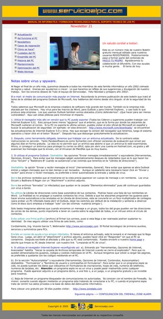 MANUAL DE INFORMATICA / FORMACION TECNOLOGICA PARA EL SOPORTE TECNICO DE LOS PC

                                                                   Newsletter 21
         ....

                     Actualización
                     Así funciona el PC
                                                                                               .........
                     Newsletters
                                                                                               Un saludo cordial a todos!.
                     Casos de reparación
                     Cómo se hace?                                                             Este es un número más de nuestro Boletín
                     Cuidados del PC                                                           gratuito mensual editado para nuestros
                                                                                               usuarios REGISTRADOS. Posteriormente
                     Ensamble del PC
                                                                                               pasa a formar parte del contenido de
                     Historia del PC                                                           HAZLO TU MISMO. Agradecemos tu
                     Mantenimiento                                                             colaboración al difundirlo. Con eso ayudas
                                                                                               a mucha gente. El tema de hoy:
                     Optimización del PC
                     Webs técnicas

         .........

         Notas sobre virus y spyware.
         Al llegar al final de un año más, queremos desearle a todos los miembros de esta familia informática un año 2002 colmado
         de logros y salud. Gracias por ayudarnos a crecer. Lo que hacemos es reflejo de sus sugerencias y divulgación de nuestro
         trabajo. Son los sinceros deseos de Todo el equipo de Servicioalpc. Feliz Navidad y próspero año 2002!.

         El e-mail: el medio de comunicación más popular en Internet. Recordando la primera publicación de este boletín que trató el
         tema de la utilidad del programa Outlook de Microsoft, hoy hablamos del mismo desde otro ángulo: el de la seguridad de los
         PC.

         Todos sabemos que Microsoft es la empresa creadora de software más grande del mundo. También es la empresa más
         atacada por los crackers. Hay virus para las macros de Word, para Outlook y para Internet Explorer, y casi todo lo que
         produce esta empresa. Los que usamos Outlook tambien somos atacados ¿Como defendernos? ¿Que hacer para ser menos
         vulnerables?. Aqui van estas píldoras para minimizar el impacto.

         1. Utiliza el navegador más alto en versión que tu PC pueda soportar (Todos los Celeron y superiores pueden trabajar con
         Internet Explorer 6.0). Esto porque tiene menos "agujeros" que el anterior, que es la forma por donde los atacantes de
         Microsoft vulneran el correo. Si tu PC no soporta la ultima version, puedes visitar el sitio oficial de Microsoft en español y
         buscar la actualizacion de seguridad. Un ejemplo: en esta direccion: http://www.microsoft.com/downloads/ se encuentran
         las actualizaciones de Internet Explorer 5.0 y otros. Hay que escoger la version del navegador que tenemos, luego el sistema
         operativo y hacer click en el boton "Buscar". Después hay que descargar gratuitamente la actualizacion.

         2. Después, como herramienta obligada, tenemos que trabajar con un antivirus actualizado. De lo contrario estas
         instrucciones no servirán. Tanto Pandasoftware.es como Symantec.com ofrecen versiones de evaluación que sirven por
         algunos días en forma gratuita. La idea es no permitir que un archivo sea abierto si que un antivirus lo esté examinando.
         Ahora, si conseguir un antivirus para proteger tu correo es difícil, opta por abrir una cuenta en Hotmail.com, es gratis y allí
         examinan los mensajes que te envían, con el Viruscan de MacAfee que es muy bueno.

         3. Si utilizas el programa Outlook: Deshabilita: las opciones "Enviar mensajes inmediatamente" o equivalente (Herramientas,
         Opciones, Enviar). Para evitar que los mensajes salgan automaticamente despues de redactados (que es lo que hacen los
         virus "Sircam" y "Badstrans B" cuando se autoenvían a las victimas que tenemos en la "LIbreta de direcciones").


         Deshabilita: la opción "Enviar y recibir mensajes al inicio" (Herramientas, General). Para evitar que apenas se abra Outlook
         entren y salgan mensajes que no dan tiempo a ser revisados. Aunque en adelante sera necesario hacer click en "Enviar y
         recibir" para enviar o recibir mensajes, es preferible a tener automatizada la entrada y salida de virus.

         Borra los archivos recibidos que al mostrarse en la vista previa aparecen sin cuerpo de mensaje o sin remitente. Los virus
         Sircam y Badtrans B llegan con un "Atachment" o archivo adjunto.

         Borra los archivos "borrados" (e infectados) que quedan en la carpeta "Elementos eliminados" pues alli continuan guardados
         con virus a bordo.

         No utilices la Libreta de direcciones como base automática de tus contactos. Podrias hacer una lista de tus remitentes en
         Word. La finalidad es no propagar a nuestros contactos los virus. Debido a que los atacantes programan los gusanos para
         hacer envíos automáticos a los anotados en la Libreta de direcciones, esta se convierte en un foco multiplicador de contagios
         (para probar un PC infectado basta abrir el Outlook, dejar los switches por default de la instalación y sentarse a observar
         como el disco duro empieza a trabajar "solo" con las victimas -nuestros amigos-).

         Solo basta imaginarse ademas que cuando enviamos un mensaje a un grupo, todos los del grupo pueden ver las direcciones
         de correo de los demas, punto importante a tener en cuenta sobre la seguridad de todos, si un intruso entra al círculo de
         contactos.

         Evita utilizar una firma gráfica (archivo) al firmar tus correos, pues si esta llega a ser rastreada podrian suplantar tu
         identidad. Es mas seguro utilizar una firma de solo texto, como:

         Cordialmente, Ing. Vicente Garcia T, Webmaster http://www.servicioalpc.com El Portal tecnologico de primeros auxilios,
         servicios y suministros para PCs.

         Envíale un correo de ayuda a tus amigos infectados. Si tienes el antivirus activado, este te avisará si el mensaje que te llega
         tiene virus. Luego, sin abrir el "attachment" o archivo adjunto, puedes hacer click en "Responder" sin que el PC se
         contamine. Después escribele al afectado y dile que su PC está contaminado. Puedes enviarlo a nuestra Home page y
         decirle que limpie su PC desde Internet con nuestro link "Limpiando el PC de virus".

         4. Si utilizas el navegador Internet Explorer reconfigúralo así: a). Entrando por "Herramientas, Opciones de Internet,
         Avanzadas" habilita "Vaciar la carpeta de Archivos temporales de Internet cuando se cierre el explorador". Para que no
         queden almacenados los gusanos, codigos y cookies maliciosos en el PC. Aunque tengamos que volver a cargar las paginas,
         es preferible a quedarse con los codigos residiendo en el PC.

         b). En la sección "Autocompletar" o equivalente (Herramientas, Opciones de Internet, Contenidos, Autocompletar)
         deshabilita: "Formularios" y "Nombres de usuario y contraseñas en formularios". Para evitar que si un programa espía se
         coló, no pueda sustraer los datos que colocamos en Formularios de inscripciones, hojas de vida, numeros de telefonos,
         numeros de tarjetas, etc. Atención: un programa espía no es un virus y puede pasar inadvertido como cualquier
         programa. Puede aparecer adjunto a un programa demo, a una foto x, a un juego, a un programa gratuito y es invisible
         para nosotros.

         c). Baja de Internet un programa bloqueador de comunicaciones no autorizadas. Se conocen con el nombre de Firewalls. Su
         mision: avisarte cuando alguien mediante un programa esta tratando de conectarse a tu PC, o cuando el programa espia
         trata de remitir tus datos privados a la base de datos del delincuente informático.

         Para colocar uno gratuito por 30 días puedes visitar:       http://www.zonelabs.com

                                                                      Siguiente página --> CONFIGURACION DEL FIREWALL ZONE ALARM.
......


                                                Copyright © 2005                       Servicioalpc.com



                                           Todas las marcas mencionadas son propiedad de su respectiva compañía
 