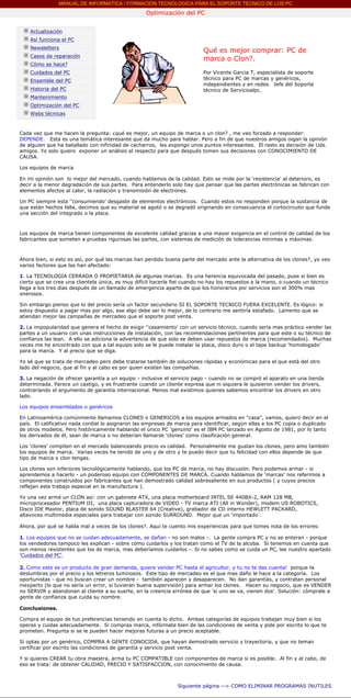 MANUAL DE INFORMATICA / FORMACION TECNOLOGICA PARA EL SOPORTE TECNICO DE LOS PC
                                                           Optimización del PC
      ....

              Actualización
              Así funciona el PC
              Newsletters
                                                                                   Qué es mejor comprar: PC de
              Casos de reparación
                                                                                   marca o Clon?.
              Cómo se hace?
              Cuidados del PC                                                      Por Vicente Garcia T, especialista de soporte
              Ensamble del PC                                                      técnico para PC de marcas y genéricos,
                                                                                   independientes y en redes. Jefe del Soporte
              Historia del PC                                                      técnico de Servicioalpc.
              Mantenimiento                                                        ***
              Optimización del PC
              Webs técnicas

      ....
        Cada vez que me hacen la pregunta: ¿qué es mejor, un equipo de marca o un clon? , me veo forzado a responder:
        DEPENDE. Esta es una temática interesante que da mucho para hablar. Pero a fin de que nuestros amigos oigan la opinión
        de alguien que ha batallado con infinidad de cacharros, les expongo unos puntos interesantes. El resto es decisión de Uds.
        amigos. Yo solo quiero exponer un análisis al respecto para que después tomen sus decisiones con CONOCIMIENTO DE
        CAUSA.

        Los equipos de marca.

        En mi opinión son lo mejor del mercado, cuando hablamos de la calidad. Esto se mide por la 'resistencia' al deterioro, es
        decir a la menor degradación de sus partes. Para entenderlo solo hay que pensar que las partes electrónicas se fabrican con
        elementos afectos al calor, la radiación y transmisión de electrones.

        Un PC siempre esta ''consumiendo' desgaste de elementos electrónicos. Cuando estos no responden porque la sustancia de
        que están hechos falla, decimos que su material se agotó o se degradó originando en consecuencia el cortocircuito que funde
        una sección del integrado o la placa.



        Los equipos de marca tienen componentes de excelente calidad gracias a una mayor exigencia en el control de calidad de los
        fabricantes que someten a pruebas rigurosas las partes, con sistemas de medición de tolerancias mínimas y máximas.



        Ahora bien, si esto es así, por qué las marcas han perdido buena parte del mercado ante la alternativa de los clones?, yo veo
        varios factores que las han afectado:

        1. La TECNOLOGIA CERRADA O PROPIETARIA de algunas marcas. Es una herencia equivocada del pasado, pues si bien es
        cierto que se crea una clientela única, es muy difícil hacerla fiel cuando no hay los repuestos a la mano, o cuando un técnico
        llega a los tres días después de un llamado de emergencia aparte de que los honorarios por servicios son el 300% mas
        onerosos.

        Sin embargo pienso que lo del precio sería un factor secundario SI EL SOPORTE TECNICO FUERA EXCELENTE. Es lógico: si
        estoy dispuesto a pagar mas por algo, ese algo debe ser lo mejor, de lo contrario me sentiría estafado. Lamento que se
        atiendan mejor las campañas de mercadeo que el soporte post venta.

        2. La impopularidad que genera el hecho de exigir ''casamiento' con un servicio técnico, cuando sería mas práctico vender las
        partes a un usuario con unas instrucciones de instalación, con las recomendaciones pertinentes para que este o su técnico de
        confianza las lean. A ello se adiciona la advertencia de que solo se deben usar repuestos de marca (recomendados). Muchas
        veces me he encontrado con que a tal equipo solo se le puede instalar la placa, disco duro o el tape backup 'homologado'
        para la marca. Y al precio que se diga.

        Yo sé que se trata de mercadeo pero debe tratarse también de soluciones rápidas y económicas para el que está del otro
        lado del negocio, que al fin y al cabo es por quien existen las compañías.

        3. La negación de ofrecer garantía a un equipo - inclusive el servicio pago - cuando no se compró el aparato en una tienda
        determinada. Parece un castigo, y es frustrante cuando un cliente expresa que ni siquiera le quisieron vender los drivers,
        contrariando el argumento de garantía internacional. Menos mal existimos quienes sabemos encontrar los drivers en otro
        lado.

        Los equipos ensamblados o genéricos

        En Latinoamérica comúnmente llamamos CLONES o GENERICOS a los equipos armados en "casa", vamos, quiero decir en el
        país. El calificativo nada cordial lo asignaron las empresas de marca para identificar, según ellas a los PC copia o duplicado
        de otros modelos. Pero históricamente hablando el único PC 'genuino' es el IBM PC lanzado en Agosto de 1981, por lo tanto
        los derivados de él, sean de marca o no deberían llamarse 'clones' como clasificación general.

        Los 'clones' compiten en el mercado balanceando precio vs calidad. Personalmente me gustan los clones, pero amo también
        los equipos de marca. Varias veces he tenido de uno y de otro y te puedo decir que tu felicidad con ellos depende de que
        tipo de marca o clon tengas.

        Los clones son inferiores tecnológicamente hablando, que los PC de marca, no hay discusión. Pero podemos armar - si
        aprendemos a hacerlo - un poderoso equipo con COMPONENTES DE MARCA. Cuando hablamos de 'marcas' nos referimos a
        componentes construidos por fabricantes que han demostrado calidad sobresaliente en sus productos ( y cuyos precios
        reflejan este trabajo especial en la manufactura ).

        Yo una vez armé un CLON así: con un gabinete ATX, una placa motherboard INTEL SE 440BX-2, RAM 128 MB,
        microprocesador PENTIUM III, una placa capturadora de VIDEO - TV marca ATI (All in Wonder), modem US ROBOTICS,
        Disco IDE Maxtor, placa de sonido SOUND BLASTER 64 (Creative), grabador de CD interno HEWLETT PACKARD,
        altavoces multimedia especiales para trabajar con sonido SURROUND. Mejor que un 'importado'.

        Ahora, por qué se habla mal a veces de los clones?. Aquí te cuento mis experiencias para que tomes nota de los errores:

        1. Los equipos que no se cuidan adecuadamente, se dañan - no son malos -. La gente compra PC y no se enteran - porque
        los vendedores tampoco les explican - sobre cómo cuidarlos y los tratan como el TV de la alcoba. Si tenemos en cuenta que
        son menos resistentes que los de marca, mas deberíamos cuidarlos -. Si no sabes como se cuida un PC, lee nuestro apartado
        'Cuidados del PC'.

        2. Como este es un producto de gran demanda, quiere vender PC hasta el agricultor, y tu no te das cuenta! porque te
        deslumbras por el precio y los letreros luminosos. Este tipo de mercadeo es el que mas daño le hace a la categoría. Los
        oportunistas - que no buscan crear un nombre - también aparecen y desaparecen. No dan garantías, y contratan personal
        inexperto (lo que no sería un error, si tuvieran buena supervisión) para armar los clones. Hacen su negocio, que es VENDER
        no SERVIR y abandonan al cliente a su suerte, en la creencia errónea de que 'si uno se va, vienen dos'. Solución: cómprale a
        gente de confianza que cuida su nombre.

        Conclusiones.

        Compra el equipo de tus preferencias teniendo en cuenta lo dicho. Ambas categorías de equipos trabajan muy bien si los
        operas y cuidas adecuadamente. Si compras marca, infórmate bien de las condiciones de venta y pide por escrito lo que te
        prometen. Pregunta si se le pueden hacer mejoras futuras a un precio aceptable.

        Si optas por un genérico, COMPRA A GENTE CONOCIDA, que hayan demostrado servicio y trayectoria, y que no teman
        certificar por escrito las condiciones de garantía y servicio post venta.

        Y si quieres CREAR tu obra maestra, arma tu PC COMPATIBLE con componentes de marca si es posible. Al fin y al cabo, de
        eso se trata: de obtener CALIDAD, PRECIO Y SATISFACCION, con conocimiento de causa.

        ...

                                                                        Siguiente página --> COMO ELIMINAR PROGRAMAS INUTILES
...
 