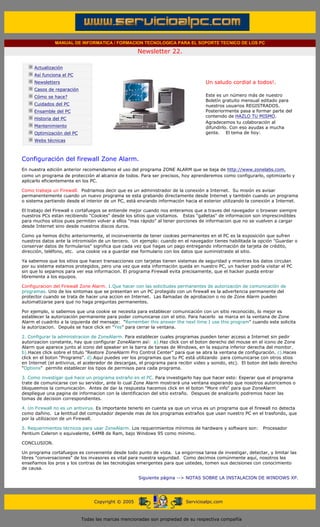 MANUAL DE INFORMATICA / FORMACION TECNOLOGICA PARA EL SOPORTE TECNICO DE LOS PC

                                                                   Newsletter 22.
         ....

                     Actualización
                     Así funciona el PC                                                        .........
                     Newsletters                                                               Un saludo cordial a todos!.
                     Casos de reparación
                     Cómo se hace?                                                             Este es un número más de nuestro
                                                                                               Boletín gratuito mensual editado para
                     Cuidados del PC                                                           nuestros usuarios REGISTRADOS.
                     Ensamble del PC                                                           Posteriormente pasa a formar parte del
                                                                                               contenido de HAZLO TU MISMO.
                     Historia del PC
                                                                                               Agradecemos tu colaboración al
                     Mantenimiento                                                             difundirlo. Con eso ayudas a mucha
                     Optimización del PC                                                       gente. El tema de hoy:
                     Webs técnicas

         .........

         Configuración del firewall Zone Alarm.
         En nuestra edición anterior recomendamos el uso del programa ZONE ALARM que se baja de http://www.zonelabs.com,
         como un programa de protección al alcance de todos. Para ser precisos, hoy aprenderemos como configurarlo, optimizarlo y
         aplicarlo eficientemente en los PC.

         Como trabaja un Firewall. Podriamos decir que es un administrador de la conexión a Internet. Su misión es avisar
         permanentemente cuando un nuevo programa se esta grabando directamente desde Internet y también cuando un programa
         o sistema partiendo desde el interior de un PC, está enviando información hacia el exterior utilizando la conexión a Internet.

         El trabajo del Firewall o cortafuegos se entiende mejor cuando nos enteramos que a traves del navegador o browser siempre
         nuestros PCs estan recibiendo "Cookies" desde los sitios que visitamos. Estas "galletas" de informacion son imprescindibles
         para muchos sitios pues permiten volver a ellos "mas rápido" al tener porciones de informacion que no se vuelven a cargar
         desde Internet sino desde nuestros discos duros.

         Como ya hemos dicho anteriormente, el inconveniente de tener cookies permanentes en el PC es la exposición que sufren
         nuestros datos ante la intromisión de un tercero. Un ejemplo: cuando en el navegador tienes habilitada la opción "Guardar o
         conservar datos de formularios" significa que cada vez que hagas un pago entregando información de tarjeta de crédito,
         dirección, teléfono, etc. una cookie va a guardar ese formulario con los datos que suministraste al sitio.

         Ya sabemos que los sitios que hacen transacciones con tarjetas tienen sistemas de seguridad y mientras los datos circulan
         por su sistema estamos protegidos, pero una vez que esta información queda en nuestro PC, un hacker podría visitar el PC
         sin que lo sepamos para ver esa informacion. El programa Firewall evita precisamente, que el hacker pueda entrar
         libremente a los equipos.

         Configuracion del Firewall Zone Alarm. 1.Que hacer con las solicitudes permanentes de autorización de comunicación de
         programas. Uno de los sintomas que se presentan en un PC protegido con un firewall es la advertencia permanente del
         protector cuando se trata de hacer una accion en Internet. Las llamadas de aprobacion o no de Zone Alarm pueden
         automatizarse para que no haga preguntas permanentes.

         Por ejemplo, si sabemos que una cookie se necesita para establecer comunicación con un sitio reconocido, lo mejor es
         establecer la autorización permanente para poder comunicarse con el sitio. Para hacerlo se marca en la ventana de Zone
         Alarm el cuadrito a la izquierda del mensaje: "Remember this answer the next time I use this program" cuando este solicita
         la autorizacion. Depués se hace click en "Yes" para cerrar la ventana.

         2. Configurar la administracion de ZoneAlarm. Para establecer cuales programas pueden tener acceso a Internet sin pedir
         autorizacion constante, hay que configurar ZoneAlarm así: a).Haz click con el boton derecho del mouse en el icono de Zone
         Alarm que aparece junto al icono del speaker en la barra de tareas de Windows, en la esquina inferior derecha del monitor.
         b).Haces click sobre el titulo "Restore ZoneAlarm Pro Control Center" para que se abra la ventana de configuración. c).Haces
         click en el boton "Programs". d).Aquí puedes ver los programas que tu PC está utilizando para comunicarse con otros stios
         en Internet (el antivirus, el acelerador de descargas, el programa para recibir video y sonido, etc). El boton del lado derecho
         "Options" permite establecer los tipos de permisos para cada programa.

         3. Como investigar qué hace un programa extraño en el PC. Para investigarlo hay que hacer esto: Esperar que el programa
         trate de comunicarse con su servidor, ante lo cual Zone Alarm mostrará una ventana esperando que nosotros autoricemos o
         bloqueemos la comunicación. Antes de dar la respuesta hacemos click en el boton "More info" para que ZoneAlarm
         despliegue una pagina de informacion con la identificacion del sitio extraño. Despues de analizarlo podremos hacer las
         tomas de decision correspondientes.

         4. Un Firewall no es un antivirus. Es importante tenerlo en cuenta ya que un virus es un programa que el firewall no detecta
         como dañino. La lentitud del computador depende mas de los programas extraños que usan nuestro PC en el trasfondo, que
         por la utilizacion de un Firewall.

         5. Requerimientos técnicos para usar ZoneAlarm. Los requerimientos mínimos de hardware y software son:         Procesador
         Pentium Celeron o equivalente, 64MB de Ram, bajo Windows 95 como mínimo.

         CONCLUSION.

         Un programa cortafuegos es conveniente desde todo punto de vista. La engorrosa tarea de investigar, detectar, y limitar las
         libres "conversaciones" de los invasores es vital para nuestra seguridad. Como decimos comúnmente aquí, nosotros les
         enseñamos los pros y los contras de las tecnologías emergentes para que ustedes, tomen sus decisiones con conocimiento
         de causa.

                                                                   Siguiente página --> NOTAS SOBRE LA INSTALACION DE WINDOWS XP.
......


                                                Copyright © 2005                       Servicioalpc.com



                                           Todas las marcas mencionadas son propiedad de su respectiva compañía
 