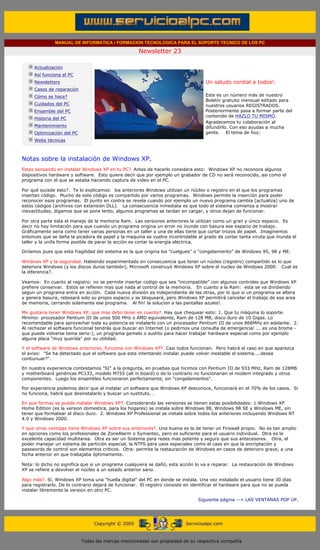 MANUAL DE INFORMATICA / FORMACION TECNOLOGICA PARA EL SOPORTE TECNICO DE LOS PC

                                                                   Newsletter 23
         ....

                     Actualización
                     Así funciona el PC                                                        .........
                     Newsletters                                                               Un saludo cordial a todos!.
                     Casos de reparación
                     Cómo se hace?                                                             Este es un número más de nuestro
                                                                                               Boletín gratuito mensual editado para
                     Cuidados del PC                                                           nuestros usuarios REGISTRADOS.
                     Ensamble del PC                                                           Posteriormente pasa a formar parte del
                                                                                               contenido de HAZLO TU MISMO.
                     Historia del PC
                                                                                               Agradecemos tu colaboración al
                     Mantenimiento                                                             difundirlo. Con eso ayudas a mucha
                     Optimización del PC                                                       gente. El tema de hoy:
                     Webs técnicas

         .........

         Notas sobre la instalación de Windows XP.
         Estas pensando en instalar Windows XP en tu PC?. Antes de hacerlo considera esto: Windows XP no reconoce algunos
         dispositivos hardware y software. Esto quiere decir que por ejemplo un grabador de CD no será reconocido, asi como el
         programa con el que se estaba haciendo captura de video en el PC.

         Por qué sucede esto?. Te lo explicamos: los anteriores Windows utilizan un núcleo o registro en el que los programas
         insertan código. Mucho de este código es compartido por varios programas. Windows permite la inserción para poder
         reconocer esos programas. El punto en contra se revela cuando por ejemplo un nuevo programa cambia (actualiza) uno de
         estos códigos (archivos con extensión DLL). La consecuencia inmediata es que todo el sistema comienza a mostrar
         inexactitudes, digamos que se pone lento, algunos programas se tardan en cargar, y otros dejan de funcionar.

         Por otra parte esta el manejo de la memoria Ram. Las versiones anteriores la utilizan como un gran y único espacio. Es
         decir no hay limitación para que cuando un programa origina un error no inunde con basura ese espacio de trabajo.
         Gráficamente seria como tener varias personas en un taller y una de ellas tiene que cortar trozos de papel. Imaginemos
         entonces que se daña la picadora de papel y la maquina se vuelve incontrolable al grado de cortar tanta viruta que inunda el
         taller y la unifa forma posible de parar la acción es cortar la energía eléctrica.

         Diríamos pues que esta fragilidad del sistema es la que origina los "cuelgues" o "congelamiento" de Windows 95, 98 y ME.

         Windows XP y la seguridad. Habiendo experimentado en consecuencia que tener un núcleo (registro) compartido es lo que
         deteriora Windows (y los discos duros también), Microsoft construyó Windows XP sobre el nucleo de Windows 2000. Cual es
         la diferencia?.

         Veamos: En cuanto al registro: no se permite insertar codigo que sea "incompatible" con algunos controles que Windows XP
         prefiere conservar. Estos se refieren mas que nada al control de la memoria. En cuanto a la Ram: esta se va dividiendo
         segun un programa entra en acción. Cada nueva división es independiente de las otras, por lo que si un programa se altera
         y genera basura, rebosará solo su propio espacio y se bloqueará, pero Windows XP permitirá cancelar el trabajo de esa area
         de memoria, cerrando solamente ese programa. Al fin! la solucion a las pantallas azules!.

         Me gustaria tener Windows XP, que mas debo tener en cuenta?. Hay que chequear esto: 1. Que tu máquina lo soporte.
         Minimo: procesador Pentium III de unos 500 MHz o AMD equivalente, Ram de 128 MB, disco duro de 10 Gigas. Lo
         recomendable para aprovechar toda su potencia es instalarlo con un procesador Pentium III de unos 866MHz en adelante. 2.
         Al rechazar el software funcional tendrás que buscar en Internet (o pedirnos una consulta de emergencia! ... es una broma -
         que puede volverse tema serio-), un programa gemelo o sustito para hacer trabajar hardware especial como por ejemplo
         alguna placa "muy querida" por su utilidad.

         Y el software de Windows anteriores, funciona con Windows XP?. Casi todos funcionan. Pero habrá el caso en que aparezca
         el aviso: "Se ha detectado que el software que esta intentando instalar puede volver inestable el sistema....desea
         contiunuar?".

         En nuestra experiencia contestamos "SI" a la pregunta, en pruebas que hicimos con Pentium III de 933 MHz, Ram de 128MB
         y motherboard genéricas PC133, modelo M755 (all in board) o de lo contrario no funcionarían el modem integrado y otros
         componentes. Luego los ensambles funcionaron perfectamente, sin "congelamientos".

         Por experiencia podemos decir que al instalar un software que Windows XP desconoce, funcionará en el 70% de los casos. Si
         no funciona, habrá que desinstalarlo y buscar un sustituto. .

         En que formas se puede instalar Windows XP?. Considerando las versiones se tienen estas posibilidades: 1.Windows XP
         Home Edition (es la version domestica, para los hogares) se instala sobre Windows 98, Windows 98 SE y Windows ME, sin
         tener que formatear el disco duro. 2. Windows XP Professional se instala sobre todos los anteriores incluyendo Windows NT
         4.0 y Windows 2000.

         Y que otras ventajas tiene Windows XP sobre sus anteriores?. Una buena es la de tener un Firewall propio. No es tan amplio
         en opciones como los profesionales de ZoneAlarm o Symantec, pero es suficiente para el usuario individual. Otra es la
         excelente capacidad multitarea. Otra es ser un Sistema para redes mas potente y seguro que sus antecesores. Otra, el
         poder manejar un sistema de partición especial, la NTFS para usos especiales como el caso en que la encriptación y
         passwords de control son elementos críticos. Otra: permite la restauración de Windows en casos de deterioro grave, a una
         fecha anterior en que trabajaba óptimamente.

         Nota: lo dicho no significa que si un programa cualquiera se dañó, esta acción lo va a reparar. La restauración de Windows
         XP se refiere a devolver el núcleo a un estado anterior sano.

         Algo más?. Sí, Windows XP toma una "huella digital" del PC en donde se instala. Una vez instalado el usuario tiene 30 dias
         para registrarlo. De lo contrario dejará de funcionar. El registro consiste en identificar el hardware para que no se pueda
         instalar libremente la version en otro PC.

                                                                                            Siguiente página --> LAS VENTANAS POP UP.
......


                                                Copyright © 2005                       Servicioalpc.com



                                           Todas las marcas mencionadas son propiedad de su respectiva compañía
 