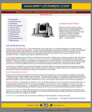 MANUAL DE INFORMATICA / FORMACION TECNOLOGICA PARA EL SOPORTE TECNICO DE LOS PC

                                                                   Newsletter 24
         ....

                     Actualización
                     Así funciona el PC                                                        .........
                     Newsletters                                                               Un saludo cordial a todos!.
                     Casos de reparación
                     Cómo se hace?                                                             Este es un número más de nuestro
                                                                                               Boletín gratuito mensual editado para
                     Cuidados del PC                                                           nuestros usuarios REGISTRADOS.
                     Ensamble del PC                                                           Posteriormente pasa a formar parte del
                                                                                               contenido de HAZLO TU MISMO.
                     Historia del PC
                                                                                               Agradecemos tu colaboración al
                     Mantenimiento                                                             difundirlo. Con eso ayudas a mucha
                     Optimización del PC                                                       gente. El tema de hoy:
                     Webs técnicas

         .........

         Las ventanas Pop Up.
         QUE SON LAS VENTANAS POP UP. Como seguramente ya lo hemos visto, son ventanas "flotantes" que suelen aparecer
         cuando visitamos algún sitio de Internet. La mayoría expone publicidad o suscripciones a boletines. Parecida a la modalidad
         de ventanas de apertura automática (las que abren otras cuando haces click al botón de cierre en la esquina superior
         derecha), algunas no permiten continuar la visualización del contenido de la Web a menos que las "atiendas" con una
         suscripción o cierre. La idea es que veamos lo que allí se anuncia.

         EL MARKETING asegura que es la forma mas efectiva de lograr que el visitante vea un producto cuando navega. Recordando
         nuestro Boletín No.20, titulado: "La trampa de lo gratuito en Internet" y publicado el 4 de Diciembre 2001, sostuvimos la
         posición de que no es el uso de la tecnología lo que censuramos sino como se usa ésta. Hoy respecto de las pop up decimos
         lo mismo. Si aplicamos tan solo el sentido común analizando el por qué por ejemplo un niño tiene que ver una ventana pop
         up de sexo en un sitio que habla de otra cosa, como la venta de juegos, podemos sacar conclusiones también lógicas.

         En síntesis es el resultado de la caída de la publicidad en Internet. Nosotros como proponentes de soluciones para navegar
         mejor, proteger al usuario, optimizar el PC, y mostrar soluciones en servicios o eBooks, tenemos que colocarnos del lado de
         los afectados cuando el marketing mal utilizado se convierte en una amenaza.

         PROTECCION CONTRA EL POP UP.

         Sabías que Microsoft Internet Explorer 6.0 limita la colocación de Cookies en tu PC para ayudarte a proteger tu privacidad?.
         Es algo por lo que muchos marketers estan enojados. Y Windows XP trae adjunto un Firewall básico, para bloquear troyanos
         y programas espía. Bueno, nosotros como para cubrir más al PC hemos analizado un programa anti POP UP con el fin de que
         cada cual lo pruebe y vea si le conviene mantenerlo en su PC. No es el único, pero tal vez si es uno de los mas prácticos.

         POP UP STOPPER es un bloqueador de ventanas. Una vez instalado despliega un icono en la barra de tareas de Windows, en
         la esquina inferior derecha del monitor que permite desplegar o no las pop up. Permite establecer un sonido .wav como
         aviso cuando bloquea una pop up. Que ganamos con esto? Bueno, con un anti pop up podríamos ir a donde querramos en
         Internet y oir la multitud de pitidos de ventanas tratando de abrirse en tanto que nuestra pantalla permanece incólume.

         RECOMENDACIONES? Si. Debes saber que hay sitios serios que muestran pop ups y no podrás acceder a un formulario por
         ejemplo, si no dejas que su pop up se despliegue. En ese caso tienes que sostener pulsada la tecla CTRL mientras se abre la
         pop up del sitio para que la página se visualice.

         OTRO DETALLE? Si. Este anti pop up funciona con Netscape e Internet Explorer, sin hacer lento al PC.

                                                                             Siguiente página --> POR QUE SE VUELVEN LENTOS LOS PC.
......


                                                Copyright © 2005                       Servicioalpc.com



                                           Todas las marcas mencionadas son propiedad de su respectiva compañía
 