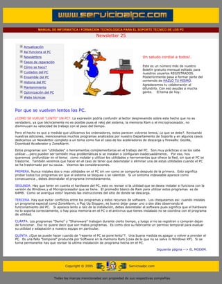 MANUAL DE INFORMATICA / FORMACION TECNOLOGICA PARA EL SOPORTE TECNICO DE LOS PC

                                                                    Newsletter 25
         ....

                     Actualización
                     Así funciona el PC                                                          .........
                     Newsletters                                                                 Un saludo cordial a todos!.
                     Casos de reparación
                     Cómo se hace?                                                               Este es un número más de nuestro
                                                                                                 Boletín gratuito mensual editado para
                     Cuidados del PC                                                             nuestros usuarios REGISTRADOS.
                     Ensamble del PC                                                             Posteriormente pasa a formar parte del
                                                                                                 contenido de HAZLO TU MISMO.
                     Historia del PC
                                                                                                 Agradecemos tu colaboración al
                     Mantenimiento                                                               difundirlo. Con eso ayudas a mucha
                     Optimización del PC                                                         gente. El tema de hoy:
                     Webs técnicas

         .........

         Por que se vuelven lentos los PC.
         ¿COMO SE VUELVE "LENTO" UN PC?. La expresión podría confundir al lector desprevenido sobre este hecho que no es
         verdadero, ya que técnicamente no es posible pues el reloj del sistema, la memoria Ram o el microprocesador, no
         disminuyen su velocidad de trabajo con el paso del tiempo.

         Pero el hecho es que a medida que utilizamos los ordenadores, estos parecen volverse lentos, ¿a que se debe?. Revisando
         nuestras ediciones, mencionamos muchos programas analizados por nuestro Departamento de Soporte y en algunos casos
         dedicamos un Newsletter completo a un tema como fue el caso de los aceleradores de descarga y firewalls: Gozilla,
         Download Accelerator y ZoneAlarm.

         Estos programas son "utilidades" o herramientas complementarias en el trabajo del PC. Son muy prácticas si se los sabe
         utilizar....pero pueden ser también muy problemáticas si se instalan o configuran inadecuadamente. Por eso, hoy
         queremos profundizar en el tema: como instalar y utilizar las utilidades y herramientas que ofrece la Red, sin que el PC se
         trastorne. También veremos que hacer en el caso de tener que desinstalar o eliminar una de estas utilidades cuando el PC
         se ha trastornado por su causa. Veamos las consideraciones.

         PRIMERA. Nunca instales dos o mas utilidades en el PC sin ver como se comporta después de la primera. Esto significa
         probar todos tus programas sin que el sistema se bloquee o se ralentize. Si un sintoma indeseable aparece como
         consecuencia , debes desinstalar el programa inmediatamente.

         SEGUNDA. Hay que tener en cuenta el hardware del PC, esto es revisar si la utilidad que se desea instalar si funciona con la
         versión de Windows y el Microprocesador que se tiene. El promedio básico de Ram para utilizar estos programas es de
         64MB. Como se averigua esto? leyendo las instrucciones del sitio de donde se descarga.

         TERCERA. Hay que evitar conflictos entre los programas y estos recursos de software. Los chequeamos asi: cuando instalas
         un programa especial como ZoneAlarm, o Pop Up Stopper, es bueno dejar pasar uno o dos días observando el
         funcionamiento del PC. Si aparece lento a raíz de la instalación, debes desinstalar el software pues significa que el hardware
         no lo soporta correctamente, o hay poca memoria en el PC o el antivirus que tienes instalado no se coordina con el programa
         de utilidad.

         CUARTA. Los programas "Demo" y "Shareware" trabajan durante cierto tiempo, y luego si no se registran o compran dejan
         de funcionar. Eso no quiere decir que son malos programas. Es como dice su fabricante un permiso temporal para evaluar
         su utilidad y adaptación a nuestro equipo en particular.

         QUINTA. ¿Que se puede hacer cuando de "repente el PC se pone lento"?. Una buena medida es apagar y volver a prender el
         PC. Es una falla "temporal" producida por Software en la memoria Ram (cosa de la que no se salva ni Windows XP). Si se
         torna permanente hay que revisar la ultima instalación de programa hecha en el PC.

                                                                                                             Siguiente página --> EL MODEM.
......


                                                 Copyright © 2005                       Servicioalpc.com



                                           Todas las marcas mencionadas son propiedad de sus respectivas compañías
 