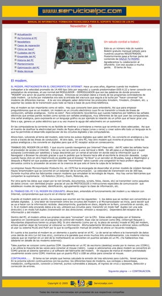 MANUAL DE INFORMATICA / FORMACION TECNOLOGICA PARA EL SOPORTE TECNICO DE LOS PC

                                                                    Newsletter 26
         ....

                     Actualización
                     Así funciona el PC                                                          .........
                     Newsletters                                                                 Un saludo cordial a todos!.
                     Casos de reparación
                     Cómo se hace?                                                               Este es un número más de nuestro
                                                                                                 Boletín gratuito mensual editado para
                     Cuidados del PC                                                             nuestros usuarios REGISTRADOS.
                     Ensamble del PC                                                             Posteriormente pasa a formar parte del
                                                                                                 contenido de HAZLO TU MISMO.
                     Historia del PC
                                                                                                 Agradecemos tu colaboración al
                     Mantenimiento                                                               difundirlo. Con eso ayudas a mucha
                     Optimización del PC                                                         gente. El tema de hoy:
                     Webs técnicas

         .........

         El modem.
         EL MODEM, PROTAGONISTA EN EL CRECIMIENTO DE INTERNET. Hace ya unos años, digamos cuando los modems
         trabajaban a la velocidad promedio de 14.400 bps (bits por segundo) y cuando predominaban DOS 6.22 y tener conexión era
         potestativo de empresas, el uso normal del MODULADOR - DEMODULADOR que son las palabras de donde proviene
         "MODEM" era servir de puente entre empresas. Entonces se enviaban datos a través de los programas controladores de
         cada modem. La lucha por instalarlos era solo la entrada del viacrucis que seguía a la lucha por "hacer conversar" los
         modems de diferentes marcas. A la vez era obligado saber determinar los protocolos Xmodem, Ymodem, Zmodem, etc. y
         soportar las caidas de la transmisión pues todo se hacía a base de pura línea telefónica.

         Hoy el modem es tan importante como el ratón. Hay que conocerlo bien para entenderlo; Asi que para empezar
         preguntémonos que es un modem. Un modem es un circuito electrónico cuyo fin es transmitir a través de líneas de
         conducción, señales analógicas. Como es esto? Para entenderlo recordemos que cuando hablamos por teléfono las señales
         eléctricas que ambas partes reciben como sonido son señales analógicas, muy diferentes de las que usan las computadoras.
         Una señal analógica, para expresarla en un lenguaje gráfico es por ejemplo la rotación de un piñón que al hacer girar una
         fibra o eje, genera un pulso eléctrico que a su vez mueve la aguja del velocímetro en un automóvil.

         En las computadoras la corriente no es factible de medirse o controlarse a menos que se emita en dosis adecuadas. Asi que
         el invento de dosificar la electricidad por medio de flujos altos y bajos (unos y ceros) y crear sobre ello todo un lenguaje es lo
         que ha permiitido el desarrollo espectacular de los circuitos digitales y las computadoras.

         Ahora bien, volviendo al tema del modem, este toma los pulsos digitales que salen del PC, los convierte en analógicos y los
         envía a través de las líneas de conducción. Al otro lado, en otro PC, hay otro modem que invierte el proceso: toma los
         pulsos analógicos y los convierte en digitales para que el PC receptor actúe en consecuencia.

         TRABAJO DEL MODEM EN LA RED. Y que ocurre cuando navegamos por Internet? Pasa esto: del PC salen las señales hacia
         el proveedor de acceso a Internet. Este a su vez se conecta a una red local o WAN. De allí pasa a un Backbone o super
         autopista (controlada por satelites) y luego desciende por un ramal al servidor en donde esta la información que el
         Navegador o Browser ha ubicado gracias a que le pediste que te llevara hacia allá al escribirle la dirección deseada. Luego
         cuando haces click en otro hipervínculo es posible que el browser "te lleve" a un servidor en Bruselas, luego a Washington y
         después a Madrid sin que puedas percibir todo ese "movimiento" salvo cuando una congestión te hace proferir algunos
         denuestos contra tu proveedor de acceso en la creencia de que solo el tiene la culpa de la tardanza.

         La empresa Hayes Microcomputer Products Inc. en 1979 fue la encargada de desarrollar el primer modelo de módem llamado
         Hayes Smartmodem que se convirtió en un estandar de la comunicación. La velocidad de transmisión era de 300 bps.
         Durante muchos años los fabricantes crearon modems que emulaban la tecnología de Hayes. Hoy hay varios fabricantes que
         comparten la supremacía: US Robotics (3Com), Zoom, Motorola, etc.

         Por otra parte los datos que viajan por la red (emails, documentos, scripts, fotos, claves, etc) se transmiten como paquetes
         de datos únicos -con identidad propia- gracias al uso de PROTOCOLOS o instrucciones especiales de comunicación que
         establecen niveles de seguridad, identificación, agrupamiento según la clase de información, etc.

         EL TRABAJO DEL PC Y EL MODEM EN CONJUNTO. Ahora bien, entendido el funcionamiento del modem y su relacion con
         Internet, comprendamos que ocurre en el interior del PC.

         Cuando el modem está en acción, los sucesos que ocurren son los siguientes: 1. los datos que se reciben son convertidos en
         señales digitales. 2. Una labor de transmisión entre los circuitos del modem y el Microprocesador se inicia, para decidir qué
         se va a hacer con la información recibida: descomprimirla, guardarla en disco, dejarla en la Ram, convertirla en sonido, etc.
         3. Si el modem esta enviando datos a la vez, utilizará sus circuitos para: transmitir en modo half duplex (en una sola
         dirección) o en modo full duplex (transmisión en dos direcciones: emisión y recepción). Dependerá del receptor de la
         información y del modem.

         Dentro del PC, el modem utiliza sus propias vías para "conversar" con la CPU. Estas están asignadas por el Sistema
         operativo en coordinación con el programa de control del modem. Esas vías se conocen como IRQ. (Interrupt Request ).
         Abundantes dispositivos tienen su propio IRQ. Si otro elemento (como por ej. la placa de sonido) invade el IRQ del modem,
         ambos podrían dejar de funcionar al colisionar su información. Afortunadamente Windows ayuda a eliminar estos conflictos
         al usar su sistema PLUG and PLAY por lo que la configuración manual de antaño es ahora un recuerdo nostálgico.

         En cuanto a los puertos el modem es un elemento o puerto serial en el PC. Lo de serial se refiere a la transmisión de datos
         unos detrás de otro (un bit tras otro), contraria a la paralela que envía muchos bits simultáneamente. Los modems internos
         (placas que se insertan en un slot de la motherboard) se convierten en puertos seriales en un PC. (Ya hablaremos mas
         adelante en detalle de los modems externos).

         Tales puertos se conocen como puertos COM. Usualmente en un PC de escritorio (desktop) existe por lo menos uno (COM1),
         y se utiliza la mayoría de las veces para conectar el mouse (ratón). Luego si adicionamos una placa modem se convertirá en
         COM2 gracias al sistema operativo y al software del fabricante del modem. En equipos de marca el modem preinstalado
         usualmente existe como COM1 mientras que un puerto PS/2 o USB se utiliza para conectar el mouse.

         CONTINUARA...... El tema es tan amplio que hemos calculado la emisión de tres ediciones para cubrirlo, tened paciencia.
         En la próxima edición continuaremos con los puntos: los diferentes tipos de modems, sus ventajas y desventajas,
         instalación, configuración, conexión a Internet, puntos vulnerables a ataques, el ingreso de virus y spywares, detección y
         corrección de errores.

                                                                                                        Siguiente página --> CONTINUACION.
......


                                                 Copyright © 2005                       Servicioalpc.com



                                           Todas las marcas mencionadas son propiedad de sus respectivas compañías
 