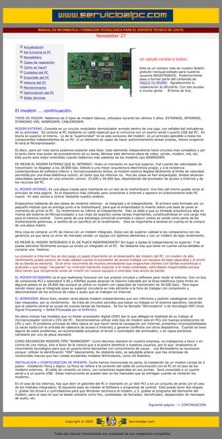 MANUAL DE INFORMATICA / FORMACION TECNOLOGICA PARA EL SOPORTE TECNICO DE LOS PC

                                                                    Newsletter 27
         ....

                     Actualización
                     Así funciona el PC
                                                                                               .........
                     Newsletters
                                                                                               Un saludo cordial a todos!.
                     Casos de reparación
                     Cómo se hace?                                                             Este es un número más de nuestro Boletín
                     Cuidados del PC                                                           gratuito mensual editado para nuestros
                                                                                               usuarios REGISTRADOS. Posteriormente
                     Ensamble del PC
                                                                                               pasa a formar parte del contenido de
                     Historia del PC                                                           HAZLO TU MISMO. Agradecemos tu
                     Mantenimiento                                                             colaboración al difundirlo. Con eso ayudas
                                                                                               a mucha gente. El tema de hoy:
                     Optimización del PC
                     Webs técnicas

         .........

         El modem ... continuación.
         TIPOS DE MODEM. Hablemos de 5 tipos de modem básicos, utilizados durante los ultimos 5 años: EXTERNOS, INTERNOS,
         STANDARD V90, WINMODEM, CABLEMODEM.

         MODEM EXTERNO. Consiste en un circuito modulador demodulador armado dentro de una caja, con señales led indicadoras
         de su actividad. Se conecta al PC mediante un cable especial que lo comunica con un puerto serial o puerto USB del PC. En
         teoría es superior al interno. Lo de la "superioridad" no es solo exclusiva del modem: es un principio aplicable a todos los
         componentes independientes de un PC: si un elemento es capaz de hacer autónomamente tareas propias, menos exigencia
         le hará al Microprocesador.

         Es decir, para ser mas claros podemos sostener esta tésis: todo elemento independiente tiene circuitos mas completos y por
         lo tanto tiene mas poder de procesamiento de su tarea, llámese este elemento placa de video, sonido, modem, red, etc.
         Este punto será mejor entendido cuando hablemos más adelante de los modems tipo WINMODEM.

         ES MEJOR EL MODEM EXTERNO QUE EL INTERNO?. Hubo un momento en que fué superior. Fué cuando las velocidades de
         transmisión no llegaban a los 28.800 bps. Debido a una mejor arquitectura electrónica propia, y a la existencia
         contemporánea de software inferior y microprocesadores lentos, el modem externo llegaba fácilmente al límite de velocidad
         permitida por una línea telefónica común, en tanto que los internos no. Hoy las cosas se han emparejado. Ambos alcanzan
         velocidades parecidas en una conexión común: 33.600 y 56.600 bps, dependiendo del proveedor de acceso a Internet y de
         los recursos del PC.

         EL MODEM INTERNO. Es una placa creada para insertarse en un slot de la motherboard. Una foto del mismo puede verse al
         principio de esta pagina. Es el dispositivo más utilizado para conectarse a Internet y aparece en prácticamente todo PC
         nuevo. En este vamos a centrar bastante nuestro análisis.

         Empecemos hablando de dos clases de modems internos: el integrado y el independiente. El primero esta formado por un
         pequeño módulo que se entrega junto a la motherboard, para que el ensamblador lo inserte sobre una base de pines al
         momento de armar el PC. Su rendimiento es inferior al independiente. Esto se debe a que su limitada arquitectura deja en
         manos del sistema (el Microprocesador y sus chips de soporte) varias tareas importantes, constituyéndose en una carga más
         para el sistema central. Como parte de una estrategia comercial orientada a reducir costos se vende como parte de las
         motherboards genéricas, a cambio de un sacrificio en el rendimiento. Esto es importante a tenerse en cuenta en la compra
         de una placa madre.

         Otra cosa es comprar un PC de marca con un módem integrado. Estos son de superior calidad si los comparamos con los
         genéricos ya que seria un error de mercado vender un equipo con óptimos elementos y con un módem de bajo rendimiento.

         ES MEJOR EL MODEM INTEGRADO O EL DE PLACA INDEPENDIENTE? Sin lugar a dudas el independiente es superior. Y se
         puede adicionar fácilmente aunque ya exista un integrado en el PC. No obstante hay que tener en cuenta varios detalles al
         comprar uno. Veamos.

         La conexión a Internet hoy en día juega un papel importante en el desempeño del modem del PC. Un modem de alto
         rendimiento puede parecer de mala calidad cuando el proveedor de acceso trabaja con equipos de baja capacidad y el ancho
         de su banda es estrecha. Es el error recurrente de muchos proveedores que enganchan clientes con tarifas económicas o
         gratuitas y que luego "recuperan" su inversión haciendo soportar a la masa conectada, velocidades insoportables porque
         ellos tienen que recuperarse antes de invertir en nuevos equipos o contratar mas ancho de banda.

         EL MODEM ESTANDARD es el que realmente funciona con sus propios circuitos y software para rendir al máximo. Con un bus
         de conexiones PCI y estandard V.90 y K56Flex puede alcanzar el máximo tolerable por la línea telefónica (este limite en
         algunos paises es de 28.800 bps aunque se utilice un modem con capacidad de transmisión de 56.600 bps). Pero sigue
         siendo mejor que el integrado pues su superior circuitería es más eficiente a la hora de trabajar con compresión y
         descompresión de los archivos de video y audio que se trabajan en Internet.

         EL WINMODEM. Ahora bien, existen otras placas modem independientes que son inferiores y podrían catalogarse como del
         tipo integrados, por su rendimiento. Se trata de circuitos sencillos que basan su trabajo en el sistema operativo, haciendo
         que el sistema central se ocupe de nuevas tareas de hardware. Se los ha llamado "Winmodems" o de tecnología HSP (Host
         Signal Processing = Señal Procesada por el Anfitrión).

         De estos incluso hay modelos que no tienen procesador digital (DSP) por lo que delegan la totalidad de su trabajo al
         microprocesador central o CPU del PC. Recomendamos utilizar este tipo de modem solo en PCs con buenas prestaciones de
         CPU y ram. El problema principal de ellos radica en que hacen lenta la navegación por Internet, presentan incompatibilidades
         (a veces hasta con la entrada de cabecera de acceso a Internet) y generan conflictos con otros dispositivos. Cuando se tiene
         alguno de estos problemas, es recomendable actualizar el driver o controlador del winmodem, o en casos extremos
         cambiarlo por uno de placa standard.

         COMO RECONOCER MODEMS TIPO "WINMODEM". Como decimos siempre en nuestra empresa, no trabajamos a favor o en
         contra de una marca, sino a favor de la ciencia que a la postre beneficie a nuestros usuarios, por lo que -analizamos el
         movimiento tecnológico para que el usuario tome decisiones con conocimiento de causa-. Los Winmodems se reconocen
         porque: utilizan la identificación "HSP" básicamente. No obstante esto, es saludable aclarar que hay empresas de
         reconocidas marcas que han creado excelentes modelos Winmodems, como US Robotics.

         INSTALACION y CONFIGURACION DE MODEMS. Como hemos mencionado en parte, la instalación de un modem consta de 2
         pasos: instalación física y lógica. La física se refiere a la conexión del cable de comunicación con el PC en el caso de los
         modems externos. El cable de conexión es único, con conectores especiales en sus puntas. Será conectado a un puerto
         serial o a un puerto USB. -Estas instrucciones se pueden leer en los manuales que se entregan cuando se compran los
         modems-.

         En el caso de los internos, hay que abrir el gabinete del PC e insertarlo en un Slot PCI o en un conjunto de pines (en el caso
         de los módulos integrados). El siguiente paso es instalar el Software o programas de control. Este puede tener dos etapas:
         1. grabar los drivers o controladores para que Windows reconozca el modem, y 2. grabar el programa del fabricante del
         modem, para el caso en que se desee utilizarlo como Fax, contestador de llamadas, identificador, despachador de mensajes
         de audio, etc.

                                                                                                           Siguiente página --> CONTINUACION.
......


                                                 Copyright © 2005                       Servicioalpc.com



                                           Todas las marcas mencionadas son propiedad de sus respectivas compañías
 