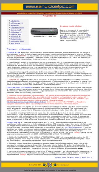 MANUAL DE INFORMATICA / FORMACION TECNOLOGICA PARA EL SOPORTE TECNICO DE LOS PC

                                                                    Newsletter 28
         ....

                     Actualización
                     Así funciona el PC
                                                                                            .........
                     Newsletters
                                                                                            Un saludo cordial a todos!.
                     Casos de reparación
                     Cómo se hace?                                                          Este es un número más de nuestro Boletín
                     Cuidados del PC                                                        gratuito mensual editado para nuestros
                                                                                            usuarios REGISTRADOS. Posteriormente
                     Ensamble del PC                                                        pasa a formar parte del contenido de HAZLO
                     Historia del PC                   Cablemodem Com 21: DOXport 1010      TU MISMO. Agradecemos tu colaboración al
                     Mantenimiento                                                          difundirlo. Con eso ayudas a mucha
                                                                                            gente. El tema de hoy:
                     Optimización del PC
                     Webs técnicas

         .........

         El modem... continuación.
         CLASES DE MODEM. Aparte de la clasificación de los modems internos y externos, existen otros especiales que trabajan a
         altas velocidades (a partir de 3 veces la velocidad de un modem convencional de 56.600 bps hasta un rango de 4 Mbps o
         más. Son los CABLEMODEM. Los mas utilizados son los externos ya que las compañías de acceso por banda ancha suscriben
         al usuario entregándole el cablemodem (a veces bajo arriendo, otras para pagarlo a plazos, etc). De los dos el externo (en
         forma de caja) es el mas utilizado y a el nos referiremos en este articulo.

         La conexión se hace a través de un cable de red que une el cablemodem al PC. El computador debe tener una placa de red
         para conexión UTP. La señal de Internet llega al cablemodem usualmente por fibra óptica y luego este la transmite al PC por
         el cable de red. Es una comunicación por banda ancha para navegación permanente ya que solo se tiene que encender el PC
         y abrir el navegador para estar on line. En la practica la velocidad se reduce por el numero de usuarios conectados. El
         proveedor de acceso a Internet suministra las conexiones y el usuario debe instalar y configurar su placa de red.

         La instalación se hace siguiendo las solicitudes de Windows: colocar el CD del fabricante de la placa para grabar los
         controladores de la misma. Despues solo se requiere tener el navegador (el de mas alta versión) para estar en Internet con
         solo prender el PC. Es de anotar que estas conexiones se aprovechan realmente cuando el PC tiene una buena configuración
         con buenas prestaciones.

         LA CONEXION DSL (Digital Subscriber Line) es otro sistema de trabajo superior al modem tradicional. Utiliza las mismas
         lineas de cobre telefónicas pero bajo otro sistema de transmisión. El modem que se utiliza en este sistema es especial. Este
         tipo de conexión bien podría competir con la fibra optica a no ser por el inconveniente de la distancia entre el abonado y la
         central de transmisión: pasados los 5 km de distancia la señal se cae o ralentiza.

         CONFIGURACIONES DE LOS MODEM. PRUEBA DE FUNCIONAMIENTO. Es una verificación sencilla que se debe hacer después
         de instalar el modem. Bajo Windows se hace con la secuencia: Inicio, Configuración, Panel de Control, Modems, Diagnóstico,
         click en el puerto del modem, Mas información. Luego debe aparecer una ventana con los datos técnicos de comunicación
         del modem si este está funcionando correctamente.

         La conexión a Internet puede tener "varias velocidades". Por ejemplo la velocidad de descarga de archivos (download) es
         muy superior a la de subida (upload). Pero la variación también se establece por la calidad del modem, equipos del
         proveedor de acceso por medio del cual navegamos, los routers, cableado, caracteristicas del PC, etc. Para saber a que
         velocidad te estas conectando realmente clickea en este link, y detecta tu realidad:
         http://computingcentral.msn.com/internet/speedtest.asp. La conexión por cablemodem NECESITA un Firewall para
         protegerse adecuadamente debido a que este tipo de conexión forma una Lan muy vulnerable a ataques.

         Si la ventana aparece vacía significa que el modem no ha sido reconocido por el sistema, luego de lo cual ser necesario
         repetir la instalación. Aquí hay que tener en cuenta los pasos que recomienda el fabricante. Si el modem es del tipo
         integrado, Windows necesitará leer el CD que acompaña la motherboard para instlar el controldor o driver del modem.

         En el caso de la conexión por cablemodem la prueba tiene dos aspectos 1. Que la placa de red esté funcionando
         correctamente, y 2. Que el cablemodem este proporcionando la entrada correcta al sistema del proveedor. El usuario debe
         aprender a hacer estas verificaciones con los comandos ipconfig (que se ejecutan desde Inicio, Ejecutar de Windows) asi
         como a liberar la conexion (ipconfig /release) y renovar la conexión (ipconfig /renew). Estos datos sobre como configurar y
         revisar el cablemodem los debe proporcionar el soporte de la empresa proveedora del acceso a Internet.

         ERRORES A EVITAR. 1. CUANDO LA NAVEGACION SE "VUELVE LENTA". Hay que tener en cuenta que son varios los
         causantes y el modem usualmente es el último culpable. Veamos: el PC se ralentiza porque: tiene código extraño insertado
         que obliga a Windows a efectuar operaciones no solicitadas (los spyware por ejemplo, trabajan en el trasfondo enviando
         información privada a un servidor espía -bajate gratis un eliminador de Spyware de: http://www.lsfileserv.com -), otros son
         los códigos que trabajan interceptando tus direcciones para mostrarte publicidad e incluso REDIRIGIR tu navegación a sitios
         extraños, otro es el caso de programas atrofiados digamos en forma genérica Word, Excel, PowerPoint, etc que
         recurrentemente tratan de ejecutar operaciones incompletas en su afan de "terminar" una rutina. Consejo: si sospechas que
         tus programas estan averiados NO LOS DEJES ABIERTOS CUANDO NAVEGAS POR INTERNET.

         2. CUANDO EL NAVEGADOR NO PUEDE ACCEDER A "CIERTAS PAGINAS WEB" Este no es un daño del modem, sino del
         Navegador, originado por un ataque de un virus o de un gusano. La solución: borra completamente el navegador e instala
         una versión superior: mientras mas alta la versión, menos vulnerabilidades tiene.

         El "fenómeno" también puede tener su origen en un programa firewall como ZoneAlarm o similar, debido a que se han
         restringido las cookies del sitio que se desea visitar. El navegador Internet Explorer 6.0 también tiene la posibilidad de
         bloquear en un nivel alto de seguridad las cookies. Un compañero de trabajo (o un niño) fácilmente puede elevar el nivel de
         control de cookies en el navegador: Herramientas, Opciones de Internet, Privacidad (lo normal es usar Media).

         Es bueno aclarar entonces que las cookies no son de por sí "galletas maliciosas" y son más bien elementos necesarios para el
         buen funcionamiento de muchos sitios serios. Los programas para bloquear las ventanas Pop Up también pueden originar
         bloqueos de sitios. Consejo: asegúrate de desactivar el bloqueador de Pop Ups cuando visitas sitios serios.

                                                                                     Siguiente página --> NOTAS SOBRE EL VIRUS KLEZ G.
......


                                                 Copyright © 2005                        Servicioalpc.com



                                           Todas las marcas mencionadas son propiedad de sus respectivas compañías
 