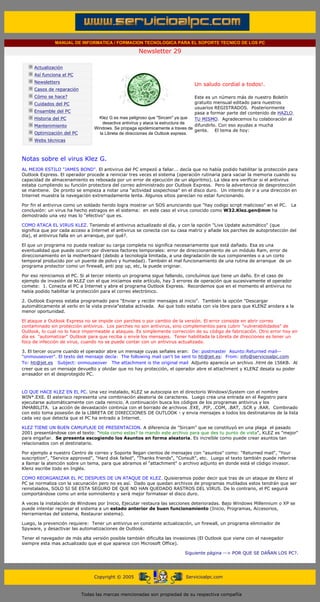 MANUAL DE INFORMATICA / FORMACION TECNOLOGICA PARA EL SOPORTE TECNICO DE LOS PC

                                                                    Newsletter 29
         ....

                     Actualización
                     Así funciona el PC
                                                                                              .........
                     Newsletters
                                                                                              Un saludo cordial a todos!.
                     Casos de reparación
                     Cómo se hace?                                                               Este es un número más de nuestro Boletín
                     Cuidados del PC                                                             gratuito mensual editado para nuestros
                                                                                                 usuarios REGISTRADOS. Posteriormente
                     Ensamble del PC                                                             pasa a formar parte del contenido de HAZLO
                     Historia del PC              Klez G es mas peligroso que "Sircam" ya que    TU MISMO. Agradecemos tu colaboración al
                                                    desactiva antivirus y ataca la estructura de
                     Mantenimiento                                                               difundirlo. Con eso ayudas a mucha
                                                Windows. Se propaga epidémicamente a traves de
                                                                                                 gente. El tema de hoy:
                     Optimización del PC          la Libreta de direcciones de Outlook express.
                     Webs técnicas

         .........

         Notas sobre el virus Klez G.
         AL MEJOR ESTILO "JAMES BOND". El antivirus del PC empezó a fallar... decía que no había podido habilitar la protección para
         Outlook Express. El operador procede a reiniciar tres veces el sistema (operación rutinaria para vaciar la memoria cuando su
         capacidad de almacenamiento es rebosada por un error de ejecución de un algoritmo). La idea era verificar si el antivirus
         estaba cumpliendo su función protectora del correo administrado por Outlook Express. Pero la advertencia de desprotección
         se mantiene. De pronto se empieza a notar una "actividad sospechosa" en el disco duro. Un intento de ir a una dirección en
         Internet muestra la navegación extremadamente lenta. Algunos sitios parecían no estar funcionando.

         Por fin el antivirus como un soldado herido logra mostrar un SOS anunciando que "hay codigo script malicioso" en el PC.          La
         conclusión: un virus ha hecho estragos en el sistema: en este caso el virus conocido como W32.Klez.gen@mm ha
         demostrado una vez mas lo "efectivo" que es.

         COMO ATACA EL VIRUS KLEZ. Teniendo el antivirus actualizado al día, y con la opción "Live Update automático" (que
         significa que por cada acceso a Internet el antivirus se conecta con su casa matriz y añade los parches de autoprotección del
         día), el antivirus falla en un arranque, por qué?.

         El que un programa no pueda realizar su carga completa no significa necesariamente que está dañado. Esa es una
         eventualidad que puede ocurrir por diversos factores temporales: error de direccionamiento de un módulo Ram, error de
         direccionamiento en la motherboard (debido a tecnología limitada, a una degradación de sus componentes o a un corto
         temporal producido por un puente de polvo y humedad). También el mal funcionamiento de una rutina de arranque de un
         programa protector como un firewall, anti pop up, etc, la puede originar.

         Por eso reiniciamos el PC. Si al tercer intento un programa sigue fallando, concluímos que tiene un daño. En el caso de
         ejemplo de invasión de KLEZ con el que iniciamos este artículo, hay 3 errores de operación que sucesivamente el operador
         comete: 1. Conecta el PC a Internet y abre el programa Outlook Express. Recordemos que en el momento el antivirus no
         había podido habilitar la protección para el correo electrónico.

         2. Outlook Express estaba programado para "Enviar y recibir mensajes al inicio". También la opción "Descargar
         automáticamente al verlo en la vista previa"estaba activada. Asi que todo estaba con vía libre para que KLENZ anidara a la
         menor oportunidad.

         El ataque a Outlook Express no se impide con parches o por cambio de la versión. El error consiste en abrir correo
         contaminado sin protección antivirus. Los parches no son antivirus, sino complementos para cubrir "vulnerabilidades" de
         Outlook, lo cual no lo hace impermeable a ataques. Es simplemente corrección de su código de fabricación. Otro error hoy en
         día es "automatizar" Outlook para que reciba o envíe los mensajes. Tener habilitada la Libreta de direcciones es tener un
         foco de infección de virus, cuando no se puede contar con un antivirus actualizado.

         3. El tercer ocurre cuando el operador abre un mensaje cuyas señales eran: De: postmaster Asunto:Returned mail--
         "onmouseover". El texto del mensaje decía: The following mail can't be sent to hti@jet.es: From: info@servicioalpc.com
         To: hti@jet.es Subject: onmouseover The attachment is the original mail Adjunto aparecía un archivo .html de 156KB. Al
         creer que es un mensaje devuelto y olvidar que no hay protección, el operador abre el attachment y KLENZ desata su poder
         arrasador en el desprotegido PC.



         LO QUE HACE KLEZ EN EL PC. Una vez instalado, KLEZ se autocopia en el directorio WindowsSystem con el nombre
         WIN*.EXE. El asterisco representa una combinación aleatoria de caracteres. Luego crea una entrada en el Registro para
         ejecutarse automáticamente con cada reinicio. A continuación busca los códigos de los programas antivirus y los
         INHABILITA. La acción de devastación continúa con el borrado de archivos .EXE, .PIF, .COM, .BAT, .SCR y .RAR. Combinado
         con esto toma posesión de la LIBRETA DE DIRECCIONES DE OUTLOOK - y envia mensajes a todos los destinatarios de la lista
         cada vez que detecta que el PC ha entrado a Internet.

         KLEZ TIENE UN BUEN CAMUFLAJE DE PRESENTACION. A diferencia de "Sircam" que se constituyó en una plaga el pasado
         2001 presentándose con el texto: "Hola como estas? te mando este archivo para que des tu punto de vista", KLEZ es "mejor"
         para engañar. Se presenta escogiendo los Asuntos en forma aleatoria. Es increíble como puede crear asuntos tan
         relacionados con el destinatario.

         Por ejemplo a nuestro Centro de correo y Soporte llegan cientos de mensajes con "asuntos" como: "Returned mail", "Your
         suscription", "Service approved", "Hard disk failed", "Thanks friends", "Consult", etc. Luego el texto también puede referirse
         a llamar la atención sobre un tema, para que abramos el "attachment" o archivo adjunto en donde está el código invasor.
         Klenz escribe todo en Inglés.

         COMO REORGANIZAR EL PC DESPUES DE UN ATAQUE DE KLEZ. Quisieramos poder decir que tras de un ataque de Klenz el
         PC se normaliza con la vacunación pero no es así. Dado que quedan archivos de programas mutilados estos tendrán que ser
         reinstalados, SOLO SI SE ESTA SEGURO DE QUE NO HAN QUEDADO RASTROS DEL VIRUS. De lo contrario, el PC seguirá
         comportándose como un ente somnoliento y será mejor formatear el disco duro.

         A veces la instalación de Windows por Inicio, Ejecutar restaura las secciones deterioradas. Bajo Windows Millennium o XP se
         puede intentar regresar el sistema a un estado anterior de buen funcionamiento (Inicio, Programas, Accesorios,
         Herramientas del sistema, Restaurar sistema).

         Luego, la prevención requiere: Tener un antivirus en constante actualización, un firewall, un programa eliminador de
         Spyware, y desactivar las automatizaciones de Outlook.

         Tener el navegador de más alta versión posible también dificulta las invasiones (El Outlook que viene con el navegador
         siempre esta mas actualizado que el que aparece con Microsoft Office).

                                                                                         Siguiente página --> POR QUE SE DAÑAN LOS PC?.
......


                                                Copyright © 2005                          Servicioalpc.com



                                           Todas las marcas mencionadas son propiedad de su respectiva compañía
 