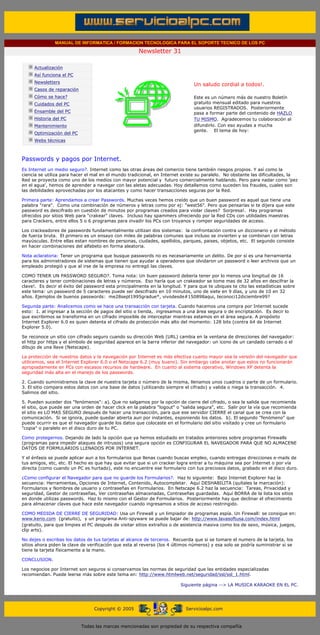 MANUAL DE INFORMATICA / FORMACION TECNOLOGICA PARA EL SOPORTE TECNICO DE LOS PC

                                                                   Newsletter 31
         ....

                     Actualización
                     Así funciona el PC
                                                                                          .........
                     Newsletters
                                                                                          Un saludo cordial a todos!.
                     Casos de reparación
                     Cómo se hace?                                                        Este es un número más de nuestro Boletín
                     Cuidados del PC                                                      gratuito mensual editado para nuestros
                                                                                          usuarios REGISTRADOS. Posteriormente
                     Ensamble del PC                                                      pasa a formar parte del contenido de HAZLO
                     Historia del PC                                                      TU MISMO. Agradecemos tu colaboración al
                     Mantenimiento                                                        difundirlo. Con eso ayudas a mucha
                                                                                          gente. El tema de hoy:
                     Optimización del PC
                     Webs técnicas

         .........

         Passwords y pagos por Internet.
         Es Internet un medio seguro?. Internet como las otras áreas del comercio tiene también riesgos propios. Y así como la
         ciencia se utiliza para hacer el mal en el mundo tradicional, en Internet existe su paralelo. No obstante las dificultades, la
         Red se proyecta como uno de los medios con mayor potencial y futuro comercialmente hablando. Pero para nadar como 'pez
         en el agua', hemos de aprender a navegar con las aletas adecuadas. Hoy detallamos como suceden los fraudes, cuales son
         las debilidades aprovechadas por los atacantes y como hacer transacciones seguras por la Red.

         Primera parte: Aprendamos a crear Passwords. Muchas veces hemos creído que un buen password es aquel que tiene una
         palabra "rara". Como una combinación de números y letras como por ej: "west56". Pero que pensarías si te dijera que este
         password es descifrado en cuestión de minutos por programas creados para violar claves? Sorpresa!. Hay programas
         ofrecidos por sitios Web para "crakear" claves. Incluso hay spammers ofreciendo por la Red CDs con utilidades maestras
         para Crackers, entre ellos 5 o 6 programas para invadir los PCs con troyanos y romper seguridades de acceso.

         Los crackeadores de passwords fundamentalmente utilizan dos sistemas: la confrontación contra un diccionario y el método
         de fuerza bruta. El primero es un ensayo con miles de palabras comunes que incluso se invierten y se combinan con letras
         mayúsculas. Entre ellas estan nombres de personas, ciudades, apellidos, parques, paises, objetos, etc. El segundo consiste
         en hacer combinaciones del alfabeto en forma aleatoria.

         Nota aclaratoria: Tener un programa que busque passwords no es necesariamente un delito. De por sí es una herramienta
         para los administradores de sistemas que tienen que ayudar a operadores que olvidaron un password o leer archivos que un
         empleado protegió y que al irse de la empresa no entregó las claves.

         COMO TENER UN PASSWORD SEGURO?. Toma nota: Un buen password debería tener por lo menos una longitud de 16
         caracteres y tener combinaciones de letras y números. Eso haría que un crakeador se tome mas de 32 años en descifrar la
         clave!. Es decir el éxito del password esta principalmente en la longitud. Y para que te ubiques te cito las estadísticas sobre
         este tema: un password de 5 caracteres puede ser descifrado en 10 minutos, uno de siete en 9 días, y uno de 10 en 32
         años. Ejemplos de buenos passwords: me28sept1995gradue*, vivodesde#150898aqui, teconoci12diciembre99?

         Segunda parte: Analicemos como se hace una transacción con tarjeta. Cuando hacemos una compra por Internet sucede
         esto: 1. al ingresar a la sección de pagos del sitio o tienda, ingresamos a una área segura o de encriptación. Es decir lo
         que escribimos se transforma en un cifrado imposible de interceptar mientras estamos en el área segura. A propósito
         Internet Explorer 6.0 es quien detenta el cifrado de protección más alto del momento: 128 bits (contra 64 de Internet
         Explorer 5.0).

         Se reconoce un sitio con cifrado seguro cuando su dirección Web (URL) cambia en la ventana de direcciones del navegador:
         el http por https y el símbolo de seguridad aparece en la barra inferior del navegador: un icono de un candado cerrado o el
         dibujo de una llave (Netscape).

         La protección de nuestros datos y la navegación por Internet es más efectiva cuanto mayor sea la versión del navegador que
         utilicemos, sea el Internet Explorer 6.0 o el Netscape 6.2 (muy bueno). Sin embargo cabe anotar que estos no funcionarán
         apropiadamente en PCs con escasos recursos de hardware. En cuanto al sistema operativo, Windows XP detenta la
         seguridad más alta en el manejo de los passwords.

         2. Cuando suministramos la clave de nuestra tarjeta o número de la misma, llenamos unos cuadros o parte de un formulario.
         3. El sitio compara estos datos con una base de datos (utilizando siempre el cifrado) y valida o niega la transacción. 4.
         Salimos del sitio.

         5. Pueden suceder dos "fenómenos": a). Que no salgamos por la opción de cierre del cifrado, o sea la salida que recomienda
         el sitio, que puede ser una orden de hacer click en la palabra "logout" o "salida segura", etc. Salir por la vía que recomienda
         el sitio es LO MAS SEGURO después de hacer una transacción, para que ese servidor CIERRE el canal que se crea con la
         comunicación. Si se ignora, puede quedar abierta aun por instantes, exponiendo los datos. b). El segundo "fenómeno" que
         puede ocurrir es que el navegador guarde los datos que colocaste en el formulario del sitio visitado y cree un formulario
         "copia" o paralelo en el disco duro de tu PC.

         Como protegernos. Dejando de lado la opción que ya hemos estudiado en tratados anteriores sobre programas Firewalls
         (programas para impedir ataques de intrusos) una segura opción es CONFIGURAR EL NAVEGADOR PARA QUE NO ALMACENE
         DATOS DE FORMULARIOS LLENADOS POR INTERNET.

         Y el énfasis se puede aplicar aun a los formularios que llenas cuando buscas empleo, cuando entregas direcciones e-mails de
         tus amigos, etc, etc. El hecho es que hay que evitar que si un cracker logra entrar a tu máquina sea por Internet o por vía
         directa (como cuando un PC es hurtado), este no encuentre ese formulario con tus preciosos datos, grabado en el disco duro.

         ¿Como configurar el Navegador para que no guarde los Formularios?. Haz lo siguiente: Bajo Internet Explorer haz la
         secuencia: Herramientas, Opciones de Internet, Contenido, Autocompletar. Aquí DESHABILITA (quítales la marcación):
         Formularios y Nombres de usuario y contraseñas en Formularios. En Netscape 6.2 haz la secuencia: Tareas, Privacidad y
         seguridad, Gestor de contraseñas, Ver contraseñas almacenadas, Contraseñas guardadas. Aquí BORRA de la lista los sitios
         en donde utilizas passwords. Haz lo mismo con el Gestor de Formularios. Posteriormente hay que declinar el ofrecimiento
         para almacenar claves que hace este navegador cuando ingresamos a sitios de acceso restringido.

         COMO MEDIDA DE CIERRE DE SEGURIDAD: Usa un Firewall y un limpiador de programas espía. Un Firewall: se consigue en:
         www.kerio.com (gratuito), y un programa Anti-spyware se puede bajar de: http://www.lavasoftusa.com/index.html
         (gratuito, para que limpies el PC después de visitar sitios extraños o de asistencia masiva como los de sexo, música, juegos,
         clip arts).

         No dejes o escribas los datos de tus tarjetas al alcance de terceros. Recuerda que si se tomare el numero de la tarjeta, los
         sitios ahora piden la clave de verificación que esta al reverso (los 4 últimos números) y esa solo se podría suministrar si se
         tiene la tarjeta físicamente a la mano.

         CONCLUSION.

         Los negocios por Internet son seguros si conservamos las normas de seguridad que las entidades especializadas
         recomiendan. Puede leerse más sobre este tema en: http://www.htmlweb.net/seguridad/ssl/ssl_1.html.

                                                                                     Siguiente página --> LA MUSICA KARAOKE EN EL PC.
......


                                                Copyright © 2005                       Servicioalpc.com



                                           Todas las marcas mencionadas son propiedad de su respectiva compañía
 