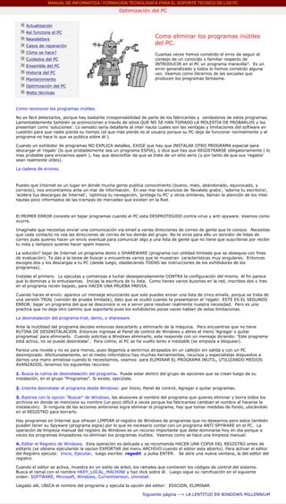 MANUAL DE INFORMATICA / FORMACION TECNOLOGICA PARA EL SOPORTE TECNICO DE LOS PC
                                                          Optimización del PC
      ....

             Actualización
             Así funciona el PC
             Newsletters
                                                                            Como eliminar los programas inútiles
             Casos de reparación
                                                                            del PC.
             Cómo se hace?                                                  Cuantas veces hemos cometido el error de seguir el
             Cuidados del PC                                                consejo de un conocido o familiar respecto de
             Ensamble del PC                                                INTRODUCIR en el PC un programa maravilla?. Es un
                                                                            error generalizado y todos lo hemos cometido alguna
             Historia del PC                                                vez. Veamos como librarnos de las secuelas que
             Mantenimiento                                                  producen los programas fantasma.
                                                                            ***
             Optimización del PC
             Webs técnicas

      ....
      Como reconocer los programas inútiles.

      No es fácil detectarlos, porque hay bastante irresponsabilidad de parte de los fabricantes y vendedores de estos programas.
      Lamentablemente también se promocionan a través de sitios QUE NO SE HAN TOMADO LA MOLESTIA DE PROBARLOS y los
      presentan como 'soluciones'. Lo sensato sería detallarle al inter nauta cuales son las ventajas y limitaciones del software en
      cuestión para que nadie pierda su tiempo (el que más pierde es el usuario porque su PC deja de funcionar normalmente y el
      programa no hace lo que se publica sobre él ).

      Cuando un exhibidor de programas NO EXPLICA detalles, EXIGE que hay que INSTALAR OTRO PROGRAMA especial para
      descargar el 'regalo' (lo que probablemente sea un programa ESPIA), o dice que hay que REGISTRARSE obligatoriamente ( lo
      mas probable para enviarnos spam ), hay que desconfiar de que se trate de un sitio serio (y por tanto de que sus 'regalos'
      sean realmente útiles).

      La cadena de errores.



      Puesto que Internet es un lugar en donde mucha gente publica conocimiento (bueno, malo, abandonado, equivocado, y
      correcto), nos encontramos ante un mar de información. En ese mar los anuncios de 'llevatelo gratis', 'adorna tu escritorio',
      'acelera tus descargas de Internet', 'optimiza tu navegación, 'protege tu PC' y otros similares, llaman la atención de los inter
      nautas poco informados de las trampas de mercadeo que existen en la Red.



      El PRIMER ERROR consiste en bajar programas cuando el PC esta DESPROTEGIDO contra virus y anti spyware. Veamos como
      ocurre.

      Imagínate que necesitas enviar una comunicación via email a varias direcciones de correo de gente que te conoce. Necesitas
      que cada contacto no vea las direcciones de correo de los demás del grupo. No te sirve para ello un servidor de listas de
      correo pues quieres hacer un envío eventual para comunicar algo a una lista de gente que no tiene que suscribirse por recibir
      tu nota y tampoco quieres hacer spam masivo.

      La solución? bajar de Internet un programa demo o SHAREWARE (programa con utilidad limitada que se obsequia con fines
      de evaluación). Te das a la tarea de buscar y encuentras varios que te muestran características muy singulares. Entonces
      escoges dos y los descargas a tu PC (desde luego, obedeciendo TODAS las instrucciones de los exhibidores de los
      programas).

      Instalas el primero. Lo ejecutas y comienzas a luchar desesperadamente CONTRA la configuración del mismo. Al fin parece
      que lo dominas y te entusiasmas. Inicias la escritura de tu lista. Como tienes varios buzones en la red, inscribes dos o tres
      en el programa recién bajado, para HACER UNA PRUEBA PREVIA.

      Cuando haces el envío: aparece un mensaje anunciando que solo puedes enviar una lista de cinco emails, porque se trata de
      una versión TRIAL (versión de prueba limitada), dato que se ocultó cuando te presentaron el 'regalo'. ESTE ES EL SEGUNDO
      ERROR: bajar un programa del que se desconoce si va a servir para resolver realmente nuestra necesidad. Pero es una
      practica que no deja otro camino que soportarla pues los exhibidores pocas veces hablan de estas limitaciones.

      La desinstalación del programa trial, demo, o shareware.

      Ante la inutilidad del programa decides entonces descartarlo y eliminarlo de la máquina. Pero encuentras que no tiene
      RUTINA DE DESINSTALACION. Entonces ingresas al Panel de control de Windows y abres el menú 'Agregar o quitar
      programas' para eliminarlo. Cuando solicitas a Windows eliminarlo, este responde con un mensaje diciendo: 'Este programa
      está activo, no se puede desinstalar'. Para colmo, el PC se ha vuelto lento e inestable (se empieza a bloquear).

      Parece una novela y no es para menos, pues llegamos a sentirnos atrapados en un callejón sin salida y con un PC
      desmejorado. Afortunadamente, en el medio informático hay muchas herramientas, recursos y especialistas dispuestos a
      darnos una mano amistosa cuando lo necesitamos, veamos: para ELIMINAR EL PROGRAMA INUTIL, UTILIZANDO MEDIOS
      AVANZADOS, tenemos los siguientes recursos:

      1. Busca la rutina de desinstalación del programa. Puede estar dentro del grupo de opciones que se crean luego de su
      instalación, en el grupo "Programas". Si existe, ejecútala.

      2. Intenta desinstalar el programa desde Windows: por Inicio, Panel de control, Agregar o quitar programas.

      3. Rastrea con la opcion "Buscar" de Windows, las alusiones al nombre del programa que quieres eliminar y borra todos los
      archivos en donde se mencione su nombre (un poco difícil a veces porque los fabricantes cambian el nombre al hacerse la
      instalación). Si ninguna de las acciones anteriores logra eliminar el programa, hay que tomar medidas de fondo, ubicándolo
      en el REGISTRO para borrarlo.

      Hay programas en Internet que ofrecen LIMPIAR el registro de Windows de programas que no deseamos pero estos también
      pueden tener su Spyware (programa espia) por lo que es necesario contar con un programa ANTI SPYWARE en el PC. La
      operación de limpieza manual del registro de Windows es un recurso importante que debe dominarse hoy en dia porque a
      veces los programas limpiadores no eliminan los programas inutiles. Veamos como se hace una limpieza manual:

      4. Editar el Registro de Windows. Esta operación es delicada y se recomienda HACER UNA COPIA DEL REGISTRO antes de
      editarlo (se obtiene ejecutando la opcion EXPORTAR del menu ARCHIVO cuando el editor esta abierto). Para activar el editor
      del Registro ejecuta: Inicio, Ejecutar, luego escribe: regedit y pulsa ENTER. Se abre una nueva ventana, la del editor del
      registro.

      Cuando el editor se activa, muestra en un estilo de árbol, los ramales que contienen los códigos de control del sistema.
      Busca el ramal con el nombre HKEY_LOCAL_MACHINE y haz click sobre él. Luego sigue su ramificación en el siguiente
      orden: SOFTWARE, Microsoft, Windows, CurrentVersion, Uninstall.

      Llegado allí, UBICA el nombre del programa y ejecuta la opción del editor: EDICION, ELIMINAR.

                                                                      Siguiente página --> LA LENTITUD EN WINDOWS MILLENNIUM
...
 