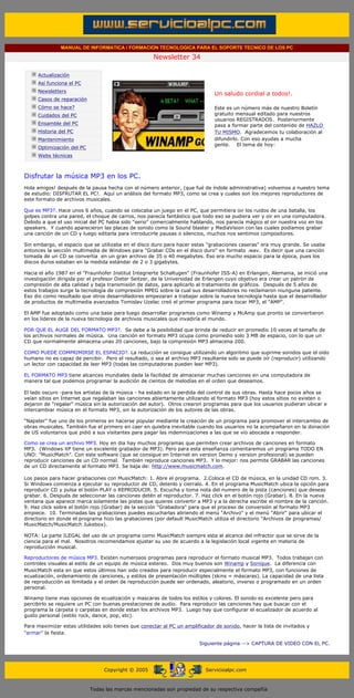 MANUAL DE INFORMATICA / FORMACION TECNOLOGICA PARA EL SOPORTE TECNICO DE LOS PC

                                                                   Newsletter 34
         ....

                     Actualización
                     Así funciona el PC
                                                                                          .........
                     Newsletters
                                                                                          Un saludo cordial a todos!.
                     Casos de reparación
                     Cómo se hace?                                                        Este es un número más de nuestro Boletín
                     Cuidados del PC                                                      gratuito mensual editado para nuestros
                                                                                          usuarios REGISTRADOS. Posteriormente
                     Ensamble del PC                                                      pasa a formar parte del contenido de HAZLO
                     Historia del PC                                                      TU MISMO. Agradecemos tu colaboración al
                     Mantenimiento                                                        difundirlo. Con eso ayudas a mucha
                                                                                          gente. El tema de hoy:
                     Optimización del PC
                     Webs técnicas

         .........

         Disfrutar la música MP3 en los PC.
         Hola amigos! después de la pausa hecha con el número anterior, (que fué de índole administrativa) volvemos a nuestro tema
         de estudio: DISFRUTAR EL PC!. Aquí un análisis del formato MP3, como se crea y cuales son los mejores reproductores de
         este formato de archivos musicales.

         Que es MP3?. Hace unos 6 años, cuando se colocaba un juego en el PC, que permitiera oir los ruidos de una batalla, los
         golpes contra una pared, el choque de carros, nos parecía fantástico que todo eso se pudiera ver y oir en una computadora.
         Debido a que el uso inicial del PC habia sido "serio" comercialmente hablando, nos parecía mágico el oir nuestra voz en los
         speakers. Y cuando aparecieron las placas de sonido como la Sound blaster y MediaVision con las cuales podíamos grabar
         una canción de un CD y luego editarla para introducirle pausas o silencios, muchos nos sentimos compositores.

         Sin embargo, el espacio que se utilizaba en el disco duro para hacer estas "grabaciones caseras" era muy grande. Se usaba
         entonces la sección multimedia de Windows para "Grabar CDs en el disco duro" en formato .wav. Es decir que una canción
         tomada de un CD se convertía en un gran archivo de 35 o 40 megabytes. Eso era mucho espacio para la época, pues los
         discos duros estaban en la medida estándar de 2 o 3 gigabytes.

         Hacia el año 1987 en el "Fraunhofer Institut Integrierte Schaltugen" (Fraunhofer ISS-A) en Erlangen, Alemania, se inició una
         investigación dirigida por el profesor Dieter Seitzer, de la Universidad de Erlangen cuyo objetivo era crear un patrón de
         compresión de alta calidad y baja transmisión de datos, para aplicarlo al tratamiento de gráficos. Después de 5 años de
         estos trabajos surge la tecnología de compresión MPEG sobre la cual sus desarrolladores no reclamaron niunguna patente.
         Eso dio como resultado que otros desarrolladores empezaran a trabajar sobre la nueva tecnología hasta que el desarrollador
         de productos de multimedia avanzados Tomislav Uzelac creó el primer programa para tocar MP3, el "AMP".

         El AMP fue adoptado como una base para luego desarrollar programas como Winamp y McAmp que pronto se conviertieron
         en los lideres de la nueva tecnologia de archivos musicales que invadiría el mundo.

         POR QUE EL AUGE DEL FORMATO MP3?. Se debe a la posibilidad que brinda de reducir en promedio 10 veces el tamaño de
         los archivos normales de música. Una canción en formato MP3 ocupa como promedio solo 3 MB de espacio, con lo que un
         CD que normalmente almacena unas 20 canciones, bajo la compresión MP3 almacena 200.

         COMO PUEDE COMPRIMIRSE EL ESPACIO?. La reducción se consigue utilizando un algoritmo que suprime sonidos que el oído
         humano no es capaz de percibir. Pero el resultado, o sea el archivo MP3 resultante solo se puede oír (reproducir) utilizando
         un lector con capacidad de leer MP3 (todas las computadoras pueden leer MP3).

         EL FORMATO MP3 tiene alcances mundiales dada la facilidad de almacenar muchas canciones en una computadora de
         manera tal que podemos programar la audición de cientos de melodías en el orden que deseamos.

         El lado oscuro -para los artistas de la música - ha estado en la perdida del control de sus obras. Hasta hace pocos años se
         veían sitios en Internet que regalaban las canciones abiertamente utilizando el formato MP3 (hoy estos sitios no existen o
         dejaron de "regalar" música sin la autorización del autor). Otros crearon programas para que los usuarios pudieran ubicar e
         intercambiar música en el formato MP3, sin la autorización de los autores de las obras.

         "Napster" fue uno de los primeros en hacerse popular mediante la creación de un programa para promover el intercambio de
         obras musicales. También fue el primero en caer en quiebra inevitable cuando los usuarios no la acompañaron en la donación
         de US voluntarios que pidió a sus visitantes para pagar las indemnizaciones a las que se vio abocada a responder.

         Como se crea un archivo MP3. Hoy en dia hay muchos programas que permiten crear archivos de canciones en formato
         MP3. (Windows XP tiene un excelente grabador de MP3). Pero para esta enseñanza comentaremos un programa TODO EN
         UNO: "MusicMatch". Con este software (que se consigue en Internet en version Demo y version profesional) se pueden
         reproducir canciones de un CD normal. También reproduce canciones MP3. Y lo mejor: nos permite GRABAR las canciones
         de un CD directamente al formato MP3. Se baja de: http://www.musicmatch.com.

         Los pasos para hacer grabaciones con MusicMatch: 1. Abre el programa. 2.Coloca el CD de música, en la unidad CD rom. 3.
         Si Windows comienza a ejecutar su reproductor de CD, detenlo y cierralo. 4. En el programa MusicMatch ubica la opción para
         reproducir CD y pulsa el botón PLAY o REPRODUCIR. 5. Escucha y toma nota del numero de la pista (canciones) que deseas
         grabar. 6. Después de seleccionar las canciones detén el reproductor. 7. Haz click en el botón rojo (Grabar). 8. En la nueva
         ventana que aparece marca solamente las pistas que quieres convertir a MP3 y a la derecha escribe el nombre de la canción.
         9. Haz click sobre el botón rojo (Grabar) de la sección "Grabadora" para que el proceso de conversión al formato MP3
         empiece. 10. Terminadas las grabaciones puedes escucharlas abriendo el menú "Archivo" y el menú "Abrir" para ubicar el
         directorio en donde el programa hizo las grabaciones (por default MusicMatch utiliza el directorio "Archivos de programas/
         MusicMatch/MusicMatch Jukebox).

         NOTA: La parte ILEGAL del uso de un programa como MusicMatch siempre esta al alcance del infractor que se sirve de la
         ciencia para el mal. Nosotros recomendamos ajustar su uso de acuerdo a la legislación local vigente en materia de
         reproducción musical.

         Reproductores de música MP3. Existen numerosos programas para reproducir el formato musical MP3. Todos trabajan con
         controles visuales al estilo de un equipo de música estereo. Dos muy buenos son Winamp y Sonique. La diferencia con
         MusicMatch esta en que estos últimos han sido creados para reproducir especialmente el formato MP3, con funciones de
         ecualización, ordenamiento de canciones, y estilos de presentación múltiples (skins = máscaras). La capacidad de una lista
         de reproducción es ilimitada y el orden de reproducción puede ser ordenado, aleatorio, inverso o programado en un orden
         personal.

         Winamp tiene mas opciones de ecualización y mascaras de todos los estilos y colores. El sonido es excelente pero para
         percibirlo se requiere un PC con buenas prestaciones de audio. Para reproducir las canciones hay que buscar con el
         programa la carpeta o carpetas en donde estan los archivos MP3. Luego hay que configurar el ecualizador de acuerdo al
         gusto personal (estilo rock, dance, pop, etc).

         Para maximizar estas utilidades solo tienes que conectar al PC un amplificador de sonido, hacer la lista de invitados y
         "armar" la fiesta.

                                                                                    Siguiente página --> CAPTURA DE VIDEO CON EL PC.
......


                                                Copyright © 2005                       Servicioalpc.com



                                           Todas las marcas mencionadas son propiedad de su respectiva compañía
 