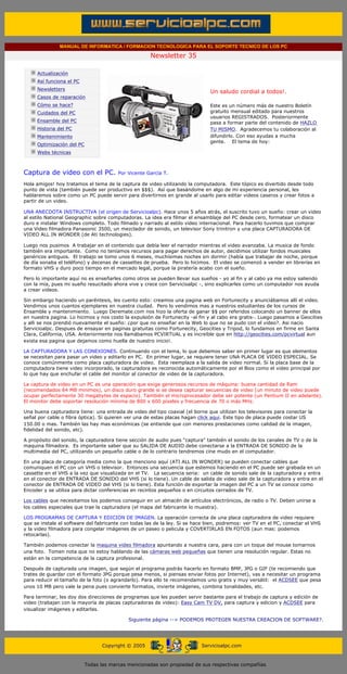 MANUAL DE INFORMATICA / FORMACION TECNOLOGICA PARA EL SOPORTE TECNICO DE LOS PC

                                                                     Newsletter 35
         ....

                     Actualización
                     Así funciona el PC
                                                                                            .........
                     Newsletters
                                                                                            Un saludo cordial a todos!.
                     Casos de reparación
                     Cómo se hace?                                                          Este es un número más de nuestro Boletín
                     Cuidados del PC                                                        gratuito mensual editado para nuestros
                                                                                            usuarios REGISTRADOS. Posteriormente
                     Ensamble del PC                                                        pasa a formar parte del contenido de HAZLO
                     Historia del PC                                                        TU MISMO. Agradecemos tu colaboración al
                     Mantenimiento                                                          difundirlo. Con eso ayudas a mucha
                                                                                            gente. El tema de hoy:
                     Optimización del PC
                     Webs técnicas

         .........

         Captura de video con el PC.                    Por Vicente García T.

         Hola amigos! hoy tratamos el tema de la captura de video utilizando la computadora. Este tópico es divertido desde todo
         punto de vista (también puede ser productivo en $$$). Así que basándome en algo de mi experiencia personal, les
         hablaremos sobre como un PC puede servir para divertirnos en grande al usarlo para editar videos caseros y crear fotos a
         partir de un video.

         UNA ANECDOTA INSTRUCTIVA (el origen de Servicioalpc). Hace unos 5 años atrás, el suscrito tuvo un sueño: crear un video
         al estilo National Geographic sobre computadoras. La idea era filmar el ensamblaje del PC desde cero, formatear un disco
         duro e instalar Windows completo. Todo filmado y narrado al estilo video internacional. Para hacerlo tuvimos que comprar
         una Video filmadora Panasonic 3500, un mezclador de sonido, un televisor Sony trinitron y una placa CAPTURADORA DE
         VIDEO ALL IN WONDER (de Ati technologies).

         Luego nos pusimos A trabajar en el contenido que debía leer el narrador mientras el video avanzaba. La musica de fondo
         también era importante. Como no teníamos recursos para pagar derechos de autor, decidimos utilizar fondos musicales
         genéricos antiguos. El trabajo se tomo unos 6 meses, muchísimas noches sin dormir (había que trabajar de noche, porque
         de día sonaba el teléfono) y decenas de cassettes de prueba. Pero lo hicimos. El video se comenzó a vender en librerías en
         formato VHS y duro poco tiempo en el mercado legal, porque la piratería acabo con el sueño.

         Pero lo importante aquí no es enseñarles como otros se pueden llevar sus sueños - yo al fin y al cabo ya me estoy saliendo
         con la mía, pues mi sueño resucitado ahora vive y crece con Servicioalpc -, sino explicarles como un computador nos ayuda
         a crear videos.

         Sin embargo haciendo un paréntesis, les cuento esto: creamos una pagina web en Fortunecity y anunciábamos allí el video.
         Vendimos unos cuantos ejemplares en nuestra ciudad. Pero lo vendimos mas a nuestros estudiantes de los cursos de
         Ensamble y mantenimiento. Luego Deremate.com nos hizo la oferta de ganar $$ por referidos colocando un banner de ellos
         en nuestra pagina. Lo hicimos y nos costo la expulsión de Fortunecity -al fin y al cabo era gratis-. Luego pasamos a Geocities
         y alli se nos prendió nuevamente el sueño: ¿por que no enseñar en la Web lo que no se pudo con el video?. Asi nacio
         Servicioalpc. Despues de ensayar en paginas gratuitas como Fortunecity, Geocities y Tripod, lo fundamos en firme en Santa
         Clara, California, USA. Anteriormente nos llamábamos PCVIRTUAL y es increíble que en http://geocities.com/pcvirtual aun
         exista esa pagina que dejamos como huella de nuestro inicio!.

         LA CAPTURADORA Y LAS CONEXIONES. Continuando con el tema, lo que debemos saber en primer lugar es que elementos
         se necesitan para pasar un video y editarlo en PC. En primer lugar, se requiere tener UNA PLACA DE VIDEO ESPECIAL. Se
         conoce comúnmente como placa capturadora de video. Esta reemplaza a la salida de video normal. Si la placa base de la
         computadora tiene video incorporado, la capturadora es reconocida automáticamente por el Bios como el video principal por
         lo que hay que enchufar el cable del monitor al conector de video de la capturadora.

         La captura de video en un PC es una operación que exige generosos recursos de máquina: buena cantidad de Ram
         (recomendados 64 MB minimos), un disco duro grande si se desea capturar secuencias de video (un minuto de video puede
         ocupar perfectamente 30 megabytes de espacio). También el microprocesador debe ser potente (un Pentium II en adelante).
         El monitor debe soportar resolución mínima de 800 x 600 píxeles y frecuencia de 70 o más MHz.

         Una buena capturadora tiene: una entrada de video del tipo coaxial (el borne que utilizan los televisores para conectar la
         señal por cable o fibra óptica). Si quieren ver una de estas placas hagan click aqui. Este tipo de placa puede costar US
         150.00 o mas. También las hay mas económicas (se entiende que con menores prestaciones como calidad de la imagen,
         fidelidad del sonido, etc).

         A propósito del sonido, la capturadora tiene sección de audio pues "captura" también el sonido de los canales de TV o de la
         maquina filmadora. Es importante saber que su SALIDA DE AUDIO debe conectarse a la ENTRADA DE SONIDO de la
         multimedia del PC, utilizando un pequeño cable o de lo contrario tendremos cine mudo en el computador.

         En una placa de categoría media como la que menciono aquí (ATI ALL IN WONDER) se pueden conectar cables que
         comuniquen el PC con un VHS o televisor. Entonces una secuencia que estemos haciendo en el PC puede ser grabada en un
         cassette en el VHS a la vez que visualizada en el TV. La secuencia seria: un cable de sonido sale de la capturadora y entra
         en el conector de ENTRADA DE SONIDO del VHS (si lo tiene). Un cable de salida de video sale de la capturadora y entra en el
         conector de ENTRADA DE VIDEO del VHS (si lo tiene). Esta función de exportar la imagen del PC a un TV se conoce como
         Encoder y se utiliza para dictar conferencias en recintos pequeños o en circuitos cerrados de TV.

         Los cables que necesitamos los podemos conseguir en un almacén de artículos electrónicos, de radio o TV. Deben unirse a
         los cables especiales que trae la capturadora (el mapa del fabricante lo muestra).

         LOS PROGRAMAS DE CAPTURA Y EDICION DE IMAGEN. La operación correcta de una placa capturadora de video requiere
         que se instale el software del fabricante con todas las de la ley. Si se hace bien, podremos: ver TV en el PC, conectar el VHS
         y la video filmadora para congelar imágenes de un paseo o pelicula y COVERTIRLAS EN FOTOS (aun mas: podemos
         retocarlas).

         También podemos conectar la maquina video filmadora apuntando a nuestra cara, para con un toque del mouse tomarnos
         una foto. Tomen nota que no estoy hablando de las cámaras web pequeñas que tienen una resolución regular. Estas no
         están en la competencia de la captura profesional.

         Después de capturada una imagen, que según el programa podrás hacerlo en formato BMP, JPG o GIF (te recomiendo que
         trates de guardar con el formato JPG porque pesa menos, si piensas enviar fotos por Internet), vas a necesitar un programa
         para reducir el tamaño de la foto (o agrandarlo). Para ello te recomendamos uno gratis y muy versátil: el ACDSEE que pesa
         unos 10 MB pero vale la pena pues convierte formatos, invierte imágenes, combina tonalidades, etc.

         Para terminar, les doy dos direcciones de programas que les pueden servir bastante para el trabajo de captura y edición de
         video (trabajan con la mayoría de placas capturadoras de video): Easy Cam TV DV, para captura y edicion y ACDSEE para
         visualizar imágenes y editarlas.

                                                            Siguiente página --> PODEMOS PROTEGER NUESTRA CREACION DE SOFTWARE?.
......


                                                 Copyright © 2005                       Servicioalpc.com



                                           Todas las marcas mencionadas son propiedad de sus respectivas compañías
 