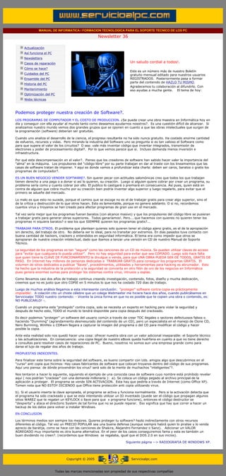 MANUAL DE INFORMATICA / FORMACION TECNOLOGICA PARA EL SOPORTE TECNICO DE LOS PC

                                                                    Newsletter 36
         ....

                     Actualización
                     Así funciona el PC
                     Newsletters                                                        .........
                     Casos de reparación                                                Un saludo cordial a todos!.
                     Cómo se hace?
                                                                                        Este es un número más de nuestro Boletín
                     Cuidados del PC                                                    gratuito mensual editado para nuestros usuarios
                     Ensamble del PC                                                    REGISTRADOS. Posteriormente pasa a formar
                                                                                        parte del contenido de HAZLO TU MISMO.
                     Historia del PC
                                                                                        Agradecemos tu colaboración al difundirlo. Con
                     Mantenimiento                                                      eso ayudas a mucha gente. El tema de hoy:
                     Optimización del PC
                     Webs técnicas

         .........

         Podemos proteger nuestra creación de Software?.
         LOS PROGRAMAS DE COMPUTADOR Y EL COSTO DE PRODUCCION. ¿Se puede crear una obra maestra en Informática hoy en
         día y conseguir con ella ayudar al mundo tanto como deseamos ayudarnos nosotros?. Es una cuestión difícil de alcanzar. Si
         analizamos nuestro mundo vemos dos grandes grupos que se oponen en cuanto a que las obras intelectuales que surgen de
         la programación (software) deberían ser gratuitas.

         Cuando uno analiza el desarrollo de la ciencia, el progreso resultante no ha sido nunca gratuito. Ha costado enorme cantidad
         de esfuerzo, recursos y vidas. Pero mirando la industria del Software uno se pregunta si es tan valioso el Software como
         para que supere el valor de los circuitos? O sea: vale más inventar código que inventar integrados, transmisión de
         electrones y poder de procesamiento digital?. Por lo que vemos parece que sí. Incluso demanda menos inversión e
         infraestructura.

         Por qué esta descompensación en el valor?. Pienso que los creadores de software han sabido hacer valer la importancia del
         "alma" en la máquina. Los propulsores del "código libre" por su parte trabajan en dar al traste con los lineamientos que las
         casas de software tratan de imponer. Y aquí es donde vamos a profundizar esta charla: deben ser caros, baratos o gratis los
         programas de computador?.

         ES UN BUEN NEGOCIO VENDER SOFTWARE?. Sin querer pecar con actitudes salomónicas creo que todos los que trabajan
         tienen derecho a una paga o a donar si así lo quieren, su creación. Luego si alguien quiere cobrar por crear un programa, su
         problema sería como y cuanto cobrar por ello. El publico lo castigará o premiará en consecuencia. Así pues, quien está en
         contra de alguien que cobra mucho por su creación bien podría inventar algo superior y luego regalarlo, para evitar que el
         primero se adueñe del mercado.

         Lo malo es que esto no sucede, porque el camino que se escoge no es el de trabajar gratis para crear algo superior, sino el
         de la crítica y destrucción de lo que otros hacen. Esto es lamentable, porque no genera adelanto. O si no, recordemos
         cuantos virus y troyanos se han creado para afectar programas de gran uso en el mercado.

         Tal vez sería mejor que los programas fueran baratos (con alcance masivo) y que los propulsores del código libre se pusieran
         a trabajar gratis para generar obras superiores. Todos ganaríamos!. Pero... que hacemos con quienes no quieren tener los
         programas ni siquiera baratos? o sea los que SIEMPRE quieren los programas gratis?...

         TRABAJAR PARA OTROS. El problema que plantean quienes solo quieren tener el código ajeno gratis, es el de la apropiación
         sin derecho, del trabajo de otro. No debería ser lo ideal, para no transitar por extremos. En dias pasados tuve contacto con
         buena cantidad de hackers, crackers y entendidos en seguridad informática. El tema era como impedir que otros se
         apropiaran de nuestra creación intelectual, dado que ibamos a lanzar una versión en CD de nuestro Manual de Soporte
         Técnico.

         La seguridad de los programas es tan "segura" como las canciones de un CD de música. Se pueden utilizar claves de acceso
         para "evitar que cualquiera lo pueda utilizar". Pero no hay seguridad para evitar que sea COPIADO. Luego solo hace falta
         que quien tiene la CLAVE DE FUNCIONAMIENTO la divulgue o venda, para que UNA OBRA PUEDA SER DE TODOS, GRATIS DE
         PASO. En Internet hay millones de personas dedicadas a TRABAJAR GRATIS para conseguir los programas GRATIS. El
         volumen de sitios dedicados a publicar "llaves", procedimientos, utilidades y herramientas para hacking es abrumador. Esto
         ha hecho que la industria de la protección y la seguridad se convierta en otro filón de oro de los negocios en Informática
         pues genera enormes sumas para proteger los sistemas contra virus, intrusos y espías.

         Como llevamos casi dos años de trabajo continuo creando investigación, contenido, fotos, diseño y mucha dedicación,
         creemos que no es justo que otro COPIE en 5 minutos lo que nos ha costado 720 dias de trabajo.

         Luego de muchos análisis llegamos a esta interesante conclusión: "proteger" software contra copia es prácticamente
         imposible!. A colación cito un chiste célebre que un colega Webmaster me hiciera hace dos años, cuando publicábamos en
         Servicioalpc TODO nuestro contenido: - Vicente la única forma en que no es posible que te copien una obra o contenido, es:
         NO PUBLICARLO! -.

         Cuando un programa esta "protegido" contra copia, solo se necesita un experto en hacking para violar la seguridad y
         después de hecho esto, TODO el mundo lo tendrá disponible para copia después del crackeado.

         Es decir podemos "proteger" un software del usuario común a través de crear TOC ilegales o sectores defectuosos falsos o
         haciendo "Dumming" (agrandamiento desmesurado del contenido de un CD), pero un especialista en el manejo de Clone CD,
         Nero Burnning, WinHex o CDRwin llegara a capturar la imagen del programa o del CD para modificar el código y hacer
         posible la copia.

         Ante esta realidad solo nos quedó hacer una cosa: ofrecer nuestra obra con un valor adicional inseparable: el Soporte técnico
         y las actualizaciones. En consecuencia: una copia ilegal de nuestro eBook queda huérfana en cuanto a que no tiene derecho
         a consultas para resolver casos de reparaciones de PC. Bueno, nosotros no somos aun una empresa grande como para
         darse el lujo de regalar dos años de trabajo.

         PROPUESTAS INDECENTES.

         Para finalizar este tema sobre la seguridad del software, es bueno compartir con Uds. amigos algo que descubrimos en el
         "curso" anti copia que hicimos: Hay casas fabricantes de software que colocan troyanos dentro del código de sus programas.
         Aquí uno piensa: de dónde provendrán los virus? será solo de la mente de muchachos "inteligentes"?.

         Nos tentaron a hacer lo siguiente, siguiendo el ejemplo de una conocida casa de software cuyo nombre está prohibido revelar
         aquí ( nos podrían "crackear" con una demanda millonaria ): a). Se coloca un código pegado al archivo principal de la
         aplicación a proteger. El programa se vende SIN ACTIVACION. Esta hay que pedirla a través de Internet (como Office XP).
         Tomen nota que NO ESTOY DICIENDO que Office tiene protección anti copia utilizando virus.

         b). Si el usuario inserta la clave apropiada, el programa se activa y funciona normalmente. Pero si la activación detecta que
         el programa ha sido crackeado y que se esta intentando utilizar un ID inventado (puede ser el código que propagan algunos
         sitios WAREZ que te regalan un KEYLOCK o llave para que x programa funcione), entonces el código destructor se
         "despierta" y ataca el directorio System de tal forma que no se puede reparar. Eso significa que hay que correr a hacer un
         backup de los datos para volver a instalar Windows.

         EN CONCLUSION

         Los términos medios son siempre los mejores. Quieres proteger tu software? hazlo indirectamente con otros recursos
         diferentes al código. Tal vez un PRECIO POPULAR sea una buena defensa (aunque siempre habrá quien lo piratee y lo venda
         aprecio de baratija, como se hace con las canciones de Shakira, Alejandro Fernandez o Sanz). Adicionar un VALOR
         AGREGADO muy importante es otra buena alternativa. En el peor de los casos conseguiremos fama y esta es también un
         buen dividendo no creen?. (recordemos que Windows se regalaba, igual que el DOS 2.0 en sus inicios).

                                                                                     Siguiente página --> RADIOGRAFIA DE WINDOWS XP.
......


                                                 Copyright © 2005                        Servicioalpc.com



                                           Todas las marcas mencionadas son propiedad de sus respectivas compañías
 