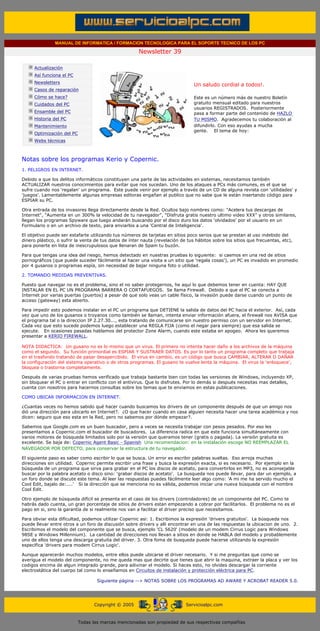MANUAL DE INFORMATICA / FORMACION TECNOLOGICA PARA EL SOPORTE TECNICO DE LOS PC

                                                                    Newsletter 39
         ....

                     Actualización
                     Así funciona el PC
                                                                                            .........
                     Newsletters
                                                                                            Un saludo cordial a todos!.
                     Casos de reparación
                     Cómo se hace?                                                          Este es un número más de nuestro Boletín
                     Cuidados del PC                                                        gratuito mensual editado para nuestros
                                                                                            usuarios REGISTRADOS. Posteriormente
                     Ensamble del PC                                                        pasa a formar parte del contenido de HAZLO
                     Historia del PC                                                        TU MISMO. Agradecemos tu colaboración al
                     Mantenimiento                                                          difundirlo. Con eso ayudas a mucha
                                                                                            gente. El tema de hoy:
                     Optimización del PC
                     Webs técnicas

         .........

         Notas sobre los programas Kerio y Copernic.
         1. PELIGROS EN INTERNET.

         Debido a que los delitos informáticos constituyen una parte de las actividades en sistemas, necesitamos también
         ACTUALIZAR nuestros conocimientos para evitar que nos sucedan. Uno de los ataques a PCs más comunes, es el que se
         sufre cuando nos 'regalan' un programa. Este puede venir por ejemplo a través de un CD de alguna revista con 'utilidades' y
         'juegos'. Lamentablemente algunas empresas editoras engañan al publico que no sabe que le están insertando código para
         ESPIAR su PC.

         Otra entrada de los invasores llega directamente desde la Red. Ocultos bajo nombres como: "Acelera tus descargas de
         Internet", "Aumenta en un 300% la velocidad de tu navegador", "Disfruta gratis nuestro ultimo video XXX" y otros similares,
         llegan los programas Spyware que luego andarán buscando por el disco duro los datos 'olvidados' por el usuario en un
         Formulario o en un archivo de texto, para enviarlos a una 'Central de Inteligencia'.

         El objetivo puede ser estafarte utilizando tus números de tarjetas en sitios poco serios que se prestan al uso indebido del
         dinero plástico, o sufrir la venta de tus datos de ínter nauta (revelación de tus hábitos sobre los sitios que frecuentas, etc),
         para ponerte en lista de inescrupulosos que llenaran de Spam tu buzón.

         Para que tengas una idea del riesgo, hemos detectado en nuestras pruebas lo siguiente: si caemos en una red de sitios
         pornográficos (que puede suceder fácilmente al hacer una visita a un sitio que 'regala cosas'), un PC es invadido en promedio
         por 4 gusanos o programas espía, sin necesidad de bajar ninguna foto o utilidad.

         2. TOMANDO MEDIDAS PREVENTIVAS.

         Puesto que navegar no es el problema, sino el no saber protegernos, he aquí lo que debemos tener en cuenta: HAY QUE
         INSTALAR EN EL PC UN PROGRAMA BARRERA O CORTAFUEGOS. Se llama Firewall. Debido a que el PC se conecta a
         Internet por varias puertas (puertos) a pesar de que solo veas un cable físico, la invasión puede darse cuando un punto de
         acceso (gateway) esta abierto.

         Para impedir esto podemos instalar en el PC un programa que DETIENE la salida de datos del PC hacia el exterior. Así, cada
         vez que uno de los gusanos o troyanos como también se llaman, intenta enviar información afuera, el firewall nos AVISA que
         el programa tal o la direccion IP 2.27.30..., esta tratando de comunicarse sin nuestro permiso con un servidor en Internet.
         Cada vez que esto sucede podemos luego establecer una REGLA FIJA (como el negar para siempre) que esa salida se
         ejecute. En ocasiones pasadas hablamos del protector Zone Alarm, cuando este estaba en apogeo. Ahora les queremos
         presentar a KERIO FIREWALL.

         NOTA DIDACTICA: Un gusano no es lo mismo que un virus. El primero no intenta hacer daño a los archivos de la máquina
         como el segundo. Su función primordial es ESPIAR Y SUSTRAER DATOS. Es por lo tanto un programa completo que trabaja
         en el trasfondo tratando de pasar desapercibido. El virus en cambio, es un código que busca CAMBIAR, ALTERAR O DAÑAR
         la configuración del sistema operativo o de otros programas. El gusano te vuelve lenta la máquina. El virus la 'enloquece',
         bloquea o trastorna completamente.

         Después de varias pruebas hemos verificado que trabaja bastante bien con todas las versiones de Windows, incluyendo XP,
         sin bloquear el PC o entrar en conflicto con el antivirus. Que lo disfrutes. Por lo demás si después necesitas mas detalles,
         cuenta con nosotros para hacernos consultas sobre los temas que te enviamos en estas publicaciones.

         COMO UBICAR INFORMACION EN INTERNET.

         ¿Cuantas veces no hemos sabido qué hacer cuando buscamos los drivers de un componente después de que un amigo nos
         dió una dirección para ubicarlo en Internet?. ¿O que hacer cuando en casa alguien necesita hacer una tarea académica y nos
         dicen: seguro que eso esta en la Red, pero no sabemos por dónde empezar?.

         Sabemos que Google.com es un buen buscador, pero a veces se necesita trabajar con pesos pesados. Por eso les
         presentamos a Copernic.com el buscador de buscadores. La diferencia radica en que este funciona simultáneamente con
         varios motores de búsqueda limitados solo por la versión que queramos tener (gratis o pagada). La versión gratuita es
         excelente. Se baja de: Copernic Agent Basic - Spanish Una recomendacion: en la instalación escoge NO REEMPLAZAR EL
         NAVEGADOR POR DEFECTO, para conservar la estructura de tu navegador.

         El siguiente paso es saber como escribir lo que se busca. Un error es escribir palabras sueltas. Eso arroja muchas
         direcciones sin utilidad. Copernic permite escribir una frase y busca la expresión exacta, si es necesario. Por ejemplo en la
         búsqueda de un programa que sirva para grabar en el PC los discos de acetato, para convertirlos en MP3, no es aconsejable
         buscar por la palabra acetato o disco sino: 'grabar discos de acetato'. La busqueda nos puede llevar, para dar un ejemplo, a
         un foro donde se discute este tema. Al leer las respuestas puedes fácilmente leer algo como: 'A mi me ha servido mucho el
         Cool Edit, bajalo de:....' Si la dirección que se menciona no es válida, podemos iniciar una nueva búsqueda con el nombre
         Cool Edit.

         Otro ejemplo de búsqueda difícil se presenta en el caso de los drivers (controladores) de un componente del PC. Como te
         habrás dado cuenta, un gran porcentaje de sitios de drivers estan empezando a cobrar por facilitarlos. El problema no es el
         pago en si, sino la garantía de si realmente nos van a facilitar el driver preciso que necesitamos.

         Para obviar esta dificultad, podemos utilizar Copernic asi: 1. Escribimos la expresión 'drivers gratuitos'. La búsqueda nos
         puede llevar entre otros a un foro de discusión sobre drivers y alli encontrar en una de las respuestas la ubicacion de uno. 2.
         Escribimos el modelo del componente que se busca, ejemplo 'CL 5620' (modelo de un modem Cirrus Logic para Windows
         98SE y Windows Millennium). La cantidad de direcciones nos llevan a sitios en donde se HABLA del modelo y probablemente
         uno de ellos tenga una descarga gratuita del driver. 3. Otra foma de busqueda puede hacerse utilizando la expresión
         especifica 'drivers para modem Cirrus Logic'.

         Aunque aparecerán muchos modelos, entre ellos puede ubicarse el driver necesario. Y si me preguntas que como se
         averigua el modelo del componente, no me queda mas que decirte que tienes que abrir la maquina, extraer la placa y ver los
         codigos encima de algun integrado grande, para adivinar el modelo. Si haces esto, no olvides descargar la corriente
         electrostática del cuerpo tal como lo enseñamos en Circuitos de instalación y protección eléctrica para PC.

                                                   Siguiente página --> NOTAS SOBRE LOS PROGRAMAS AD AWARE Y ACROBAT READER 5.0.
......


                                                 Copyright © 2005                       Servicioalpc.com



                                           Todas las marcas mencionadas son propiedad de sus respectivas compañías
 