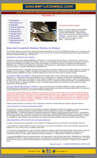 MANUAL DE INFORMATICA / FORMACION TECNOLOGICA PARA EL SOPORTE TECNICO DE LOS PC

                                                                    Newsletter 41
         ....

                     Actualización
                     Así funciona el PC
                                                                                            .........
                     Newsletters
                                                                                            Un saludo cordial a todos!.
                     Casos de reparación
                     Cómo se hace?                                                          Este es un número más de nuestro Boletín
                     Cuidados del PC                                                        gratuito mensual editado para nuestros
                                                                                            usuarios REGISTRADOS. Posteriormente
                     Ensamble del PC                                                        pasa a formar parte del contenido de HAZLO
                     Historia del PC                                                        TU MISMO. Agradecemos tu colaboración al
                     Mantenimiento                                                          difundirlo. Con eso ayudas a mucha
                                                                                            gente. El tema de hoy:
                     Optimización del PC
                     Webs técnicas

         .........

         Notas sobre la operación Restaurar Sistema, de Windows.
         Te han dicho alguna vez que la única solución al mal funcionamiento de tu PC es el FORMATO del disco duro?. Aunque es una
         opción buena, no tiene que ser necesariamente la única. Hoy vamos a conocer otra excelente alternativa, bajo los sistemas
         operativos Windows Millennium y Windows XP.

         REVISANDO EL CONCEPTO DEL FORMATO.

         Formatear un disco duro significa BORRAR la información. Es una decisión que se toma por varias razones: porque uno o
         varios virus han alterado el registro de Windows, porque ha sido imposible expulsar algunos gusanos o troyanos, porque la
         estructura de Windows se ha deteriorado al tener que resetear con frecuencia, porque un programa esta alterando las
         bibliotecas .DLL y el daño en el software es irreversible. Incluso porque un viejo programa antivirus se ha incrustado en
         áreas de control y no permite desinstalarse completamente.

         También algunos discos se desgastan prematuramente, cuando la sustancia magnética de sus platos pierde su capacidad de
         grabacion y el PC empieza a mostrar mensajes como ERROR al leer el drive C: Entonces hay que formatear para que el
         sistema operativo MARQUE las pistas y sectores defectuosos a fin de que nunca mas se vuelvan a utilizar.

         LAS IMPLICACIONES DEL FORMATO. Ante la perspectiva de dejar limpio y sano nuestro disco duro, pueden surgir dos
         emociones: 1: sentirse feliz porque los problemas se van a solucionar y 2: ponerse a temblar ante la posibilidad de perder
         nuestros datos. Sugerencia: nunca dejes de hacer backup (respaldo) de tu información, porque un disco duro puede fallecer
         sin previo aviso. Una variación del voltaje, un corto interno en el PC, un daño en la fuente de energía, un sobrecalentamiento
         en el interior del PC, un puente originado por polvo y humedad pueden dejar fuera de servicio y para siempre al mayor
         almacén de información del PC.

         SOLUCION RAPIDA PARA EVITAR EL FORMATO. A partir del lanzamiento de Windows Millennium Edition (Windows ME),
         Microsoft agregó una herramienta muy útil para solventar buena parte de los daños de funcionamiento del PC. Se trata de la
         opcion Restauración del Sistema, que existe en WinME y Windows XP.

         La herramienta RESTAURACION DEL SISTEMA es muy efectiva si se tiene la precaución de crear manualmente PUNTOS de
         restauración. Estos se crean utilizando la misma ventana de Restauración: Inicio, Programas, Accesorios, Herramientas del
         Sistema, Restaurar sistema. Se pueden crear cuando se va a hacer un cambio significativo en el PC, por ejemplo antes de
         cambiar de antivirus, antes de instalar un dispositivo complejo como un multifuncional (impresora, fax, copiadora, scanner),
         antes de agregar un programa complejo. Y sobretodo, cuando el PC esta trabajando perfectamente es un buen momento
         para crear un buen punto de restauración.

         Podemos verla siguiendo la secuencia: Inicio, Programas, Accesorios, Herramientas del Sistema, Restaurar sistema.

         COMO FUNCIONA LA UTILIDAD RESTAURAR SISTEMA.

         En el fondo es un Backup de la estructura de Windows (Registro, bibliotecas de archivos de sistema, archivos compartidos y
         controladores). Se ejecuta apenas se instala Windows, de forma automática, creando su PRIMER PUNTO DE
         RESTAURACION. A medida que seguimos instalando programas, Windows continúa creando nuevos puntos. El sistema de
         restauración funciona así: Teniendo varios puntos de restauración, podemos REGRESAR el sistema a uno de ellos (cuando el
         PC funcionaba bien). El primer punto a ensayar seria el de la fecha mas próxima al mal funcionamiento del equipo. Si esta
         no es factible (a veces Windows dice que el punto de restauración tiene una falla), habría que probar el punto anterior.

         CONSIDERACIONES IMPORTANTES PARA RESTAURAR WINDOWS.

         A simple vista parecería que esta labor es muy simple, sin embargo tenemos que considerar varios detalles. Veamos:

         1. NO restaures el sistema ANTES de hacer un examen con un antivirus actualizado. ¿El por qué?. Sencillo: restaurarías el
         sistema, con virus y todo, solo a un pequeño paso atrás.

         2. No elimines los programas que creas que tienen problemas utilizando el Explorador de Windows. Hazlo siempre utilizando
         su sección de desinstalación o a través del Panel de Control. La razón se debe a que podemos borrar archivos .DLL o
         compartidos (Share). Si esto sucede, Windows detectará el faltante y no restaurará en el PUNTO que deseamos.

         3. Hay que deshabilitar el antivirus antes de hacer una restauración. Como se puede hacer esto?: ARRANCA EL PC EN MODO
         A PRUEBA DE FALLOS. Y luego procede a restaurar. No importa que la pantalla se vea borrosa, eso es temporal. La razón de
         hacerlo así, es porque el antivirus puede bloquear la restauración al interpretar los cambios en el Registro como ataque de
         virus.

                                                                               Siguiente página --> CUANDO FORMATEAR EL DISCO DURO.
......


                                                 Copyright © 2005                       Servicioalpc.com



                                           Todas las marcas mencionadas son propiedad de sus respectivas compañías
 