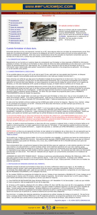 MANUAL DE INFORMATICA / FORMACION TECNOLOGICA PARA EL SOPORTE TECNICO DE LOS PC

                                                                    Newsletter 42
         ....

                     Actualización
                     Así funciona el PC
                                                                                            .........
                     Newsletters
                                                                                            Un saludo cordial a todos!.
                     Casos de reparación
                     Cómo se hace?                                                          Este es un número más de nuestro Boletín
                     Cuidados del PC                                                        gratuito mensual editado para nuestros
                                                                                            usuarios REGISTRADOS. Posteriormente
                     Ensamble del PC                                                        pasa a formar parte del contenido de HAZLO
                     Historia del PC                                                        TU MISMO. Agradecemos tu colaboración al
                     Mantenimiento                                                          difundirlo. Con eso ayudas a mucha
                                                                                            gente. El tema de hoy:
                     Optimización del PC
                     Webs técnicas

         .........

         Cuando formatear el disco duro.
         El formato del disco es hoy una operación 'normal' en un PC. Hace algunos años era una labor de mantenimiento anual. Pero
         dadas las circunstancias actuales, nos vemos en la obligación de recurrir muchas veces a él como la única solución para
         resolver problemas de Software. Ante esta nueva 'característica' de los PCs actuales es importante comprender que es el
         formato de un disco duro, cuando hay que hacerlo y como hacerlo correctamente.

         1. EL CONCEPTO DE FORMATO.

         Básicamente se nos ha dicho en nuestras clases de computación que formatear un disco equivale a PERDER la información
         grabada en el disco. Por tanto no se formatea un disco antes de retirar los datos grabándolos en otro disco duro u otro medio
         masivo de almacenamiento (CD, tape backup, etc). A simple vista, entonces lo que se hace al formatear es borrar la
         información vieja o deteriorada, para grabar nuevamente el sistema operativo y los programas de aplicación. Sin embargo,
         no es tan sencillo como parece.

         2. CUANDO FORMATEAR EL DISCO DURO.

         Te ha sucedido alguna vez que tu PC va de mal en peor? O sea, está cada vez mas pesado para funcionar, se bloquea
         (congela) seguido, lanza pantallas azules permanentemente y casi nada que instalas funciona bien?...

         Estos síntomas son señal de que algo grave ha afectado el estado de los programas en el disco duro: hay virus, programas
         espía (gusanos y troyanos), el disco duro se esta deteriorando físicamente, hay un programa incompatible con el sistema
         operativo, la memoria Ram esta fallando, un nuevo dispositivo ha sobre escrito código de control (driver) en el registro de
         Windows, un niño esta reseteando el PC cuando se bloquea el juego, el modem esta en conflicto con el mouse, etc.

         Dadas estas circunstancias es importante determinar primero CUAL ES LA CAUSA que origina el daño de los programas.
         Lamentablemente tengo que decir que no es fácil, porque puede demandar mucho tiempo. Entonces el formato se convierte
         en el punto de partida de una investigación. La fase que sigue permite encontrar la causa porque el PC fallara cuando el
         elemento (placa o software) genere problemas. Por tanto hay que instalar los programas paso a paso y PROBAR EL
         FUNCIONAMIENTO antes de instalar los siguientes.

         Pero esto no es todo. Puede haber una razón aun más grave para formatear un disco duro: hay un virus incrustado en el
         sector de arranque o BOOT. Te lo explico gráficamente: igual que en un libro encuentras un indice de contenido, en el disco
         duro hay un sector de registro llamado FAT (File allocation table = Tabla de localización de archivos).

         En esta zona hay también archivos ocultos que lee el BIOS para poder arrancar la maquina. Algunos virus, insertan código
         en los comandos de arranque y en la FAT. Entonces el PC lleva esta informacion a la Ram siempre que arranca y se
         comporta como un sonámbulo.

         El formato del disco elimina la FAT, pero no el BOOT. Y si el virus esta en este, el PC seguirá enfermo. ¿Como saber cuando
         un virus esta en el Boot? Puedes hacer esto: coloca el disco afectado como ESCLAVO en un PC que tenga un antivirus
         actualizado y rastréalo con el antivirus. Luego reconecta el disco en el PC original y observa el funcionamiento. Puede que
         mejore, pero puede ser también que el daño que ha sufrido Windows es tan grande que sea necesario reinstalarlo.

         La herramienta FDISK que se utiliza bajo Windows 95, Windows 98 y Millennium, para PARTICIONAR discos duros, es un
         comando avanzado de DOS y Windows. Se puede utilizar desde un CD de autoarranque de Windows Millennium. Para
         activarla hay que detener la instalacion que propone Windows, pulsando la tecla F3 hasta que se ve la pantalla negra. Luego
         hay que escribir FDISK para que el menu de particionamiento aparezca.

         Es decir, no basta a veces que limpiemos un disco duro de virus, gusanos o cualquier bicho, si estos ya hicieron daños en el
         registro y otros programas. La mejor sugerencia en este caso es: formatear. ¿Y que hacemos cuando el antivirus dice que
         hay un virus, y que no puede eliminarlo?... sugiero dos opciones: a. rastréalo con OTRO ANTIVIRUS, b. particiona el disco y
         formatéalo.

         PARTICIONAR un disco es una operación de fondo, la mas radical en la instalacion de un disco duro. Es una operación que no
         se enseña en Cursos de Operacion de PCs sino en cursos avanzados de Informática o Soporte Tecnico, como nuestro Curso
         'Hazlo tu mismo'.

         Te lo explico así: imagina un terreno baldío. En el se va a levantar una ciudadela. Lo primero que hacen los constructores es
         eliminar la maleza y DELIMITAR el terreno. Esto gráficamente equivale a PARTICIONAR el disco duro, pues aqui se indica al
         Sistema operativo (que puede ser Windows, Unix, Linux, etc), CUANTA AREA SE VA A UTILIZAR del disco duro para ese
         Sistema operativo.

         Para comprenderlo bien, se particiona (asigna) el área total del disco para ser usada por un solo sistema operativo (en cuyo
         caso creamos una sola partición) o cuando se desea utilizar varios sistemas operativos (en cuyo caso creamos varias
         particiones) o varias áreas de trabajo en un disco duro. Esto en cuanto a la comprensión de lo que significa PARTICIONAR.
         Lo importante es que sepas que esta medida si elimina cualquier rastro de virus. Se entiende que todo rastro de información
         será borrado con esta acción. Pero debe ser realizada solo por alguien con conocimientos avanzados en la instalacion de
         discos duros.

         ¿WINDOWS NO HACE ESTE TRABAJO SOLO?. Windows sí particiona automáticamente (Windows 98, Millennium, 2000 y XP),
         pero solo cuando el disco es nuevo o no tiene partición alguna. Y solo crea una partición. Si deseas crear VARIAS
         PARTICIONES tienes que estudiar la teoria para hacerlo manualmente, lo que implica aprender a fondo como se instalan los
         sistemas operativos.

         3. INSTALACION DE WINDOWS DESPUES DEL FORMATO.

         Habiendo tomado la decisión de formatear el disco duro, te invito a reflexionar sobre lo que sigue: a). No instales un
         Windows superior porque 'vale la pena aprovechar el servicio tecnico' que estas contratando. Hazlo si tu tecnico te lo
         recomienda. Pero debes saber esto: cada vez que subes de versión del Sistema operativo o programas, en una maquina que
         NO HA MEJORADO FISICAMENTE, el PC trabajará mas lento.

         b). No instales TODOS tus programas de trabajo de una vez. Instala el mas importante y PRUEBA el PC. O sea, trabaja con el
         programa por lo menos unos 15 minutos antes de instalar el siguiente. Eso te evita 'volverte loco' si el PC vuelve a fallar,
         pues habrás identificado antes el programa (o driver) que altera la maquina.

         c). Crea PUNTOS DE RESTAURACION (bajo Windows Millennium o XP -Newsletter 41 de Servicioalpc- ) cada vez que instalas
         un nuevo programa. Vale la exageración en pro de la seguridad.

         d). Si tienes un PC moderno, (Pentium III o IV, Athlon o Athlon XP, Ram 128 MB, disco duro de 30 o mas gigabytes, CD-ROM
         de 44x o más), crea DOS PARTICIONES en el disco. Una para instalar el software operativo y la otra para hacer respaldo de
         datos. Incluso podrías usar dos sistemas: Windows Millennium en la partición C y XP en la partición D. El tener dos
         particiones te da además la posibilidad de formatear solamente la parte C cuando quieres limpiar el software e incluso la
         opción de arrancar por la partición D, cuando el sistema de la primera esta colapsando.

         Para terminar: si instalas dos sistemas operativos, la sugerencia es utilizar carpetas de trabajo en la parte D. De esa forma
         tanto si trabajas desde Windows Millennium o de XP (segunda partición), los programas guardarán en la misma carpeta, los
         datos. Eso permite que cuando abras el programa bajo una u otra forma de arranque, veas siempre lo mismo!.

                                                                                      Siguiente página --> EL HOAX OSITO JDBGMGR.EXE.
......


                                                 Copyright © 2005                       Servicioalpc.com



                                           Todas las marcas mencionadas son propiedad de sus respectivas compañías
 