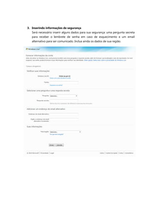 3. Inserindo informações de segurança
   Será necessário inserir alguns dados para sua segurança: uma pergunta secreta
   para receber o lembrete de senha em caso de esquecimento e um email
   alternativo para ser comunicado. Inclua ainda os dados de sua região.
 