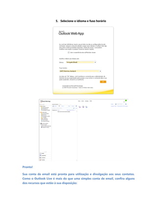 5. Selecione o idioma e fuso horário




Pronto!

Sua conta de email está pronta para utilização e divulgação aos seus contatos.
Como o Outlook Live é mais do que uma simples conta de email, confira alguns
dos recursos que estão à sua disposição:
 
