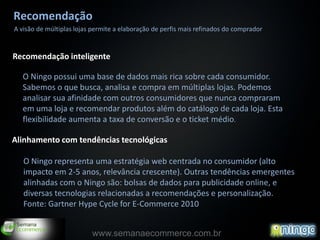 Recomendação
A visão de múltiplas lojas permite a elaboração de perfis mais refinados do comprador


Recomendação inteligente

  O Ningo possui uma base de dados mais rica sobre cada consumidor.
  Sabemos o que busca, analisa e compra em múltiplas lojas. Podemos
  analisar sua afinidade com outros consumidores que nunca compraram
  em uma loja e recomendar produtos além do catálogo de cada loja. Esta
  flexibilidade aumenta a taxa de conversão e o ticket médio.

Alinhamento com tendências tecnológicas

   O Ningo representa uma estratégia web centrada no consumidor (alto
   impacto em 2-5 anos, relevância crescente). Outras tendências emergentes
   alinhadas com o Ningo são: bolsas de dados para publicidade online, e
   diversas tecnologias relacionadas a recomendações e personalização.
   Fonte: Gartner Hype Cycle for E-Commerce 2010


                          www.semanaecommerce.com.br
 