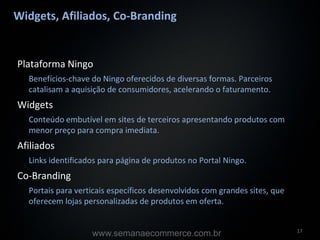 Widgets, Afiliados, Co-Branding


Plataforma Ningo
  Benefícios-chave do Ningo oferecidos de diversas formas. Parceiros
  catalisam a aquisição de consumidores, acelerando o faturamento.
Widgets
  Conteúdo embutível em sites de terceiros apresentando produtos com
  menor preço para compra imediata.
Afiliados
  Links identificados para página de produtos no Portal Ningo.
Co-Branding
  Portais para verticais específicos desenvolvidos com grandes sites, que
  oferecem lojas personalizadas de produtos em oferta.


                                                                            17
                   www.semanaecommerce.com.br
 