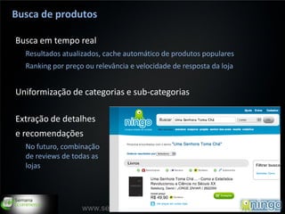 Busca de produtos

Busca em tempo real
  Resultados atualizados, cache automático de produtos populares
  Ranking por preço ou relevância e velocidade de resposta da loja


Uniformização de categorias e sub-categorias

Extração de detalhes
e recomendações
  No futuro, combinação
  de reviews de todas as
  lojas



                                                                     12
                   www.semanaecommerce.com.br
 