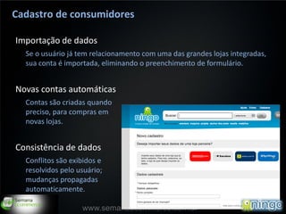 Cadastro de consumidores

Importação de dados
  Se o usuário já tem relacionamento com uma das grandes lojas integradas,
  sua conta é importada, eliminando o preenchimento de formulário.


Novas contas automáticas
  Contas são criadas quando
  preciso, para compras em
  novas lojas.


Consistência de dados
  Conflitos são exibidos e
  resolvidos pelo usuário;
  mudanças propagadas
  automaticamente.

                                                                         13
                   www.semanaecommerce.com.br
 