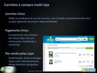 Carrinho e compra multi-loja

Carrinho Único
  Todos os produtos em um só carrinho, sincronizado automaticamente com
  as lojas (garantia de preço e disponibilidade)


Pagamento Único
  O usuário faz uma compra
  em várias lojas com um
  único passo, facilitando a
  conversão.


Pós-venda pelas Lojas
  Confirmação, envio e entrega.
  Lojas criam relacionamento.
  Ningo minimiza obrigações.

                                                                      14
                   www.semanaecommerce.com.br
 