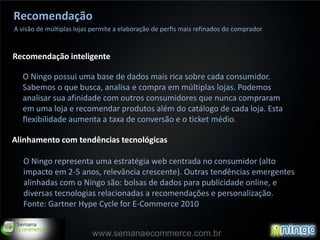 Recomendação
A visão de múltiplas lojas permite a elaboração de perfis mais refinados do comprador


Recomendação inteligente

  O Ningo possui uma base de dados mais rica sobre cada consumidor.
  Sabemos o que busca, analisa e compra em múltiplas lojas. Podemos
  analisar sua afinidade com outros consumidores que nunca compraram
  em uma loja e recomendar produtos além do catálogo de cada loja. Esta
  flexibilidade aumenta a taxa de conversão e o ticket médio.

Alinhamento com tendências tecnológicas

   O Ningo representa uma estratégia web centrada no consumidor (alto
   impacto em 2-5 anos, relevância crescente). Outras tendências emergentes
   alinhadas com o Ningo são: bolsas de dados para publicidade online, e
   diversas tecnologias relacionadas a recomendações e personalização.
   Fonte: Gartner Hype Cycle for E-Commerce 2010


                          www.semanaecommerce.com.br
 