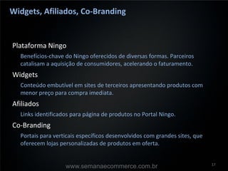 Widgets, Afiliados, Co-Branding


Plataforma Ningo
  Benefícios-chave do Ningo oferecidos de diversas formas. Parceiros
  catalisam a aquisição de consumidores, acelerando o faturamento.
Widgets
  Conteúdo embutível em sites de terceiros apresentando produtos com
  menor preço para compra imediata.
Afiliados
  Links identificados para página de produtos no Portal Ningo.
Co-Branding
  Portais para verticais específicos desenvolvidos com grandes sites, que
  oferecem lojas personalizadas de produtos em oferta.


                                                                            17
                   www.semanaecommerce.com.br
 