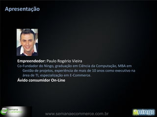 Apresentação




    Empreendedor: Paulo Rogério Vieira
    Co-Fundador do Ningo, graduação em Ciência da Computação, MBA em
       Gestão de projetos, experiência de mais de 10 anos como executivo na
       área de TI, especialização em E-Commerce.
    Ávido consumidor On-Line




                    www.semanaecommerce.com.br
 