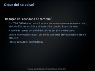 O que doi no bolso?


Redução do “abandono de carrinho”
  Em 2009, 70% dos e-consumidores abandonaram ao menos um carrinho.
  Mais de 60% dos carrinhos abandonados contêm 2 ou mais itens.
  A perda de receita potencial é estimada em 13% do mercado.
  Dentre as principais causas: desejo de comparar preços; necessidade de
  cadastro.
  Fontes: comScore, econsultancy




                                                                           9
                   www.semanaecommerce.com.br
 