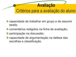 Avaliação Critérios para a avaliação do aluno: capacidade de trabalhar em grupo e de assumir tarefa; comentários redigidos na ficha de avaliação; participação na discussão; capacidade de argumentação na defesa das escolhas e classificação. 