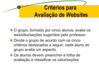 Critérios para  Avaliação de  Website s O grupo, formado por cinco alunos, avalia os  websites /seções sugeridos pelo professor. Divida o grupo de acordo com os cinco critérios destacados a seguir; cada aluno do grupo avalia um aspecto.  Os alunos devem preencher a folha de avaliação e classificar os  sites /seções. 