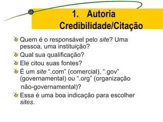 Autoria Credibilidade/Citação Quem é o responsável pelo  site ? Uma pessoa, uma instituição? Qual sua qualificação? Ele citou suas fontes? É um  site  “.com” (comercial), “.gov” (governamental) ou “.org” (organização  não-governamental)? Essa é uma boa indicação para escolher  sites . 