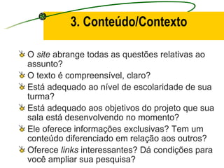 3. Conteúdo/Contexto O  site  abrange todas as questões relativas ao assunto? O texto é compreensível, claro? Está adequado ao nível de escolaridade de sua turma? Está adequado aos objetivos do projeto que sua sala está desenvolvendo no momento? Ele oferece informações exclusivas? Tem um conteúdo diferenciado em relação aos outros? Oferece  links  interessantes? Dá condições para você ampliar sua pesquisa? 