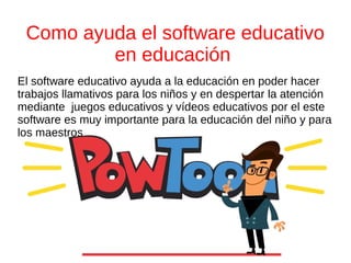Como ayuda el software educativo
en educación
El software educativo ayuda a la educación en poder hacer
trabajos llamativos para los niños y en despertar la atención
mediante juegos educativos y vídeos educativos por el este
software es muy importante para la educación del niño y para
los maestros
 