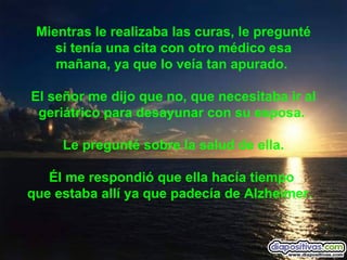 Mientras le realizaba las curas, le pregunté si tenía una cita con otro médico esa mañana, ya que lo veía tan apurado.  El señor me dijo que no, que necesitaba ir al geriátrico para desayunar con su esposa.  Le pregunté sobre la salud de ella. Él me respondió que ella hacía tiempo  que estaba allí ya que padecía de Alzheimer.    