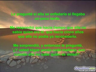 Le pregunté si ella se enfadaría si llegaba un poco tarde.  Me respondió que hacia tiempo que ella no sabía quien era él, que hacía cinco años que ella no podía ya reconocerlo.  Me sorprendió, y entonces le pregunté, '¿Y usted sigue yendo cada mañana, aun cuando ella no sabe quién es usted?'     
