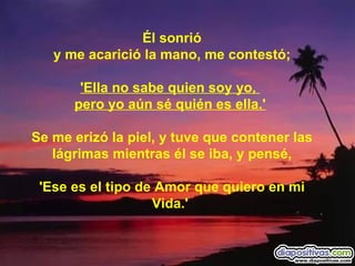 Él sonrió y me acarició la mano, me contestó; 'Ella no sabe quien soy yo,    pero yo aún sé quién es ella.'   Se me erizó la piel, y tuve que contener las lágrimas mientras él se iba, y pensé, 'Ese es el tipo de Amor que quiero en mi Vida.'   