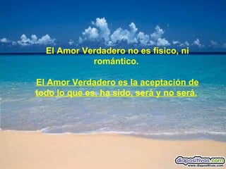 El Amor Verdadero no es físico, ni romántico.  El Amor Verdadero es la aceptación de todo lo que es, ha sido, será y no será.        