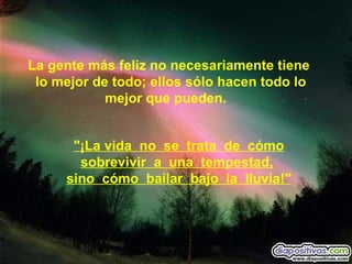 "¡La vida  no  se  trata  de  cómo sobrevivir  a  una  tempestad,   sino  cómo  bailar  bajo  la  lluvia!" La gente más feliz no necesariamente tiene  lo mejor de todo; ellos sólo hacen todo lo mejor que pueden.      