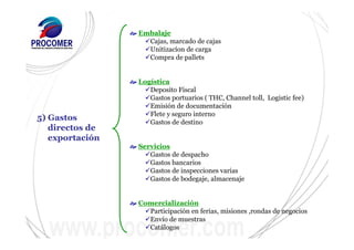 5) Gastos
directos de
exportación
Embalaje
Cajas, marcado de cajas
Unitizacíon de carga
Compra de pallets
Logística
Deposito Fiscal
Gastos portuarios ( THC, Channel toll, Logistic fee)
Emisión de documentación
Flete y seguro interno
Gastos de destino
Servicios
Gastos de despacho
Gastos bancarios
Gastos de inspecciones varias
Gastos de bodegaje, almacenaje
Comercialización
Participación en ferias, misiones ,rondas de negocios
Envío de muestras
Catálogos
 